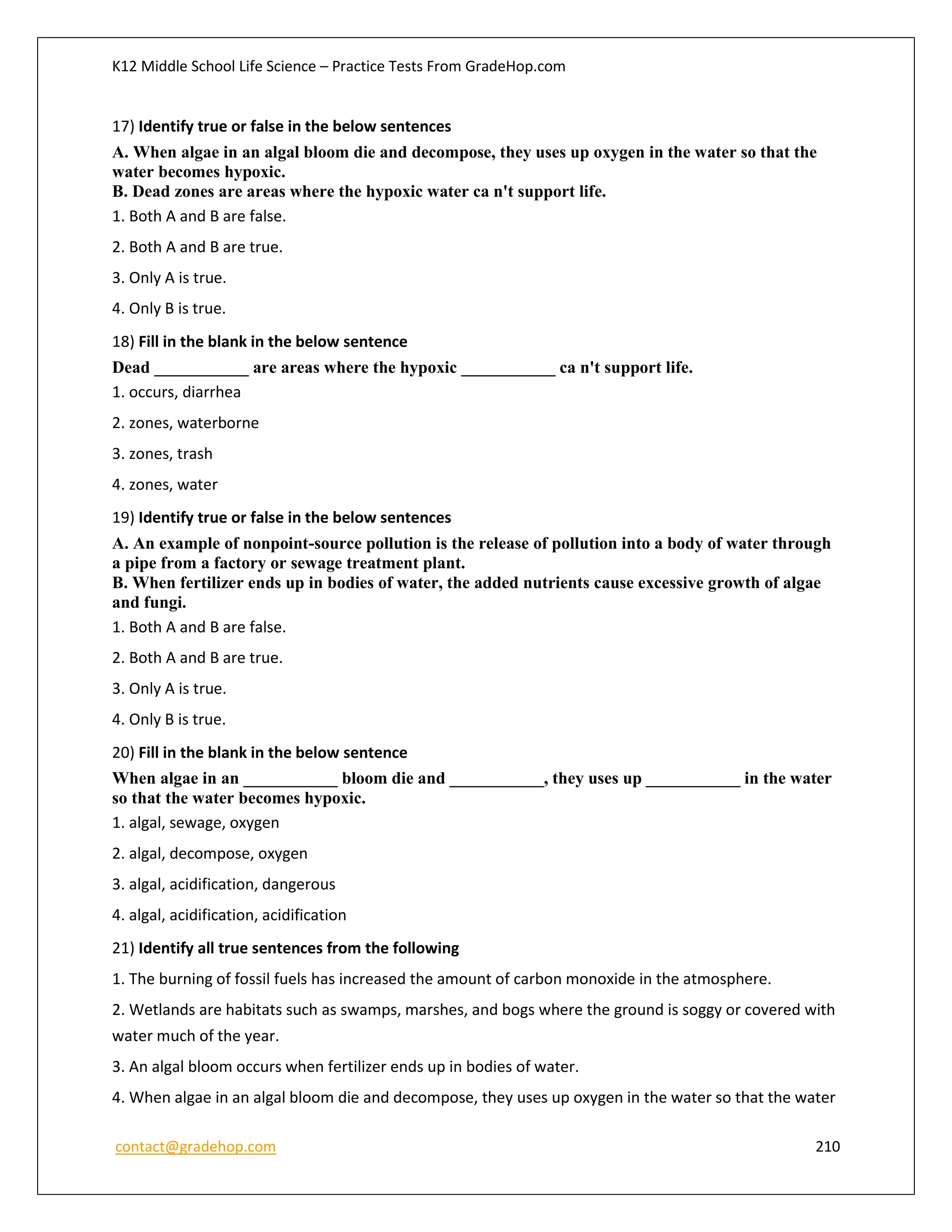 K12 Middle School Life Science – Practice Tests From GradeHop.com
contact@gradehop.com 210
17) Identify true or false in the below sentences
A. When algae in an algal bloom die and decompose, they uses up oxygen in the water so that the
water becomes hypoxic.
B. Dead zones are areas where the hypoxic water ca n't support life.
1. Both A and B are false.
2. Both A and B are true.
3. Only A is true.
4. Only B is true.
18) Fill in the blank in the below sentence
Dead ___________ are areas where the hypoxic ___________ ca n't support life.
1. occurs, diarrhea
2. zones, waterborne
3. zones, trash
4. zones, water
19) Identify true or false in the below sentences
A. An example of nonpoint-source pollution is the release of pollution into a body of water through
a pipe from a factory or sewage treatment plant.
B. When fertilizer ends up in bodies of water, the added nutrients cause excessive growth of algae
and fungi.
1. Both A and B are false.
2. Both A and B are true.
3. Only A is true.
4. Only B is true.
20) Fill in the blank in the below sentence
When algae in an ___________ bloom die and ___________, they uses up ___________ in the water
so that the water becomes hypoxic.
1. algal, sewage, oxygen
2. algal, decompose, oxygen
3. algal, acidification, dangerous
4. algal, acidification, acidification
21) Identify all true sentences from the following
1. The burning of fossil fuels has increased the amount of carbon monoxide in the atmosphere.
2. Wetlands are habitats such as swamps, marshes, and bogs where the ground is soggy or covered with
water much of the year.
3. An algal bloom occurs when fertilizer ends up in bodies of water.
4. When algae in an algal bloom die and decompose, they uses up oxygen in the water so that the water
 