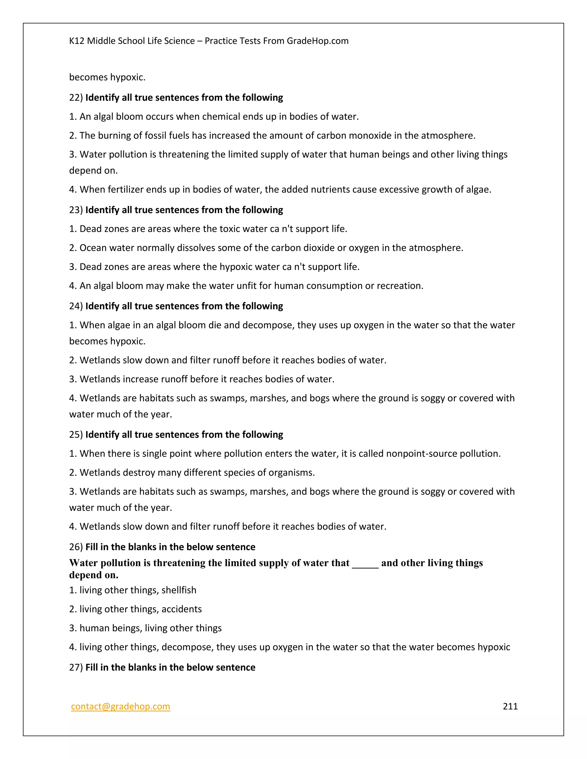 K12 Middle School Life Science – Practice Tests From GradeHop.com
contact@gradehop.com 211
becomes hypoxic.
22) Identify all true sentences from the following
1. An algal bloom occurs when chemical ends up in bodies of water.
2. The burning of fossil fuels has increased the amount of carbon monoxide in the atmosphere.
3. Water pollution is threatening the limited supply of water that human beings and other living things
depend on.
4. When fertilizer ends up in bodies of water, the added nutrients cause excessive growth of algae.
23) Identify all true sentences from the following
1. Dead zones are areas where the toxic water ca n't support life.
2. Ocean water normally dissolves some of the carbon dioxide or oxygen in the atmosphere.
3. Dead zones are areas where the hypoxic water ca n't support life.
4. An algal bloom may make the water unfit for human consumption or recreation.
24) Identify all true sentences from the following
1. When algae in an algal bloom die and decompose, they uses up oxygen in the water so that the water
becomes hypoxic.
2. Wetlands slow down and filter runoff before it reaches bodies of water.
3. Wetlands increase runoff before it reaches bodies of water.
4. Wetlands are habitats such as swamps, marshes, and bogs where the ground is soggy or covered with
water much of the year.
25) Identify all true sentences from the following
1. When there is single point where pollution enters the water, it is called nonpoint-source pollution.
2. Wetlands destroy many different species of organisms.
3. Wetlands are habitats such as swamps, marshes, and bogs where the ground is soggy or covered with
water much of the year.
4. Wetlands slow down and filter runoff before it reaches bodies of water.
26) Fill in the blanks in the below sentence
Water pollution is threatening the limited supply of water that _____ and other living things
depend on.
1. living other things, shellfish
2. living other things, accidents
3. human beings, living other things
4. living other things, decompose, they uses up oxygen in the water so that the water becomes hypoxic
27) Fill in the blanks in the below sentence
 