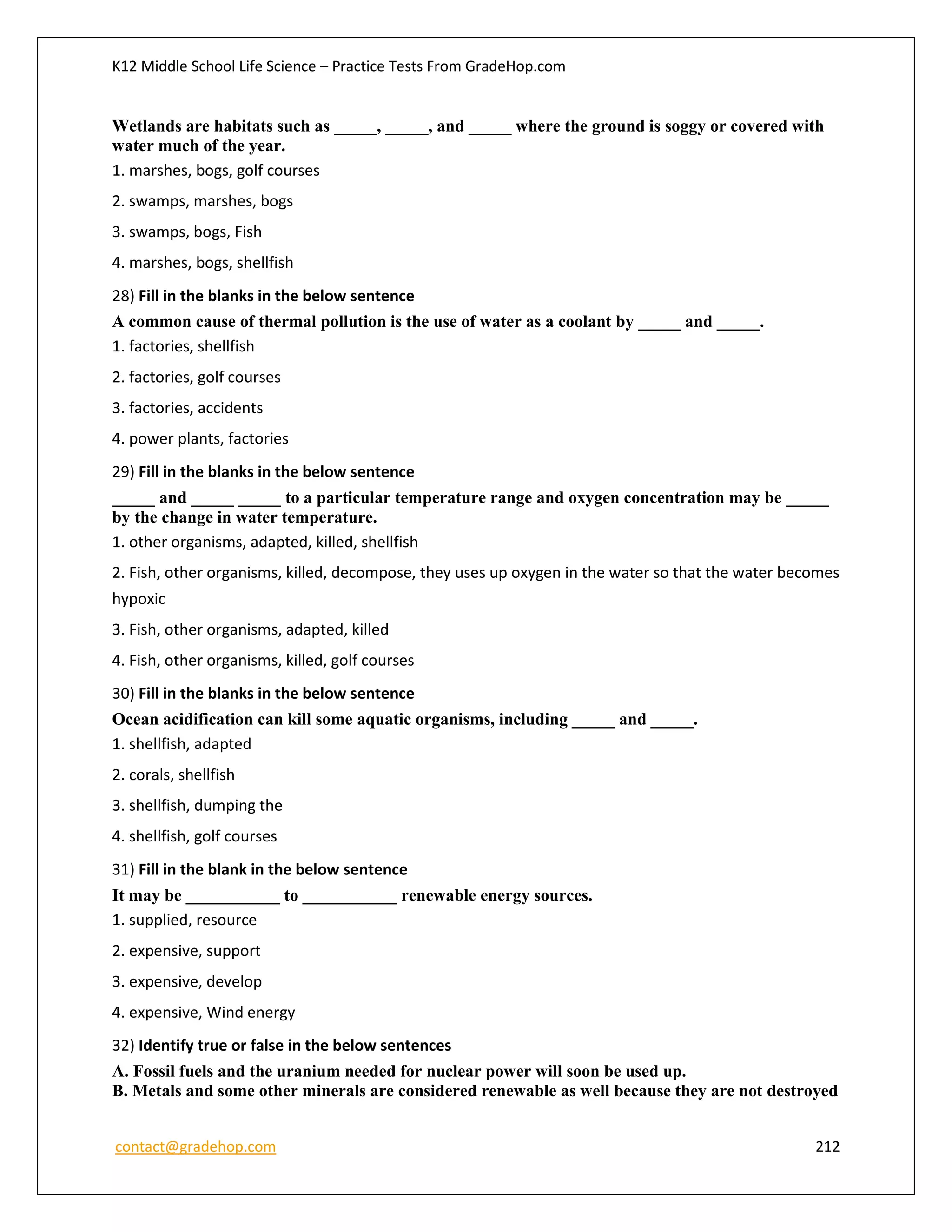 K12 Middle School Life Science – Practice Tests From GradeHop.com
contact@gradehop.com 212
Wetlands are habitats such as _____, _____, and _____ where the ground is soggy or covered with
water much of the year.
1. marshes, bogs, golf courses
2. swamps, marshes, bogs
3. swamps, bogs, Fish
4. marshes, bogs, shellfish
28) Fill in the blanks in the below sentence
A common cause of thermal pollution is the use of water as a coolant by _____ and _____.
1. factories, shellfish
2. factories, golf courses
3. factories, accidents
4. power plants, factories
29) Fill in the blanks in the below sentence
_____ and _____ _____ to a particular temperature range and oxygen concentration may be _____
by the change in water temperature.
1. other organisms, adapted, killed, shellfish
2. Fish, other organisms, killed, decompose, they uses up oxygen in the water so that the water becomes
hypoxic
3. Fish, other organisms, adapted, killed
4. Fish, other organisms, killed, golf courses
30) Fill in the blanks in the below sentence
Ocean acidification can kill some aquatic organisms, including _____ and _____.
1. shellfish, adapted
2. corals, shellfish
3. shellfish, dumping the
4. shellfish, golf courses
31) Fill in the blank in the below sentence
It may be ___________ to ___________ renewable energy sources.
1. supplied, resource
2. expensive, support
3. expensive, develop
4. expensive, Wind energy
32) Identify true or false in the below sentences
A. Fossil fuels and the uranium needed for nuclear power will soon be used up.
B. Metals and some other minerals are considered renewable as well because they are not destroyed
 