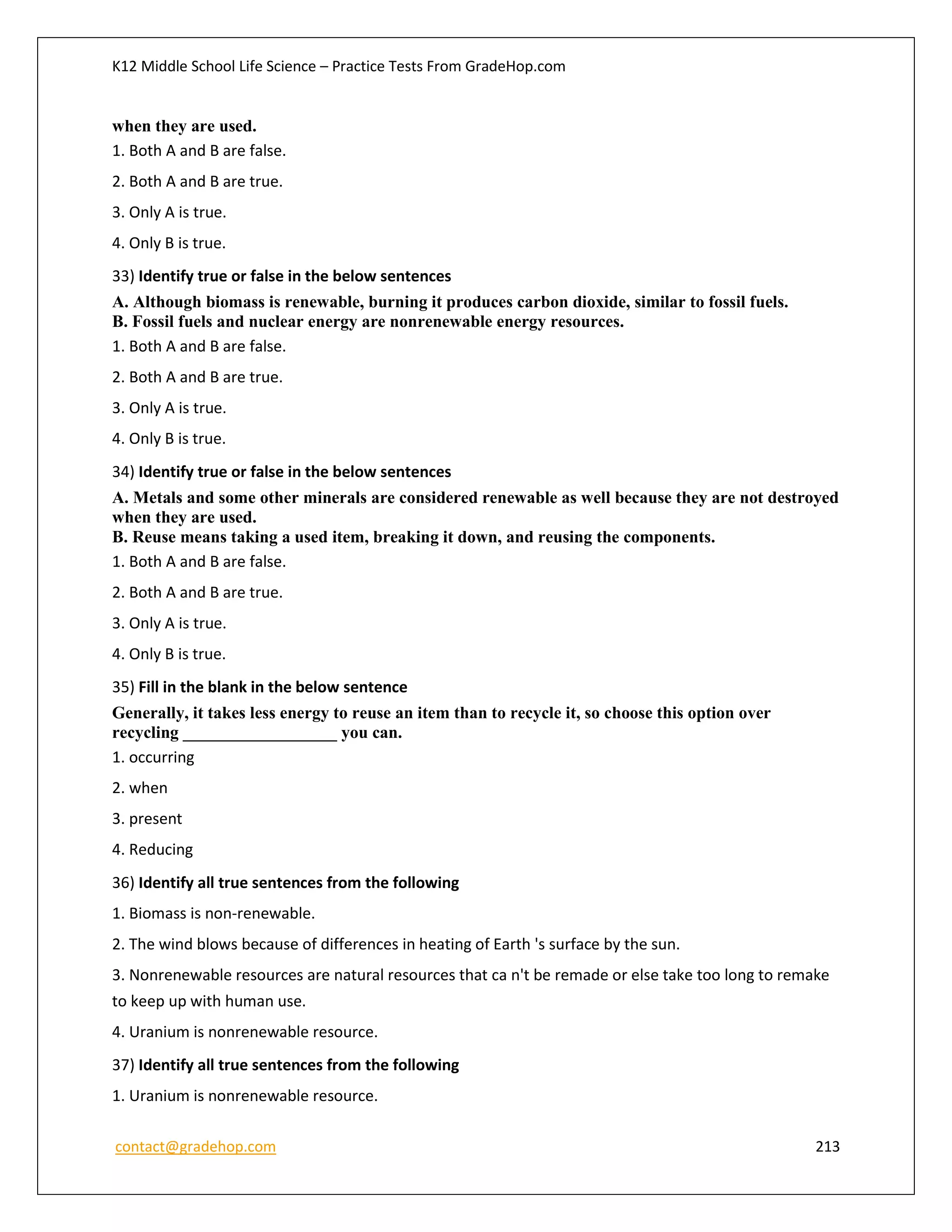 K12 Middle School Life Science – Practice Tests From GradeHop.com
contact@gradehop.com 213
when they are used.
1. Both A and B are false.
2. Both A and B are true.
3. Only A is true.
4. Only B is true.
33) Identify true or false in the below sentences
A. Although biomass is renewable, burning it produces carbon dioxide, similar to fossil fuels.
B. Fossil fuels and nuclear energy are nonrenewable energy resources.
1. Both A and B are false.
2. Both A and B are true.
3. Only A is true.
4. Only B is true.
34) Identify true or false in the below sentences
A. Metals and some other minerals are considered renewable as well because they are not destroyed
when they are used.
B. Reuse means taking a used item, breaking it down, and reusing the components.
1. Both A and B are false.
2. Both A and B are true.
3. Only A is true.
4. Only B is true.
35) Fill in the blank in the below sentence
Generally, it takes less energy to reuse an item than to recycle it, so choose this option over
recycling __________________ you can.
1. occurring
2. when
3. present
4. Reducing
36) Identify all true sentences from the following
1. Biomass is non-renewable.
2. The wind blows because of differences in heating of Earth 's surface by the sun.
3. Nonrenewable resources are natural resources that ca n't be remade or else take too long to remake
to keep up with human use.
4. Uranium is nonrenewable resource.
37) Identify all true sentences from the following
1. Uranium is nonrenewable resource.
 