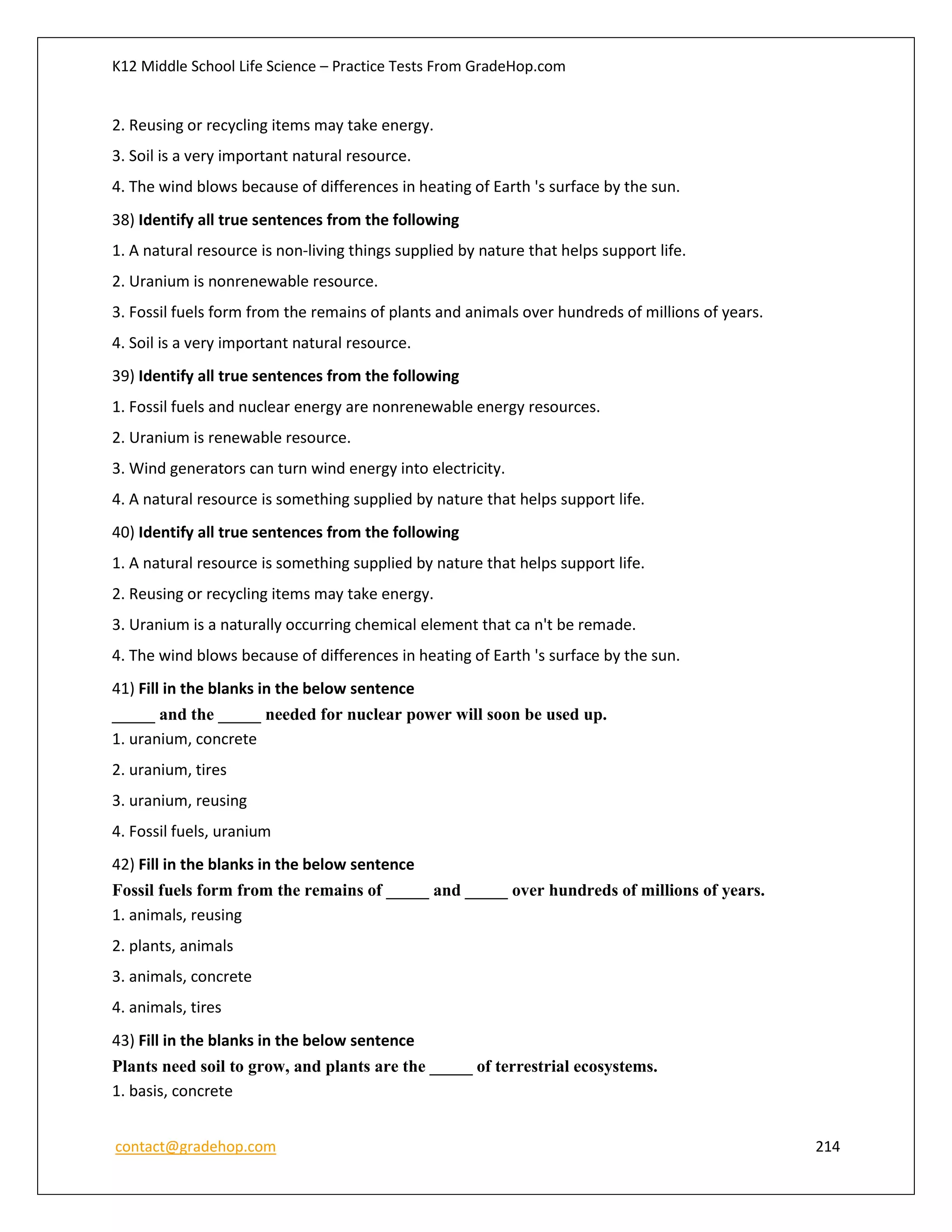 K12 Middle School Life Science – Practice Tests From GradeHop.com
contact@gradehop.com 214
2. Reusing or recycling items may take energy.
3. Soil is a very important natural resource.
4. The wind blows because of differences in heating of Earth 's surface by the sun.
38) Identify all true sentences from the following
1. A natural resource is non-living things supplied by nature that helps support life.
2. Uranium is nonrenewable resource.
3. Fossil fuels form from the remains of plants and animals over hundreds of millions of years.
4. Soil is a very important natural resource.
39) Identify all true sentences from the following
1. Fossil fuels and nuclear energy are nonrenewable energy resources.
2. Uranium is renewable resource.
3. Wind generators can turn wind energy into electricity.
4. A natural resource is something supplied by nature that helps support life.
40) Identify all true sentences from the following
1. A natural resource is something supplied by nature that helps support life.
2. Reusing or recycling items may take energy.
3. Uranium is a naturally occurring chemical element that ca n't be remade.
4. The wind blows because of differences in heating of Earth 's surface by the sun.
41) Fill in the blanks in the below sentence
_____ and the _____ needed for nuclear power will soon be used up.
1. uranium, concrete
2. uranium, tires
3. uranium, reusing
4. Fossil fuels, uranium
42) Fill in the blanks in the below sentence
Fossil fuels form from the remains of _____ and _____ over hundreds of millions of years.
1. animals, reusing
2. plants, animals
3. animals, concrete
4. animals, tires
43) Fill in the blanks in the below sentence
Plants need soil to grow, and plants are the _____ of terrestrial ecosystems.
1. basis, concrete
 