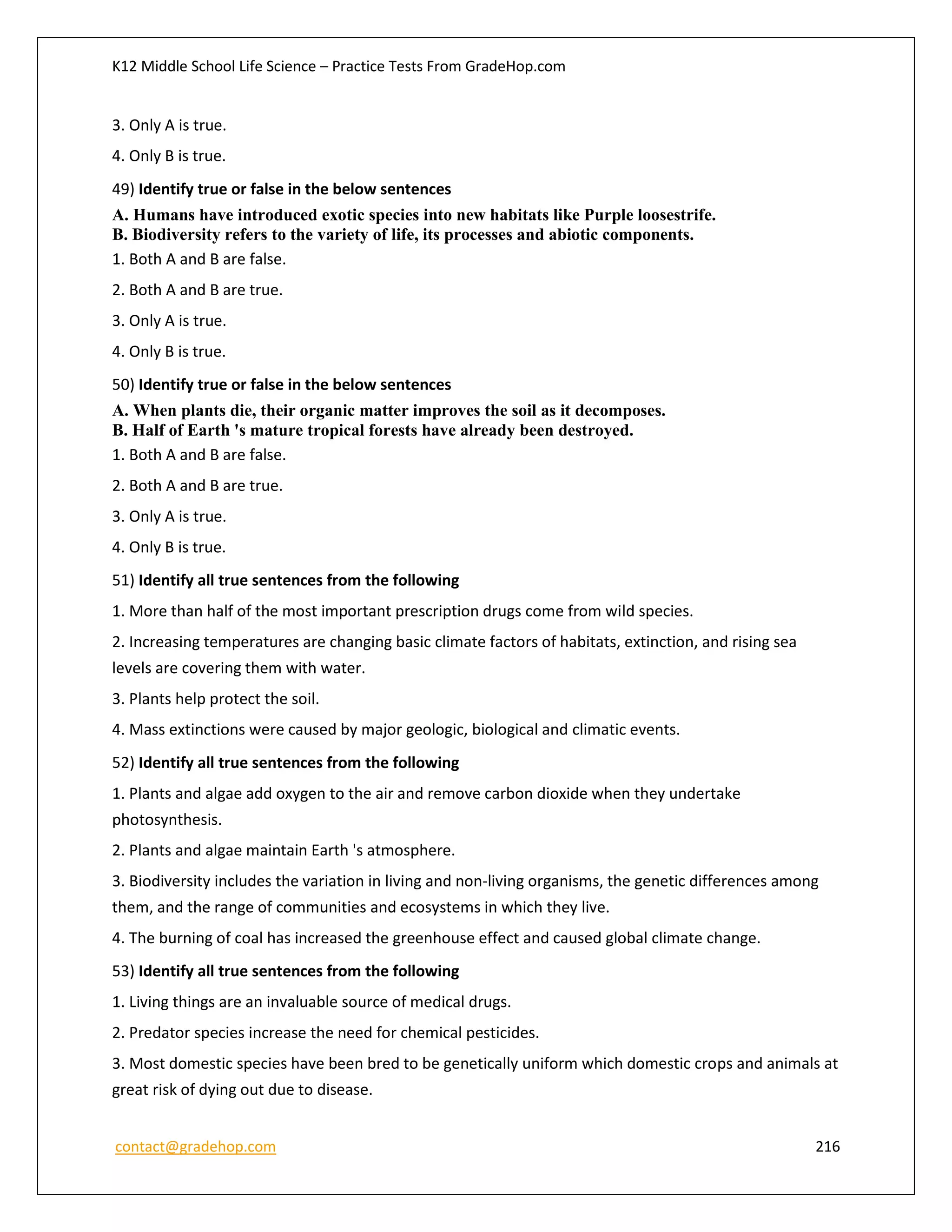 K12 Middle School Life Science – Practice Tests From GradeHop.com
contact@gradehop.com 216
3. Only A is true.
4. Only B is true.
49) Identify true or false in the below sentences
A. Humans have introduced exotic species into new habitats like Purple loosestrife.
B. Biodiversity refers to the variety of life, its processes and abiotic components.
1. Both A and B are false.
2. Both A and B are true.
3. Only A is true.
4. Only B is true.
50) Identify true or false in the below sentences
A. When plants die, their organic matter improves the soil as it decomposes.
B. Half of Earth 's mature tropical forests have already been destroyed.
1. Both A and B are false.
2. Both A and B are true.
3. Only A is true.
4. Only B is true.
51) Identify all true sentences from the following
1. More than half of the most important prescription drugs come from wild species.
2. Increasing temperatures are changing basic climate factors of habitats, extinction, and rising sea
levels are covering them with water.
3. Plants help protect the soil.
4. Mass extinctions were caused by major geologic, biological and climatic events.
52) Identify all true sentences from the following
1. Plants and algae add oxygen to the air and remove carbon dioxide when they undertake
photosynthesis.
2. Plants and algae maintain Earth 's atmosphere.
3. Biodiversity includes the variation in living and non-living organisms, the genetic differences among
them, and the range of communities and ecosystems in which they live.
4. The burning of coal has increased the greenhouse effect and caused global climate change.
53) Identify all true sentences from the following
1. Living things are an invaluable source of medical drugs.
2. Predator species increase the need for chemical pesticides.
3. Most domestic species have been bred to be genetically uniform which domestic crops and animals at
great risk of dying out due to disease.
 