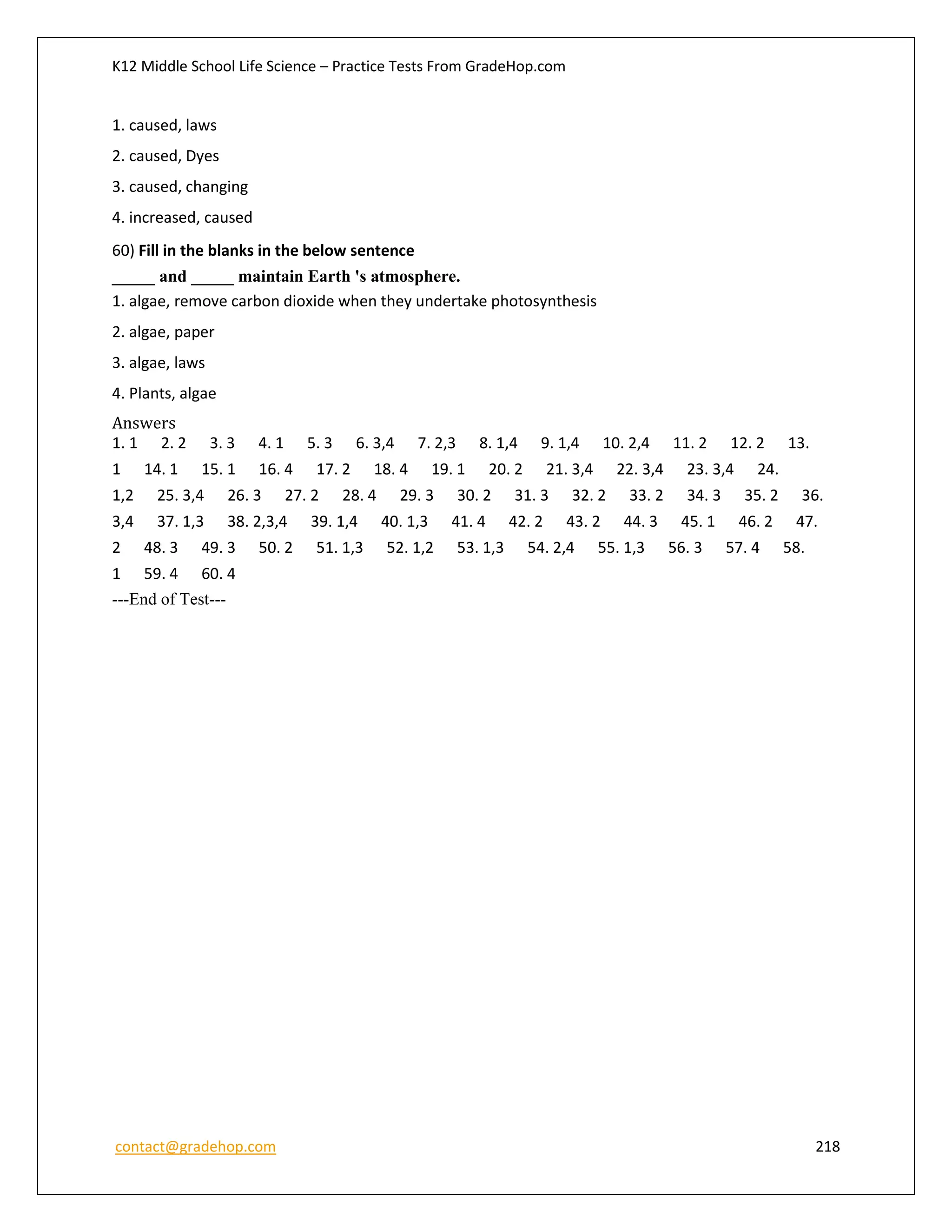 K12 Middle School Life Science – Practice Tests From GradeHop.com
contact@gradehop.com 218
1. caused, laws
2. caused, Dyes
3. caused, changing
4. increased, caused
60) Fill in the blanks in the below sentence
_____ and _____ maintain Earth 's atmosphere.
1. algae, remove carbon dioxide when they undertake photosynthesis
2. algae, paper
3. algae, laws
4. Plants, algae
Answers
1. 1 2. 2 3. 3 4. 1 5. 3 6. 3,4 7. 2,3 8. 1,4 9. 1,4 10. 2,4 11. 2 12. 2 13.
1 14. 1 15. 1 16. 4 17. 2 18. 4 19. 1 20. 2 21. 3,4 22. 3,4 23. 3,4 24.
1,2 25. 3,4 26. 3 27. 2 28. 4 29. 3 30. 2 31. 3 32. 2 33. 2 34. 3 35. 2 36.
3,4 37. 1,3 38. 2,3,4 39. 1,4 40. 1,3 41. 4 42. 2 43. 2 44. 3 45. 1 46. 2 47.
2 48. 3 49. 3 50. 2 51. 1,3 52. 1,2 53. 1,3 54. 2,4 55. 1,3 56. 3 57. 4 58.
1 59. 4 60. 4
---End of Test---
 