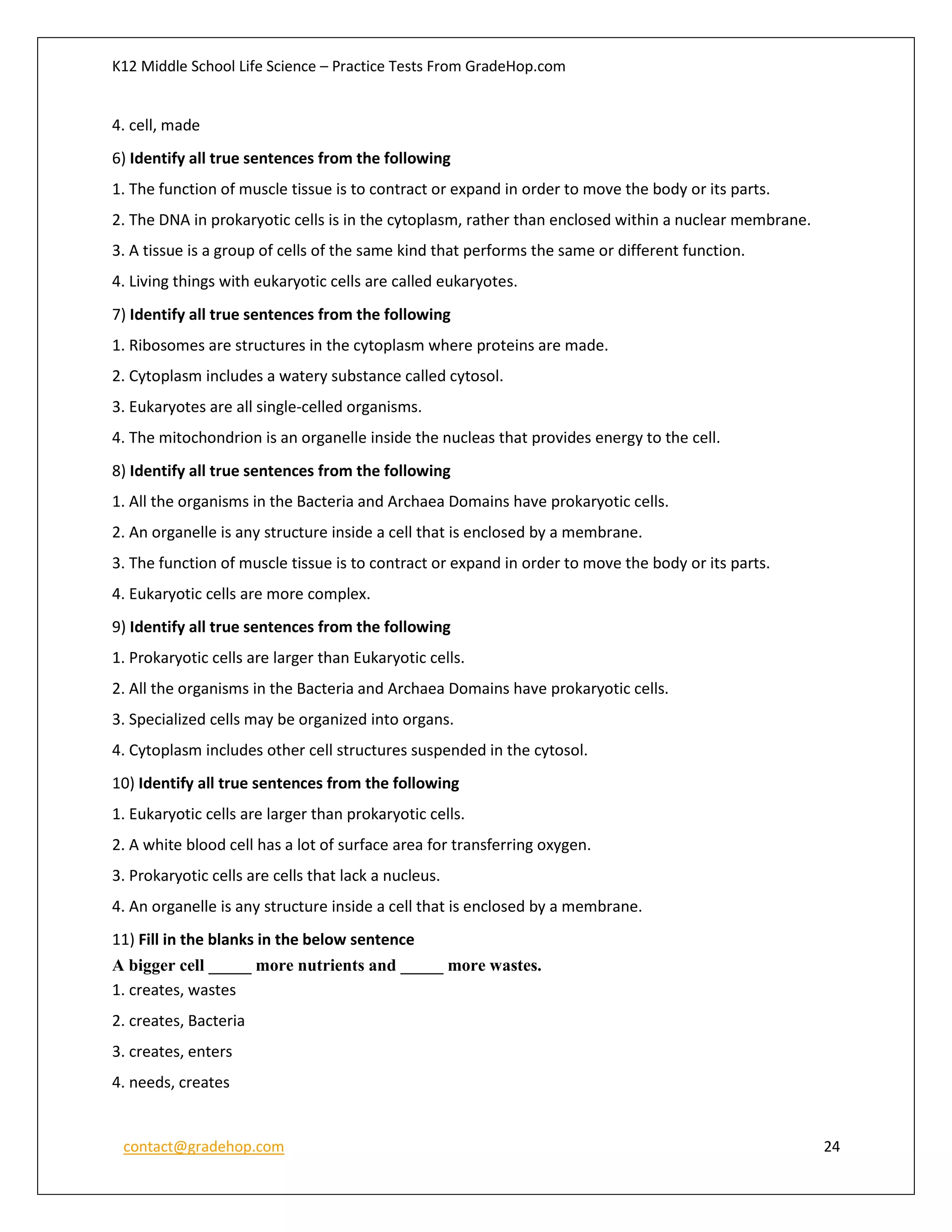 K12 Middle School Life Science – Practice Tests From GradeHop.com
contact@gradehop.com 24
4. cell, made
6) Identify all true sentences from the following
1. The function of muscle tissue is to contract or expand in order to move the body or its parts.
2. The DNA in prokaryotic cells is in the cytoplasm, rather than enclosed within a nuclear membrane.
3. A tissue is a group of cells of the same kind that performs the same or different function.
4. Living things with eukaryotic cells are called eukaryotes.
7) Identify all true sentences from the following
1. Ribosomes are structures in the cytoplasm where proteins are made.
2. Cytoplasm includes a watery substance called cytosol.
3. Eukaryotes are all single-celled organisms.
4. The mitochondrion is an organelle inside the nucleas that provides energy to the cell.
8) Identify all true sentences from the following
1. All the organisms in the Bacteria and Archaea Domains have prokaryotic cells.
2. An organelle is any structure inside a cell that is enclosed by a membrane.
3. The function of muscle tissue is to contract or expand in order to move the body or its parts.
4. Eukaryotic cells are more complex.
9) Identify all true sentences from the following
1. Prokaryotic cells are larger than Eukaryotic cells.
2. All the organisms in the Bacteria and Archaea Domains have prokaryotic cells.
3. Specialized cells may be organized into organs.
4. Cytoplasm includes other cell structures suspended in the cytosol.
10) Identify all true sentences from the following
1. Eukaryotic cells are larger than prokaryotic cells.
2. A white blood cell has a lot of surface area for transferring oxygen.
3. Prokaryotic cells are cells that lack a nucleus.
4. An organelle is any structure inside a cell that is enclosed by a membrane.
11) Fill in the blanks in the below sentence
A bigger cell _____ more nutrients and _____ more wastes.
1. creates, wastes
2. creates, Bacteria
3. creates, enters
4. needs, creates
 