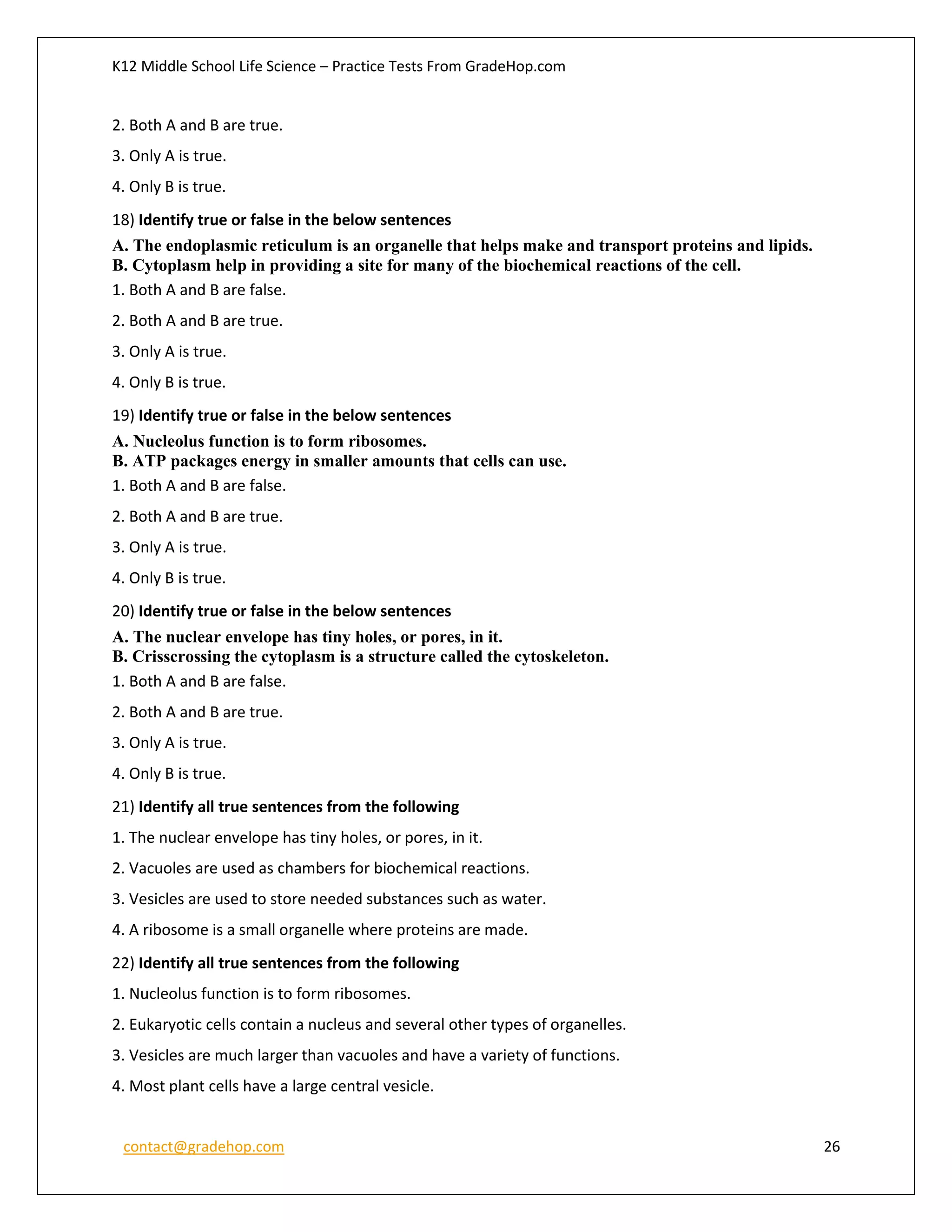 K12 Middle School Life Science – Practice Tests From GradeHop.com
contact@gradehop.com 26
2. Both A and B are true.
3. Only A is true.
4. Only B is true.
18) Identify true or false in the below sentences
A. The endoplasmic reticulum is an organelle that helps make and transport proteins and lipids.
B. Cytoplasm help in providing a site for many of the biochemical reactions of the cell.
1. Both A and B are false.
2. Both A and B are true.
3. Only A is true.
4. Only B is true.
19) Identify true or false in the below sentences
A. Nucleolus function is to form ribosomes.
B. ATP packages energy in smaller amounts that cells can use.
1. Both A and B are false.
2. Both A and B are true.
3. Only A is true.
4. Only B is true.
20) Identify true or false in the below sentences
A. The nuclear envelope has tiny holes, or pores, in it.
B. Crisscrossing the cytoplasm is a structure called the cytoskeleton.
1. Both A and B are false.
2. Both A and B are true.
3. Only A is true.
4. Only B is true.
21) Identify all true sentences from the following
1. The nuclear envelope has tiny holes, or pores, in it.
2. Vacuoles are used as chambers for biochemical reactions.
3. Vesicles are used to store needed substances such as water.
4. A ribosome is a small organelle where proteins are made.
22) Identify all true sentences from the following
1. Nucleolus function is to form ribosomes.
2. Eukaryotic cells contain a nucleus and several other types of organelles.
3. Vesicles are much larger than vacuoles and have a variety of functions.
4. Most plant cells have a large central vesicle.
 