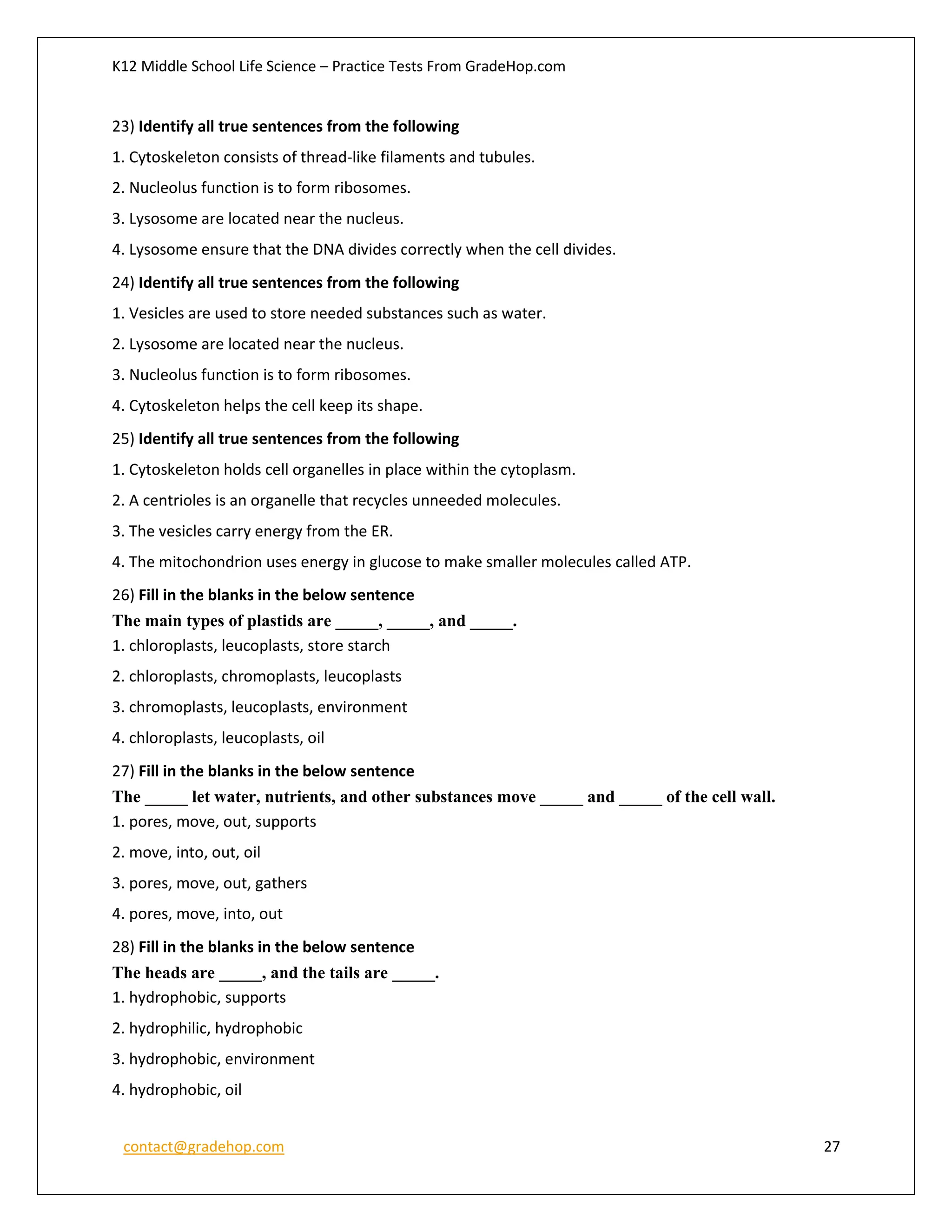 K12 Middle School Life Science – Practice Tests From GradeHop.com
contact@gradehop.com 27
23) Identify all true sentences from the following
1. Cytoskeleton consists of thread-like filaments and tubules.
2. Nucleolus function is to form ribosomes.
3. Lysosome are located near the nucleus.
4. Lysosome ensure that the DNA divides correctly when the cell divides.
24) Identify all true sentences from the following
1. Vesicles are used to store needed substances such as water.
2. Lysosome are located near the nucleus.
3. Nucleolus function is to form ribosomes.
4. Cytoskeleton helps the cell keep its shape.
25) Identify all true sentences from the following
1. Cytoskeleton holds cell organelles in place within the cytoplasm.
2. A centrioles is an organelle that recycles unneeded molecules.
3. The vesicles carry energy from the ER.
4. The mitochondrion uses energy in glucose to make smaller molecules called ATP.
26) Fill in the blanks in the below sentence
The main types of plastids are _____, _____, and _____.
1. chloroplasts, leucoplasts, store starch
2. chloroplasts, chromoplasts, leucoplasts
3. chromoplasts, leucoplasts, environment
4. chloroplasts, leucoplasts, oil
27) Fill in the blanks in the below sentence
The _____ let water, nutrients, and other substances move _____ and _____ of the cell wall.
1. pores, move, out, supports
2. move, into, out, oil
3. pores, move, out, gathers
4. pores, move, into, out
28) Fill in the blanks in the below sentence
The heads are _____, and the tails are _____.
1. hydrophobic, supports
2. hydrophilic, hydrophobic
3. hydrophobic, environment
4. hydrophobic, oil
 