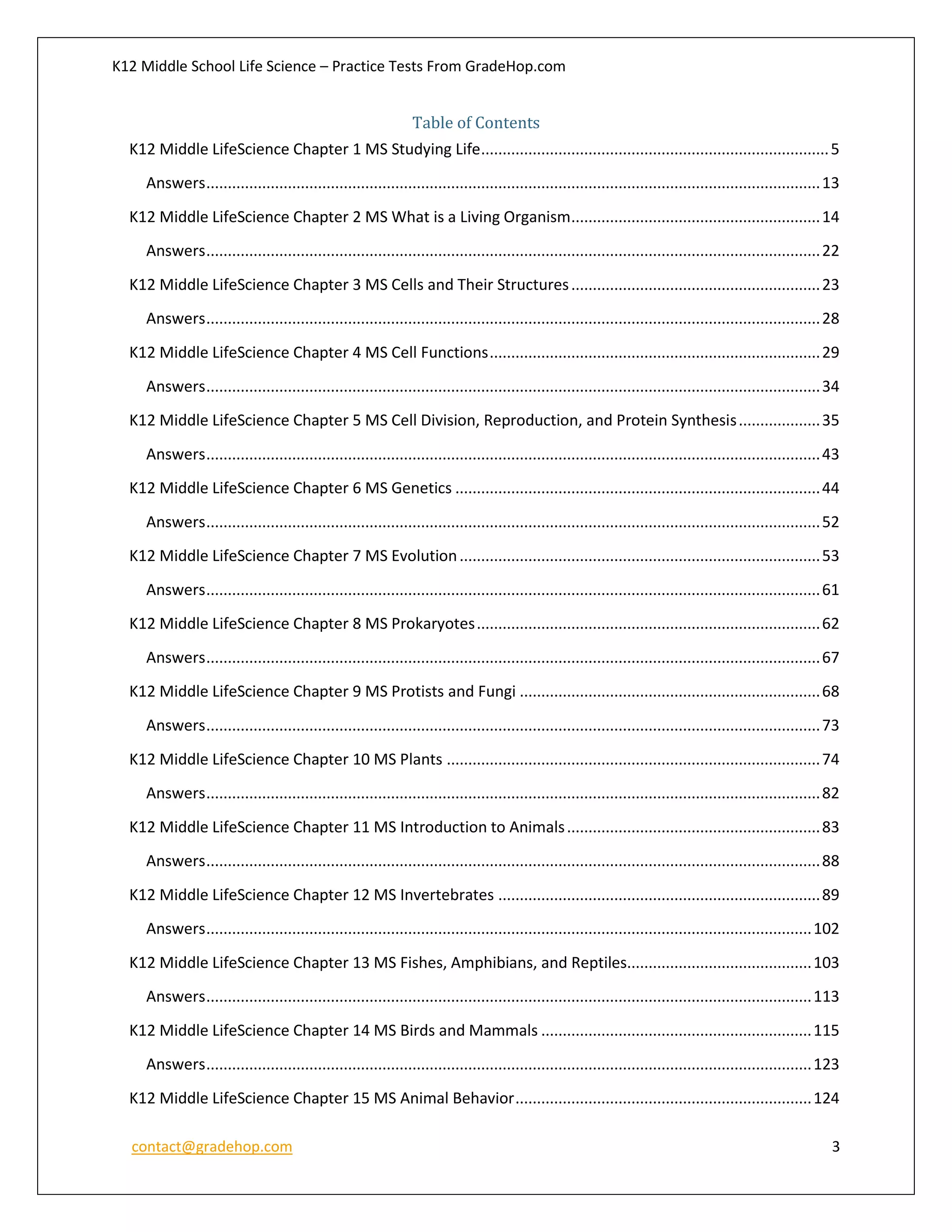 K12 Middle School Life Science – Practice Tests From GradeHop.com
contact@gradehop.com 3
Table of Contents
K12 Middle LifeScience Chapter 1 MS Studying Life.................................................................................5
Answers...............................................................................................................................................13
K12 Middle LifeScience Chapter 2 MS What is a Living Organism..........................................................14
Answers...............................................................................................................................................22
K12 Middle LifeScience Chapter 3 MS Cells and Their Structures..........................................................23
Answers...............................................................................................................................................28
K12 Middle LifeScience Chapter 4 MS Cell Functions.............................................................................29
Answers...............................................................................................................................................34
K12 Middle LifeScience Chapter 5 MS Cell Division, Reproduction, and Protein Synthesis...................35
Answers...............................................................................................................................................43
K12 Middle LifeScience Chapter 6 MS Genetics .....................................................................................44
Answers...............................................................................................................................................52
K12 Middle LifeScience Chapter 7 MS Evolution....................................................................................53
Answers...............................................................................................................................................61
K12 Middle LifeScience Chapter 8 MS Prokaryotes................................................................................62
Answers...............................................................................................................................................67
K12 Middle LifeScience Chapter 9 MS Protists and Fungi ......................................................................68
Answers...............................................................................................................................................73
K12 Middle LifeScience Chapter 10 MS Plants .......................................................................................74
Answers...............................................................................................................................................82
K12 Middle LifeScience Chapter 11 MS Introduction to Animals...........................................................83
Answers...............................................................................................................................................88
K12 Middle LifeScience Chapter 12 MS Invertebrates ...........................................................................89
Answers.............................................................................................................................................102
K12 Middle LifeScience Chapter 13 MS Fishes, Amphibians, and Reptiles...........................................103
Answers.............................................................................................................................................113
K12 Middle LifeScience Chapter 14 MS Birds and Mammals ...............................................................115
Answers.............................................................................................................................................123
K12 Middle LifeScience Chapter 15 MS Animal Behavior.....................................................................124
 