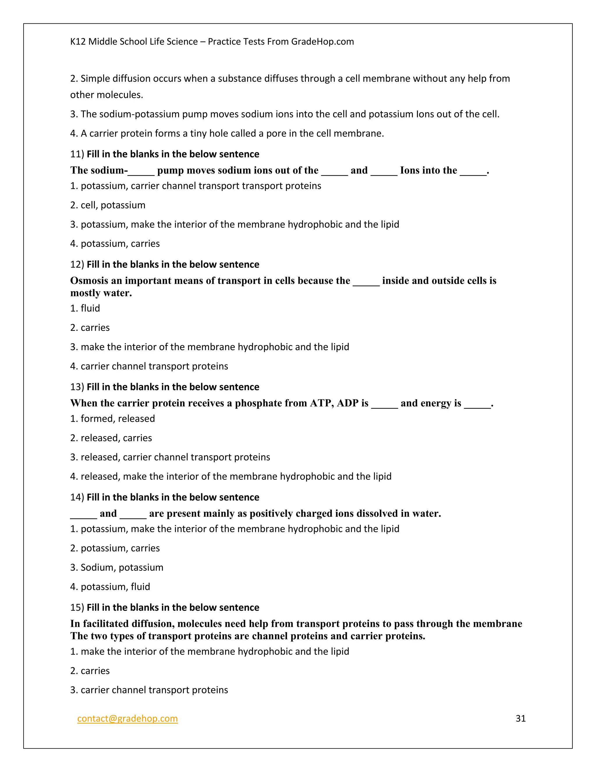 K12 Middle School Life Science – Practice Tests From GradeHop.com
contact@gradehop.com 31
2. Simple diffusion occurs when a substance diffuses through a cell membrane without any help from
other molecules.
3. The sodium-potassium pump moves sodium ions into the cell and potassium Ions out of the cell.
4. A carrier protein forms a tiny hole called a pore in the cell membrane.
11) Fill in the blanks in the below sentence
The sodium-_____ pump moves sodium ions out of the _____ and _____ Ions into the _____.
1. potassium, carrier channel transport transport proteins
2. cell, potassium
3. potassium, make the interior of the membrane hydrophobic and the lipid
4. potassium, carries
12) Fill in the blanks in the below sentence
Osmosis an important means of transport in cells because the _____ inside and outside cells is
mostly water.
1. fluid
2. carries
3. make the interior of the membrane hydrophobic and the lipid
4. carrier channel transport proteins
13) Fill in the blanks in the below sentence
When the carrier protein receives a phosphate from ATP, ADP is _____ and energy is _____.
1. formed, released
2. released, carries
3. released, carrier channel transport proteins
4. released, make the interior of the membrane hydrophobic and the lipid
14) Fill in the blanks in the below sentence
_____ and _____ are present mainly as positively charged ions dissolved in water.
1. potassium, make the interior of the membrane hydrophobic and the lipid
2. potassium, carries
3. Sodium, potassium
4. potassium, fluid
15) Fill in the blanks in the below sentence
In facilitated diffusion, molecules need help from transport proteins to pass through the membrane
The two types of transport proteins are channel proteins and carrier proteins.
1. make the interior of the membrane hydrophobic and the lipid
2. carries
3. carrier channel transport proteins
 