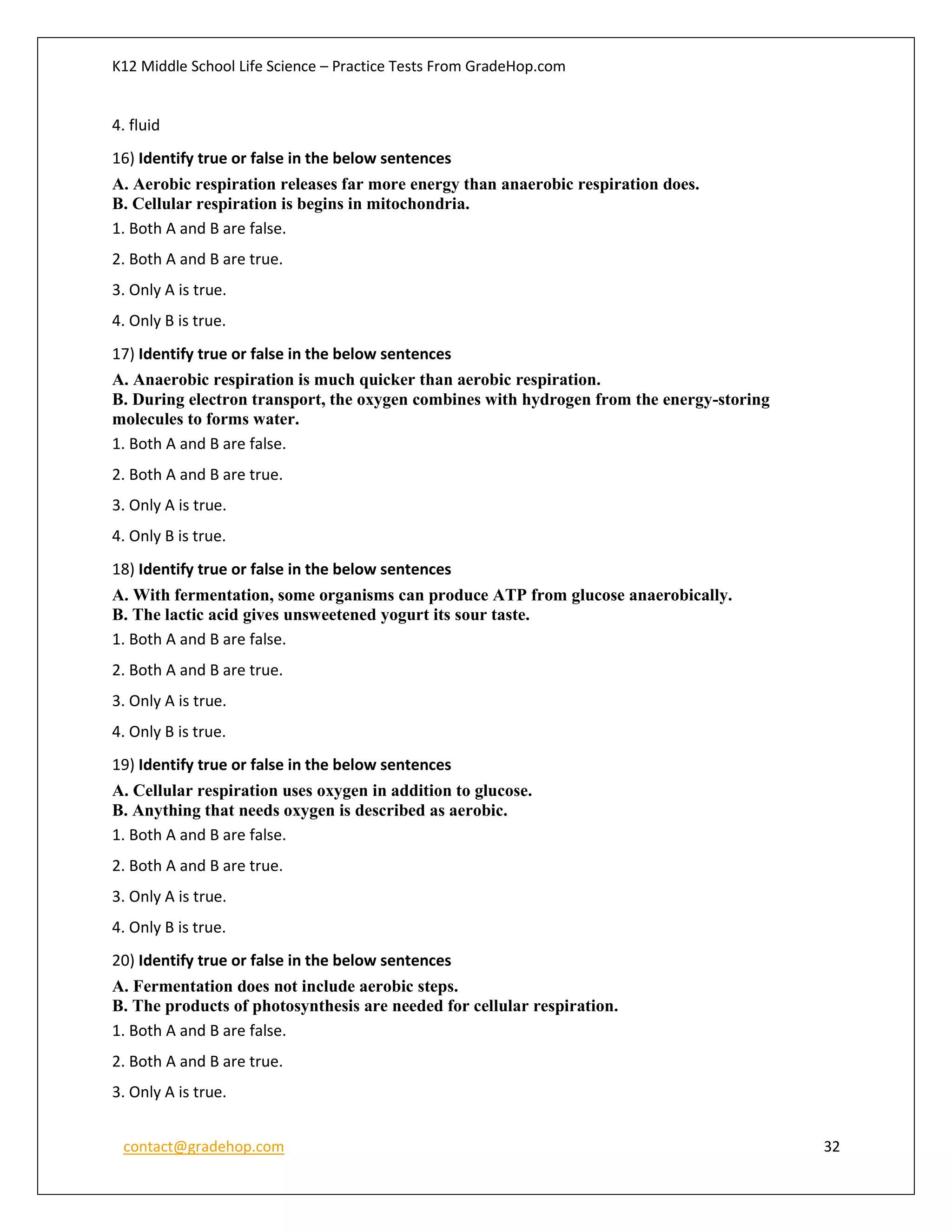 K12 Middle School Life Science – Practice Tests From GradeHop.com
contact@gradehop.com 32
4. fluid
16) Identify true or false in the below sentences
A. Aerobic respiration releases far more energy than anaerobic respiration does.
B. Cellular respiration is begins in mitochondria.
1. Both A and B are false.
2. Both A and B are true.
3. Only A is true.
4. Only B is true.
17) Identify true or false in the below sentences
A. Anaerobic respiration is much quicker than aerobic respiration.
B. During electron transport, the oxygen combines with hydrogen from the energy-storing
molecules to forms water.
1. Both A and B are false.
2. Both A and B are true.
3. Only A is true.
4. Only B is true.
18) Identify true or false in the below sentences
A. With fermentation, some organisms can produce ATP from glucose anaerobically.
B. The lactic acid gives unsweetened yogurt its sour taste.
1. Both A and B are false.
2. Both A and B are true.
3. Only A is true.
4. Only B is true.
19) Identify true or false in the below sentences
A. Cellular respiration uses oxygen in addition to glucose.
B. Anything that needs oxygen is described as aerobic.
1. Both A and B are false.
2. Both A and B are true.
3. Only A is true.
4. Only B is true.
20) Identify true or false in the below sentences
A. Fermentation does not include aerobic steps.
B. The products of photosynthesis are needed for cellular respiration.
1. Both A and B are false.
2. Both A and B are true.
3. Only A is true.
 