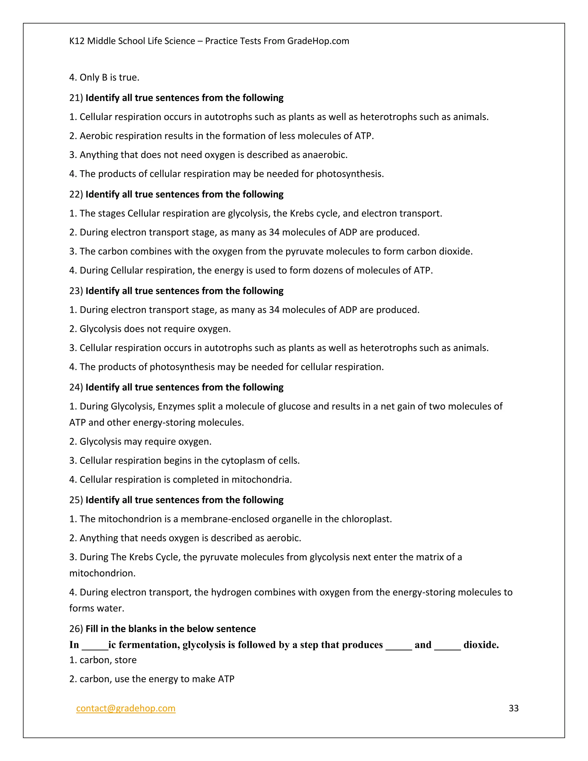 K12 Middle School Life Science – Practice Tests From GradeHop.com
contact@gradehop.com 33
4. Only B is true.
21) Identify all true sentences from the following
1. Cellular respiration occurs in autotrophs such as plants as well as heterotrophs such as animals.
2. Aerobic respiration results in the formation of less molecules of ATP.
3. Anything that does not need oxygen is described as anaerobic.
4. The products of cellular respiration may be needed for photosynthesis.
22) Identify all true sentences from the following
1. The stages Cellular respiration are glycolysis, the Krebs cycle, and electron transport.
2. During electron transport stage, as many as 34 molecules of ADP are produced.
3. The carbon combines with the oxygen from the pyruvate molecules to form carbon dioxide.
4. During Cellular respiration, the energy is used to form dozens of molecules of ATP.
23) Identify all true sentences from the following
1. During electron transport stage, as many as 34 molecules of ADP are produced.
2. Glycolysis does not require oxygen.
3. Cellular respiration occurs in autotrophs such as plants as well as heterotrophs such as animals.
4. The products of photosynthesis may be needed for cellular respiration.
24) Identify all true sentences from the following
1. During Glycolysis, Enzymes split a molecule of glucose and results in a net gain of two molecules of
ATP and other energy-storing molecules.
2. Glycolysis may require oxygen.
3. Cellular respiration begins in the cytoplasm of cells.
4. Cellular respiration is completed in mitochondria.
25) Identify all true sentences from the following
1. The mitochondrion is a membrane-enclosed organelle in the chloroplast.
2. Anything that needs oxygen is described as aerobic.
3. During The Krebs Cycle, the pyruvate molecules from glycolysis next enter the matrix of a
mitochondrion.
4. During electron transport, the hydrogen combines with oxygen from the energy-storing molecules to
forms water.
26) Fill in the blanks in the below sentence
In _____ic fermentation, glycolysis is followed by a step that produces _____ and _____ dioxide.
1. carbon, store
2. carbon, use the energy to make ATP
 