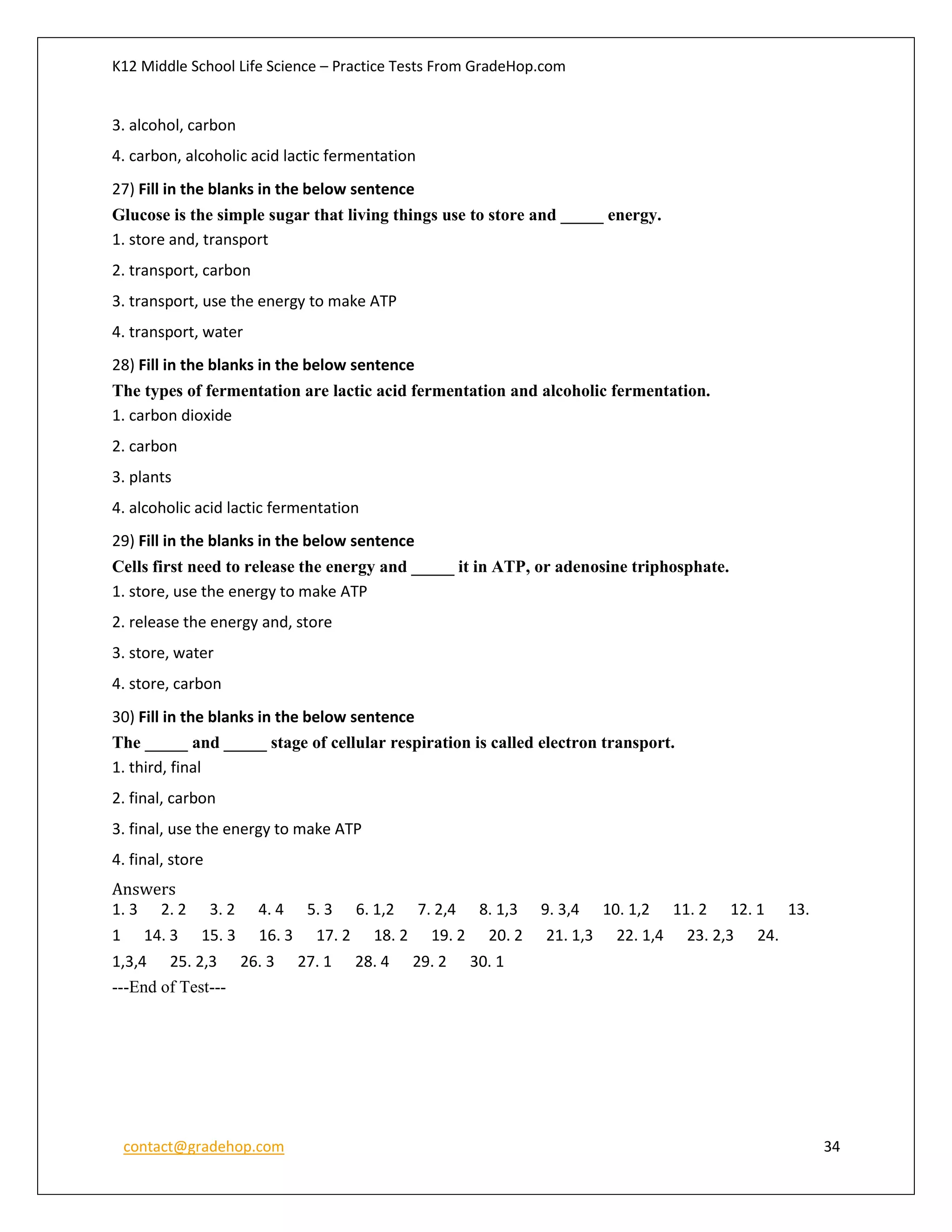 K12 Middle School Life Science – Practice Tests From GradeHop.com
contact@gradehop.com 34
3. alcohol, carbon
4. carbon, alcoholic acid lactic fermentation
27) Fill in the blanks in the below sentence
Glucose is the simple sugar that living things use to store and _____ energy.
1. store and, transport
2. transport, carbon
3. transport, use the energy to make ATP
4. transport, water
28) Fill in the blanks in the below sentence
The types of fermentation are lactic acid fermentation and alcoholic fermentation.
1. carbon dioxide
2. carbon
3. plants
4. alcoholic acid lactic fermentation
29) Fill in the blanks in the below sentence
Cells first need to release the energy and _____ it in ATP, or adenosine triphosphate.
1. store, use the energy to make ATP
2. release the energy and, store
3. store, water
4. store, carbon
30) Fill in the blanks in the below sentence
The _____ and _____ stage of cellular respiration is called electron transport.
1. third, final
2. final, carbon
3. final, use the energy to make ATP
4. final, store
Answers
1. 3 2. 2 3. 2 4. 4 5. 3 6. 1,2 7. 2,4 8. 1,3 9. 3,4 10. 1,2 11. 2 12. 1 13.
1 14. 3 15. 3 16. 3 17. 2 18. 2 19. 2 20. 2 21. 1,3 22. 1,4 23. 2,3 24.
1,3,4 25. 2,3 26. 3 27. 1 28. 4 29. 2 30. 1
---End of Test---
 