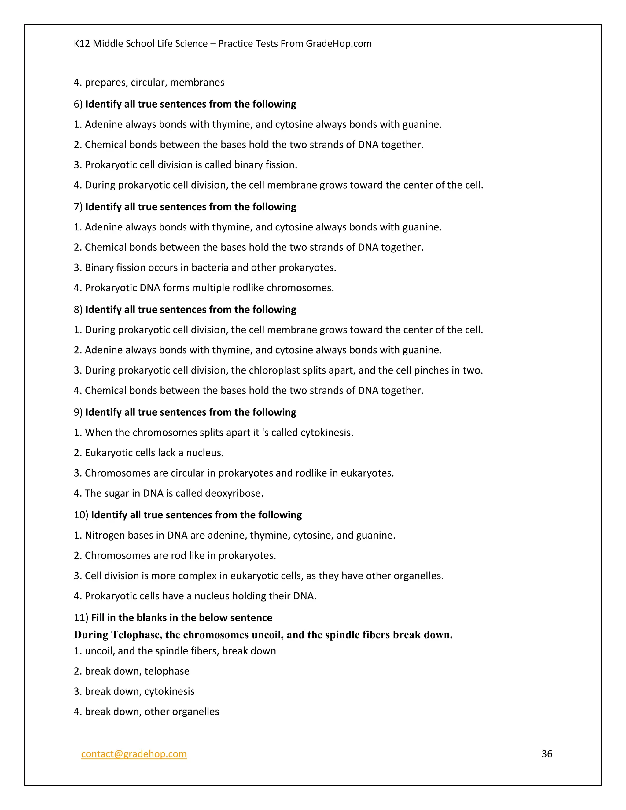 K12 Middle School Life Science – Practice Tests From GradeHop.com
contact@gradehop.com 36
4. prepares, circular, membranes
6) Identify all true sentences from the following
1. Adenine always bonds with thymine, and cytosine always bonds with guanine.
2. Chemical bonds between the bases hold the two strands of DNA together.
3. Prokaryotic cell division is called binary fission.
4. During prokaryotic cell division, the cell membrane grows toward the center of the cell.
7) Identify all true sentences from the following
1. Adenine always bonds with thymine, and cytosine always bonds with guanine.
2. Chemical bonds between the bases hold the two strands of DNA together.
3. Binary fission occurs in bacteria and other prokaryotes.
4. Prokaryotic DNA forms multiple rodlike chromosomes.
8) Identify all true sentences from the following
1. During prokaryotic cell division, the cell membrane grows toward the center of the cell.
2. Adenine always bonds with thymine, and cytosine always bonds with guanine.
3. During prokaryotic cell division, the chloroplast splits apart, and the cell pinches in two.
4. Chemical bonds between the bases hold the two strands of DNA together.
9) Identify all true sentences from the following
1. When the chromosomes splits apart it 's called cytokinesis.
2. Eukaryotic cells lack a nucleus.
3. Chromosomes are circular in prokaryotes and rodlike in eukaryotes.
4. The sugar in DNA is called deoxyribose.
10) Identify all true sentences from the following
1. Nitrogen bases in DNA are adenine, thymine, cytosine, and guanine.
2. Chromosomes are rod like in prokaryotes.
3. Cell division is more complex in eukaryotic cells, as they have other organelles.
4. Prokaryotic cells have a nucleus holding their DNA.
11) Fill in the blanks in the below sentence
During Telophase, the chromosomes uncoil, and the spindle fibers break down.
1. uncoil, and the spindle fibers, break down
2. break down, telophase
3. break down, cytokinesis
4. break down, other organelles
 