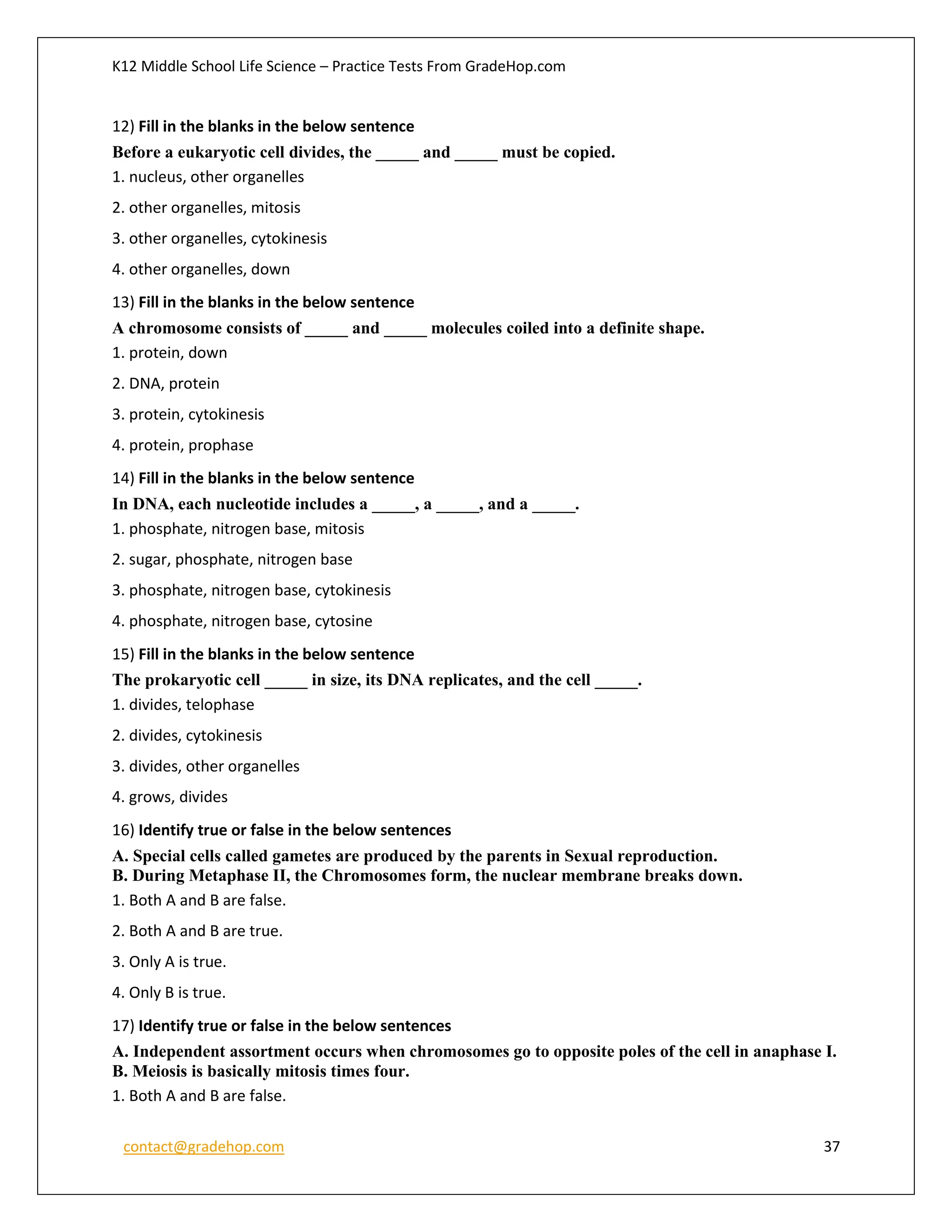 K12 Middle School Life Science – Practice Tests From GradeHop.com
contact@gradehop.com 37
12) Fill in the blanks in the below sentence
Before a eukaryotic cell divides, the _____ and _____ must be copied.
1. nucleus, other organelles
2. other organelles, mitosis
3. other organelles, cytokinesis
4. other organelles, down
13) Fill in the blanks in the below sentence
A chromosome consists of _____ and _____ molecules coiled into a definite shape.
1. protein, down
2. DNA, protein
3. protein, cytokinesis
4. protein, prophase
14) Fill in the blanks in the below sentence
In DNA, each nucleotide includes a _____, a _____, and a _____.
1. phosphate, nitrogen base, mitosis
2. sugar, phosphate, nitrogen base
3. phosphate, nitrogen base, cytokinesis
4. phosphate, nitrogen base, cytosine
15) Fill in the blanks in the below sentence
The prokaryotic cell _____ in size, its DNA replicates, and the cell _____.
1. divides, telophase
2. divides, cytokinesis
3. divides, other organelles
4. grows, divides
16) Identify true or false in the below sentences
A. Special cells called gametes are produced by the parents in Sexual reproduction.
B. During Metaphase II, the Chromosomes form, the nuclear membrane breaks down.
1. Both A and B are false.
2. Both A and B are true.
3. Only A is true.
4. Only B is true.
17) Identify true or false in the below sentences
A. Independent assortment occurs when chromosomes go to opposite poles of the cell in anaphase I.
B. Meiosis is basically mitosis times four.
1. Both A and B are false.
 