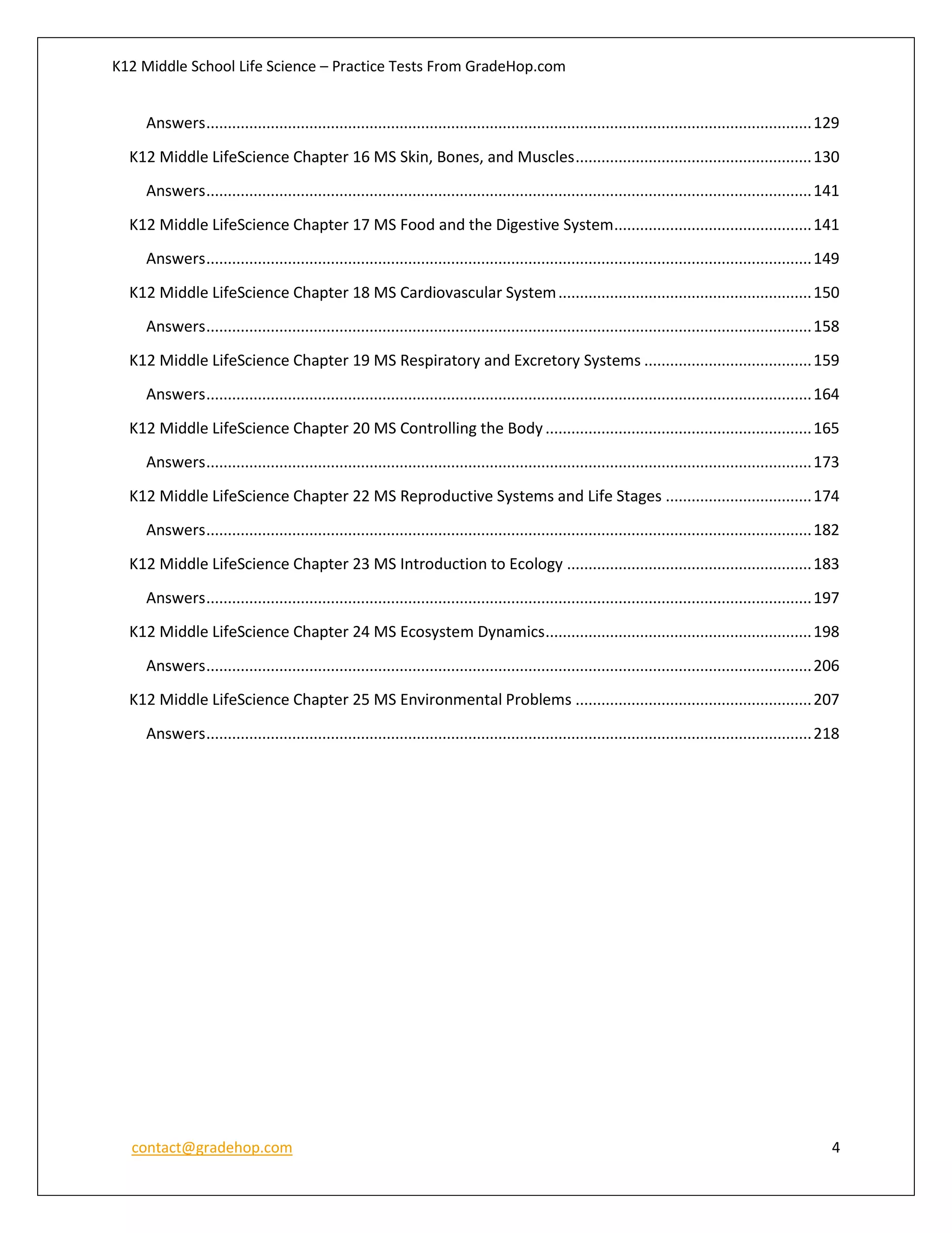 K12 Middle School Life Science – Practice Tests From GradeHop.com
contact@gradehop.com 4
Answers.............................................................................................................................................129
K12 Middle LifeScience Chapter 16 MS Skin, Bones, and Muscles.......................................................130
Answers.............................................................................................................................................141
K12 Middle LifeScience Chapter 17 MS Food and the Digestive System..............................................141
Answers.............................................................................................................................................149
K12 Middle LifeScience Chapter 18 MS Cardiovascular System...........................................................150
Answers.............................................................................................................................................158
K12 Middle LifeScience Chapter 19 MS Respiratory and Excretory Systems .......................................159
Answers.............................................................................................................................................164
K12 Middle LifeScience Chapter 20 MS Controlling the Body..............................................................165
Answers.............................................................................................................................................173
K12 Middle LifeScience Chapter 22 MS Reproductive Systems and Life Stages ..................................174
Answers.............................................................................................................................................182
K12 Middle LifeScience Chapter 23 MS Introduction to Ecology .........................................................183
Answers.............................................................................................................................................197
K12 Middle LifeScience Chapter 24 MS Ecosystem Dynamics..............................................................198
Answers.............................................................................................................................................206
K12 Middle LifeScience Chapter 25 MS Environmental Problems .......................................................207
Answers.............................................................................................................................................218
 