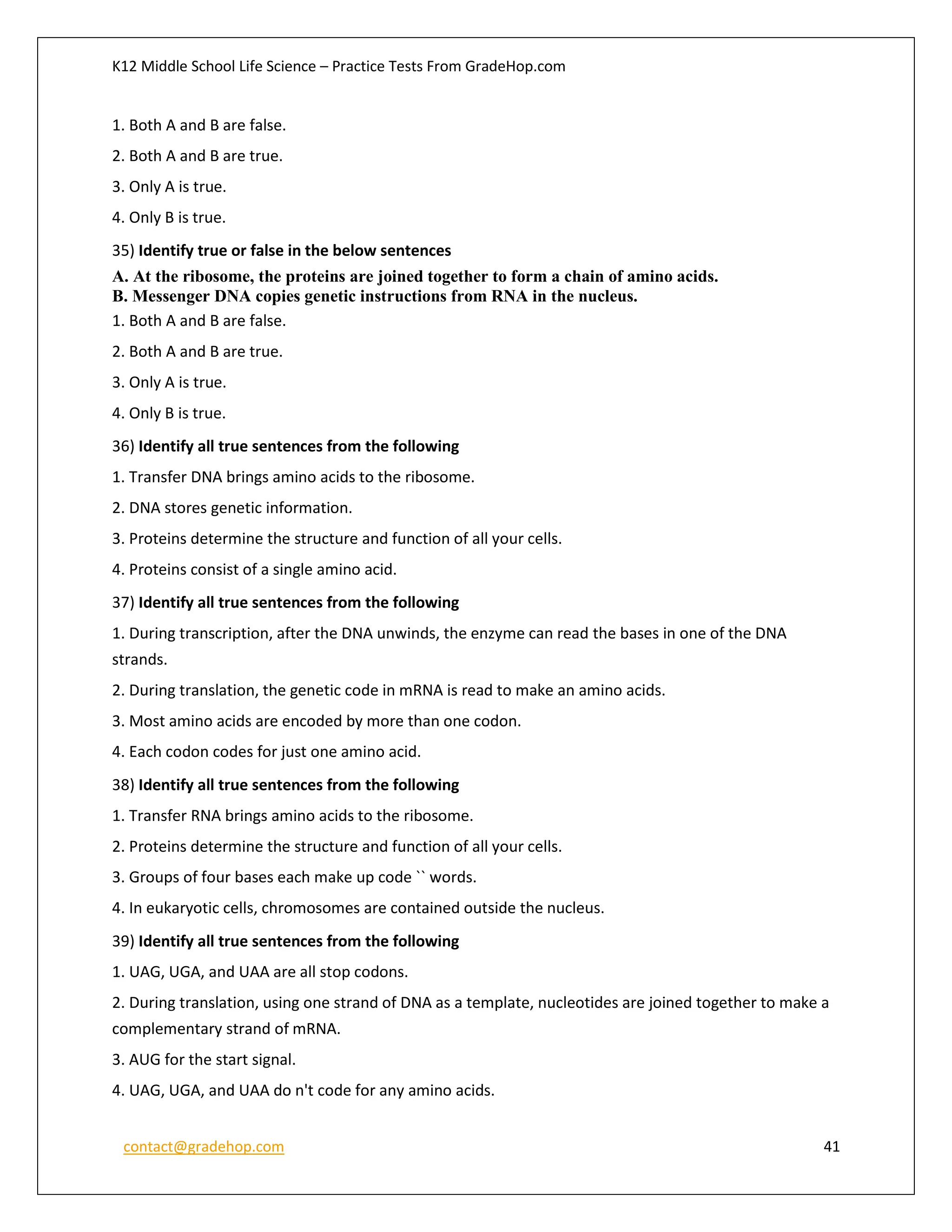 K12 Middle School Life Science – Practice Tests From GradeHop.com
contact@gradehop.com 41
1. Both A and B are false.
2. Both A and B are true.
3. Only A is true.
4. Only B is true.
35) Identify true or false in the below sentences
A. At the ribosome, the proteins are joined together to form a chain of amino acids.
B. Messenger DNA copies genetic instructions from RNA in the nucleus.
1. Both A and B are false.
2. Both A and B are true.
3. Only A is true.
4. Only B is true.
36) Identify all true sentences from the following
1. Transfer DNA brings amino acids to the ribosome.
2. DNA stores genetic information.
3. Proteins determine the structure and function of all your cells.
4. Proteins consist of a single amino acid.
37) Identify all true sentences from the following
1. During transcription, after the DNA unwinds, the enzyme can read the bases in one of the DNA
strands.
2. During translation, the genetic code in mRNA is read to make an amino acids.
3. Most amino acids are encoded by more than one codon.
4. Each codon codes for just one amino acid.
38) Identify all true sentences from the following
1. Transfer RNA brings amino acids to the ribosome.
2. Proteins determine the structure and function of all your cells.
3. Groups of four bases each make up code `` words.
4. In eukaryotic cells, chromosomes are contained outside the nucleus.
39) Identify all true sentences from the following
1. UAG, UGA, and UAA are all stop codons.
2. During translation, using one strand of DNA as a template, nucleotides are joined together to make a
complementary strand of mRNA.
3. AUG for the start signal.
4. UAG, UGA, and UAA do n't code for any amino acids.
 
