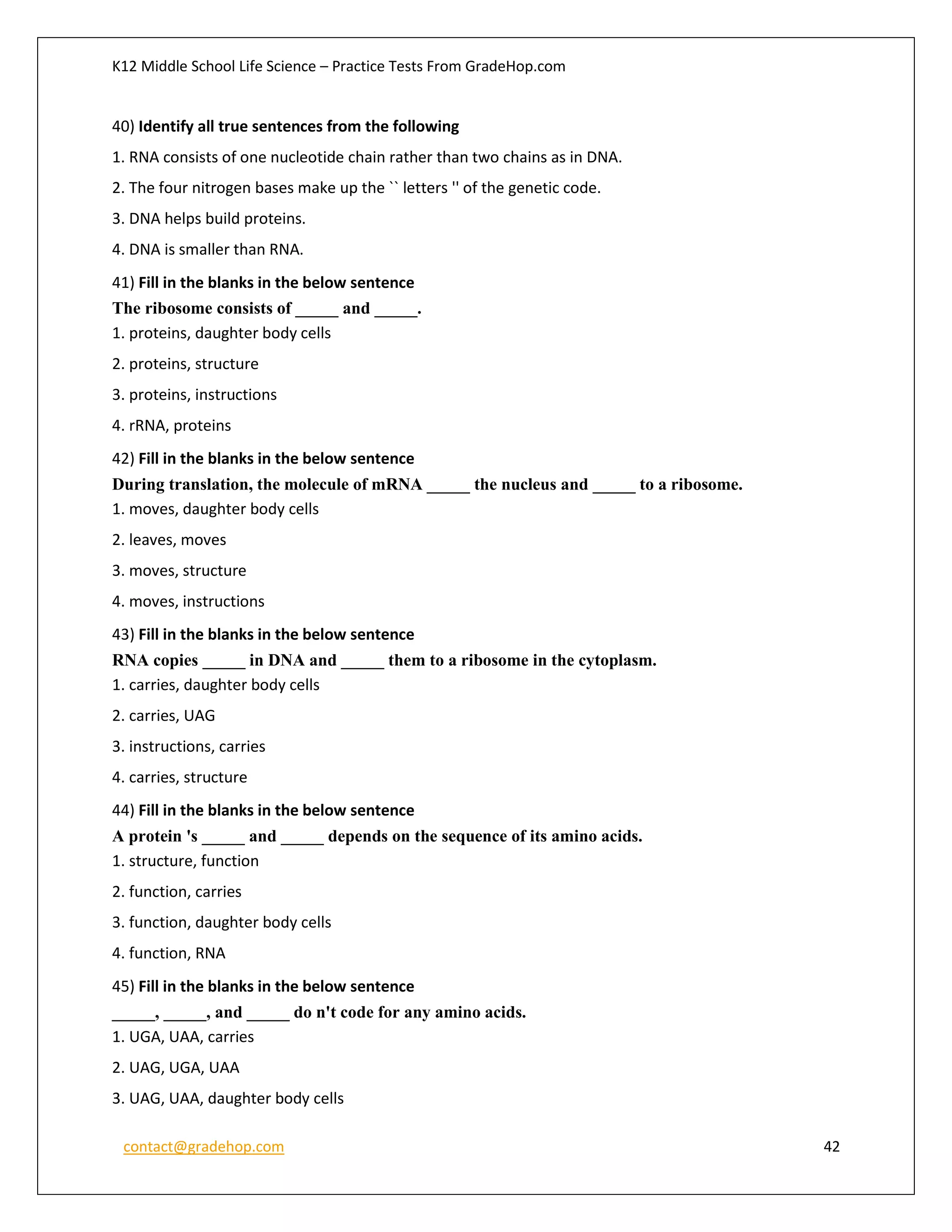 K12 Middle School Life Science – Practice Tests From GradeHop.com
contact@gradehop.com 42
40) Identify all true sentences from the following
1. RNA consists of one nucleotide chain rather than two chains as in DNA.
2. The four nitrogen bases make up the `` letters '' of the genetic code.
3. DNA helps build proteins.
4. DNA is smaller than RNA.
41) Fill in the blanks in the below sentence
The ribosome consists of _____ and _____.
1. proteins, daughter body cells
2. proteins, structure
3. proteins, instructions
4. rRNA, proteins
42) Fill in the blanks in the below sentence
During translation, the molecule of mRNA _____ the nucleus and _____ to a ribosome.
1. moves, daughter body cells
2. leaves, moves
3. moves, structure
4. moves, instructions
43) Fill in the blanks in the below sentence
RNA copies _____ in DNA and _____ them to a ribosome in the cytoplasm.
1. carries, daughter body cells
2. carries, UAG
3. instructions, carries
4. carries, structure
44) Fill in the blanks in the below sentence
A protein 's _____ and _____ depends on the sequence of its amino acids.
1. structure, function
2. function, carries
3. function, daughter body cells
4. function, RNA
45) Fill in the blanks in the below sentence
_____, _____, and _____ do n't code for any amino acids.
1. UGA, UAA, carries
2. UAG, UGA, UAA
3. UAG, UAA, daughter body cells
 