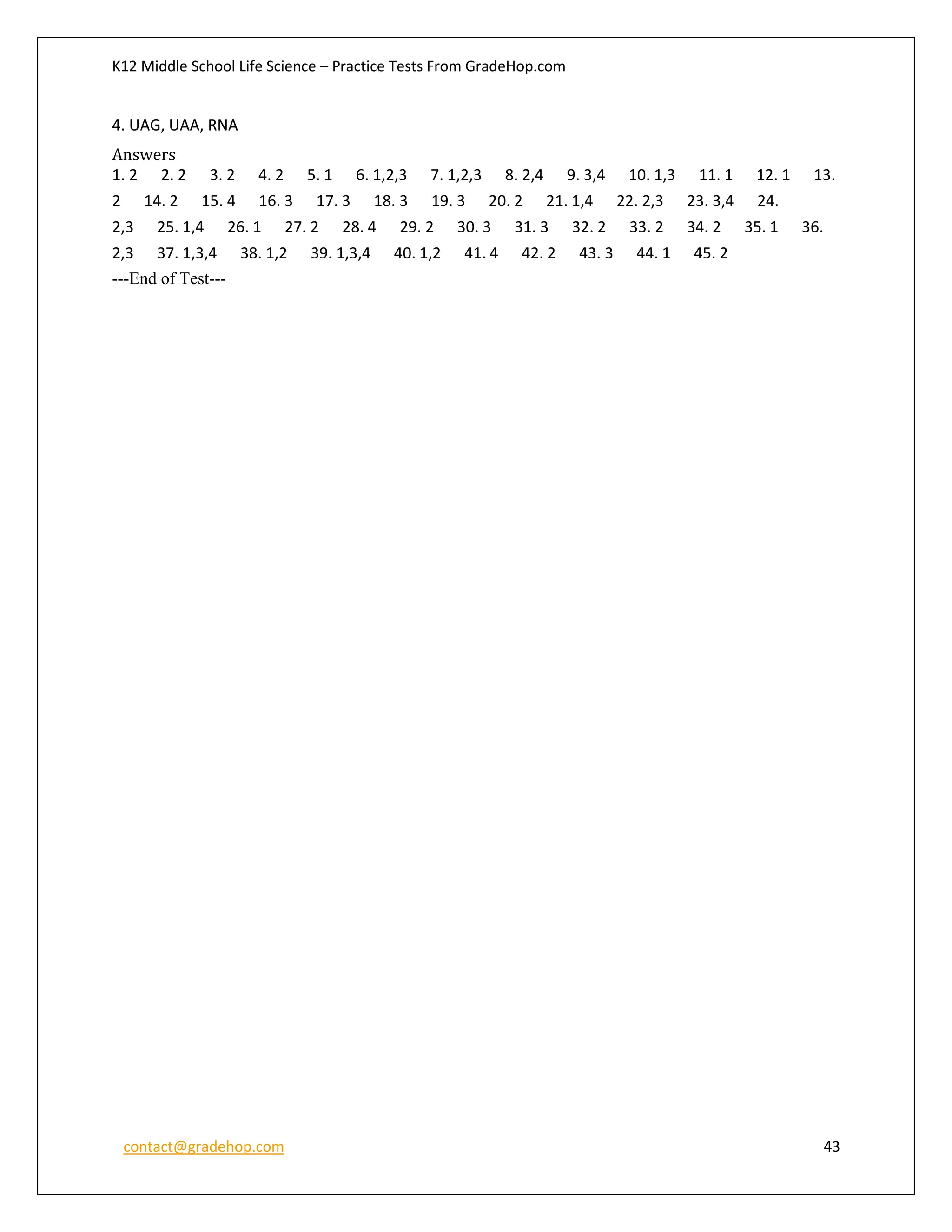 K12 Middle School Life Science – Practice Tests From GradeHop.com
contact@gradehop.com 43
4. UAG, UAA, RNA
Answers
1. 2 2. 2 3. 2 4. 2 5. 1 6. 1,2,3 7. 1,2,3 8. 2,4 9. 3,4 10. 1,3 11. 1 12. 1 13.
2 14. 2 15. 4 16. 3 17. 3 18. 3 19. 3 20. 2 21. 1,4 22. 2,3 23. 3,4 24.
2,3 25. 1,4 26. 1 27. 2 28. 4 29. 2 30. 3 31. 3 32. 2 33. 2 34. 2 35. 1 36.
2,3 37. 1,3,4 38. 1,2 39. 1,3,4 40. 1,2 41. 4 42. 2 43. 3 44. 1 45. 2
---End of Test---
 