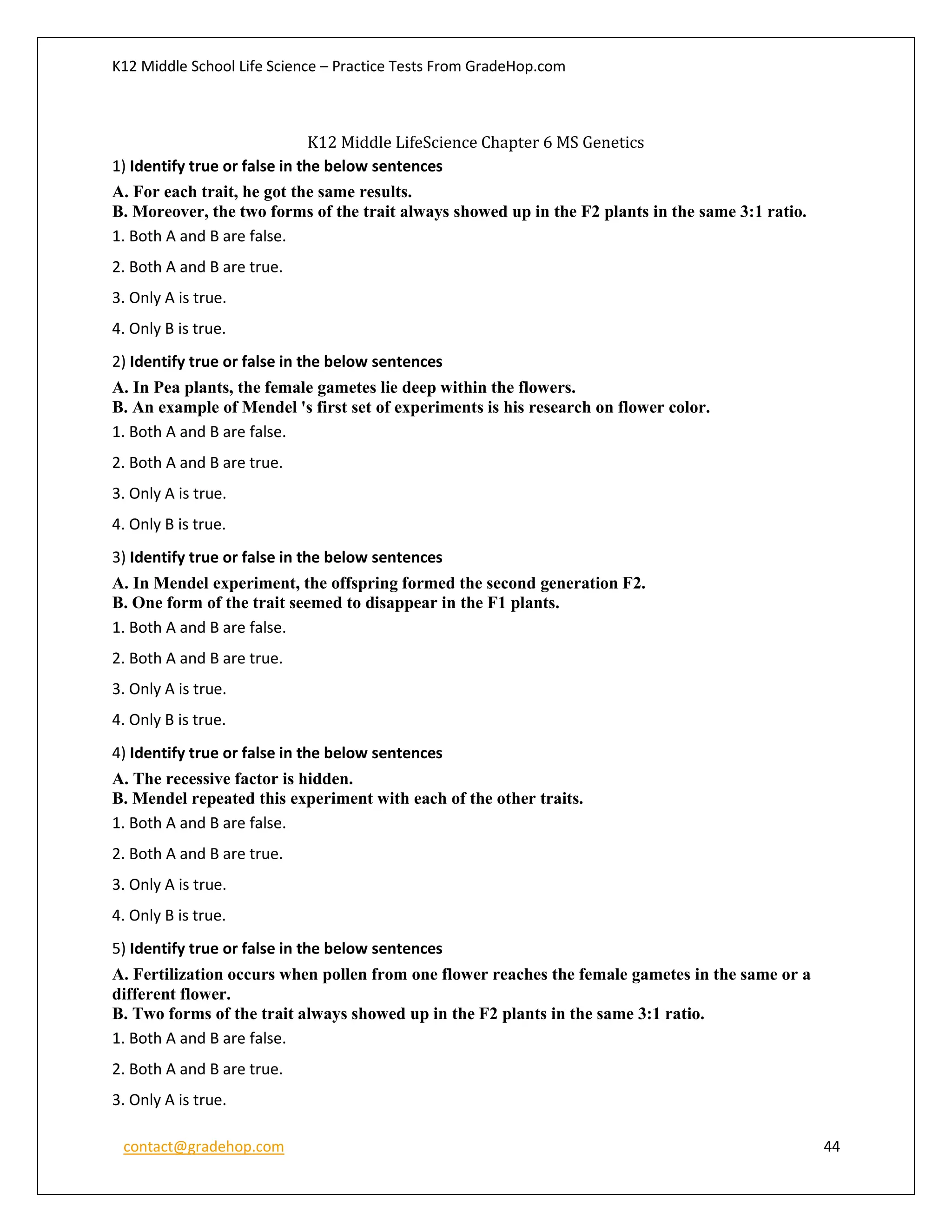 K12 Middle School Life Science – Practice Tests From GradeHop.com
contact@gradehop.com 44
K12 Middle LifeScience Chapter 6 MS Genetics
1) Identify true or false in the below sentences
A. For each trait, he got the same results.
B. Moreover, the two forms of the trait always showed up in the F2 plants in the same 3:1 ratio.
1. Both A and B are false.
2. Both A and B are true.
3. Only A is true.
4. Only B is true.
2) Identify true or false in the below sentences
A. In Pea plants, the female gametes lie deep within the flowers.
B. An example of Mendel 's first set of experiments is his research on flower color.
1. Both A and B are false.
2. Both A and B are true.
3. Only A is true.
4. Only B is true.
3) Identify true or false in the below sentences
A. In Mendel experiment, the offspring formed the second generation F2.
B. One form of the trait seemed to disappear in the F1 plants.
1. Both A and B are false.
2. Both A and B are true.
3. Only A is true.
4. Only B is true.
4) Identify true or false in the below sentences
A. The recessive factor is hidden.
B. Mendel repeated this experiment with each of the other traits.
1. Both A and B are false.
2. Both A and B are true.
3. Only A is true.
4. Only B is true.
5) Identify true or false in the below sentences
A. Fertilization occurs when pollen from one flower reaches the female gametes in the same or a
different flower.
B. Two forms of the trait always showed up in the F2 plants in the same 3:1 ratio.
1. Both A and B are false.
2. Both A and B are true.
3. Only A is true.
 