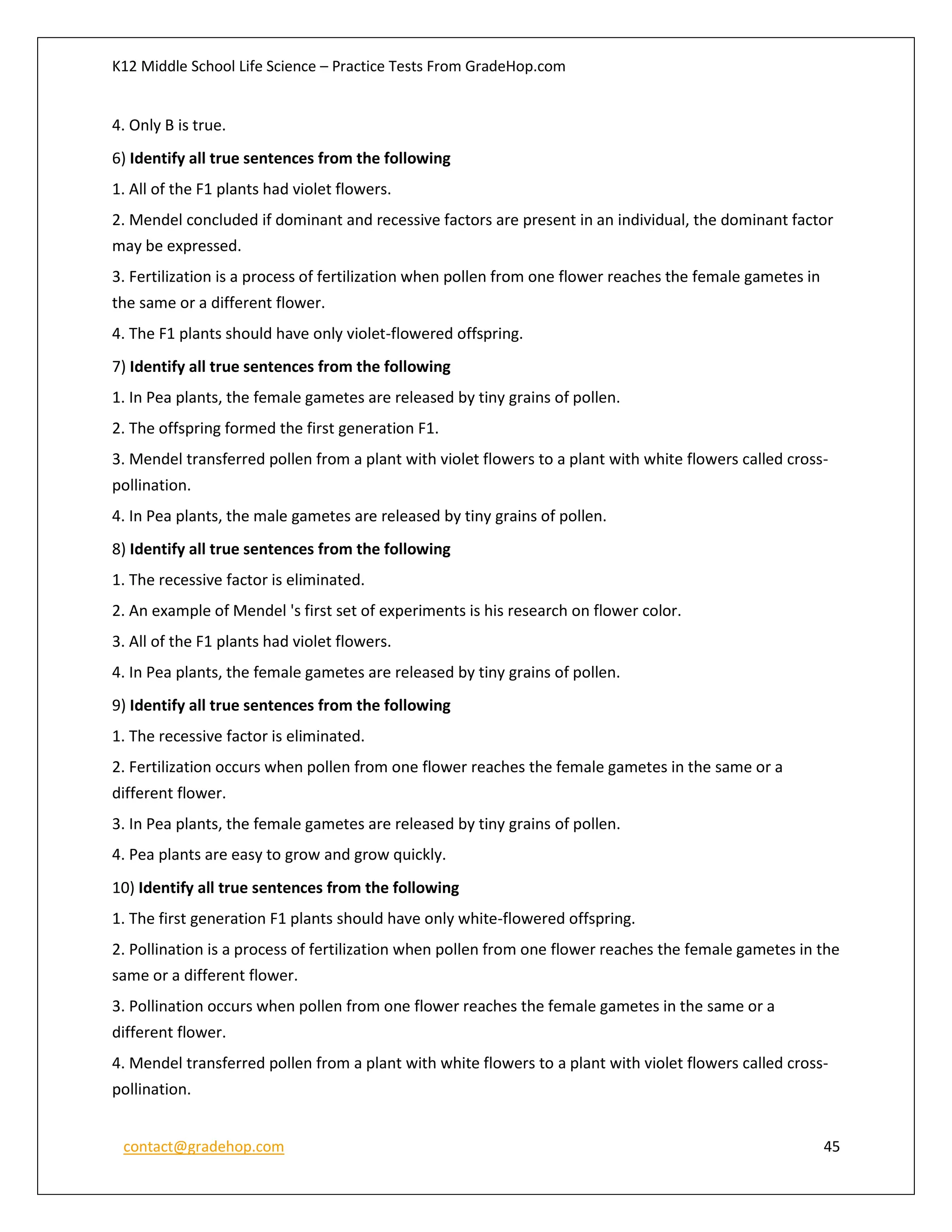 K12 Middle School Life Science – Practice Tests From GradeHop.com
contact@gradehop.com 45
4. Only B is true.
6) Identify all true sentences from the following
1. All of the F1 plants had violet flowers.
2. Mendel concluded if dominant and recessive factors are present in an individual, the dominant factor
may be expressed.
3. Fertilization is a process of fertilization when pollen from one flower reaches the female gametes in
the same or a different flower.
4. The F1 plants should have only violet-flowered offspring.
7) Identify all true sentences from the following
1. In Pea plants, the female gametes are released by tiny grains of pollen.
2. The offspring formed the first generation F1.
3. Mendel transferred pollen from a plant with violet flowers to a plant with white flowers called cross-
pollination.
4. In Pea plants, the male gametes are released by tiny grains of pollen.
8) Identify all true sentences from the following
1. The recessive factor is eliminated.
2. An example of Mendel 's first set of experiments is his research on flower color.
3. All of the F1 plants had violet flowers.
4. In Pea plants, the female gametes are released by tiny grains of pollen.
9) Identify all true sentences from the following
1. The recessive factor is eliminated.
2. Fertilization occurs when pollen from one flower reaches the female gametes in the same or a
different flower.
3. In Pea plants, the female gametes are released by tiny grains of pollen.
4. Pea plants are easy to grow and grow quickly.
10) Identify all true sentences from the following
1. The first generation F1 plants should have only white-flowered offspring.
2. Pollination is a process of fertilization when pollen from one flower reaches the female gametes in the
same or a different flower.
3. Pollination occurs when pollen from one flower reaches the female gametes in the same or a
different flower.
4. Mendel transferred pollen from a plant with white flowers to a plant with violet flowers called cross-
pollination.
 