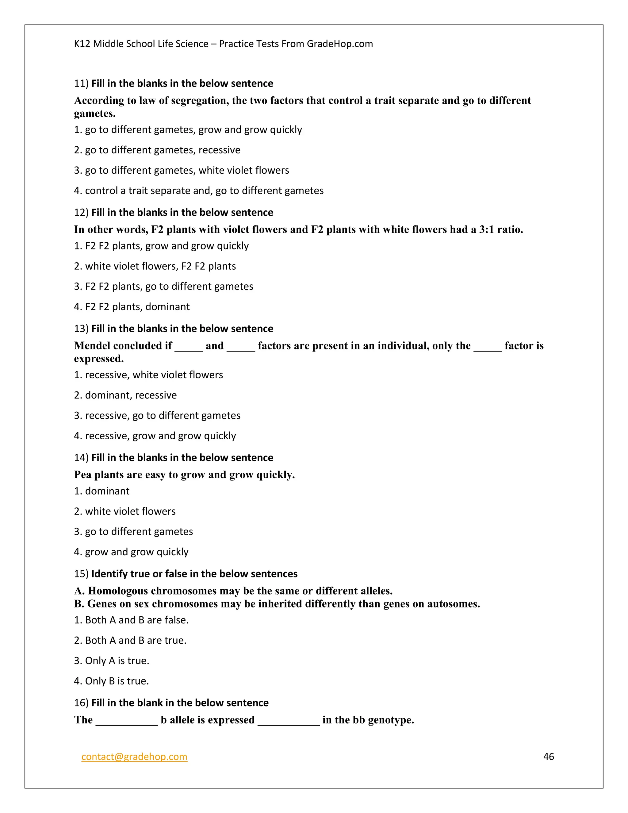 K12 Middle School Life Science – Practice Tests From GradeHop.com
contact@gradehop.com 46
11) Fill in the blanks in the below sentence
According to law of segregation, the two factors that control a trait separate and go to different
gametes.
1. go to different gametes, grow and grow quickly
2. go to different gametes, recessive
3. go to different gametes, white violet flowers
4. control a trait separate and, go to different gametes
12) Fill in the blanks in the below sentence
In other words, F2 plants with violet flowers and F2 plants with white flowers had a 3:1 ratio.
1. F2 F2 plants, grow and grow quickly
2. white violet flowers, F2 F2 plants
3. F2 F2 plants, go to different gametes
4. F2 F2 plants, dominant
13) Fill in the blanks in the below sentence
Mendel concluded if _____ and _____ factors are present in an individual, only the _____ factor is
expressed.
1. recessive, white violet flowers
2. dominant, recessive
3. recessive, go to different gametes
4. recessive, grow and grow quickly
14) Fill in the blanks in the below sentence
Pea plants are easy to grow and grow quickly.
1. dominant
2. white violet flowers
3. go to different gametes
4. grow and grow quickly
15) Identify true or false in the below sentences
A. Homologous chromosomes may be the same or different alleles.
B. Genes on sex chromosomes may be inherited differently than genes on autosomes.
1. Both A and B are false.
2. Both A and B are true.
3. Only A is true.
4. Only B is true.
16) Fill in the blank in the below sentence
The ___________ b allele is expressed ___________ in the bb genotype.
 