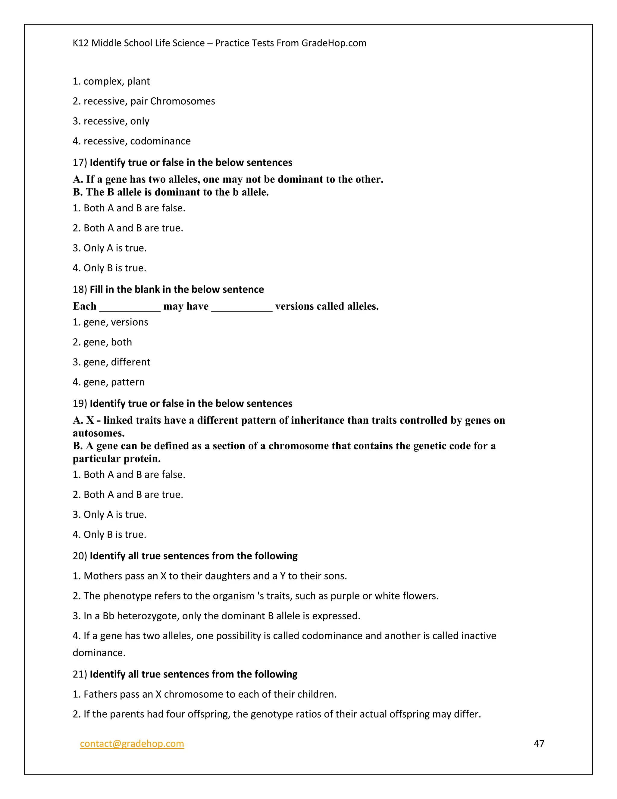 K12 Middle School Life Science – Practice Tests From GradeHop.com
contact@gradehop.com 47
1. complex, plant
2. recessive, pair Chromosomes
3. recessive, only
4. recessive, codominance
17) Identify true or false in the below sentences
A. If a gene has two alleles, one may not be dominant to the other.
B. The B allele is dominant to the b allele.
1. Both A and B are false.
2. Both A and B are true.
3. Only A is true.
4. Only B is true.
18) Fill in the blank in the below sentence
Each ___________ may have ___________ versions called alleles.
1. gene, versions
2. gene, both
3. gene, different
4. gene, pattern
19) Identify true or false in the below sentences
A. X - linked traits have a different pattern of inheritance than traits controlled by genes on
autosomes.
B. A gene can be defined as a section of a chromosome that contains the genetic code for a
particular protein.
1. Both A and B are false.
2. Both A and B are true.
3. Only A is true.
4. Only B is true.
20) Identify all true sentences from the following
1. Mothers pass an X to their daughters and a Y to their sons.
2. The phenotype refers to the organism 's traits, such as purple or white flowers.
3. In a Bb heterozygote, only the dominant B allele is expressed.
4. If a gene has two alleles, one possibility is called codominance and another is called inactive
dominance.
21) Identify all true sentences from the following
1. Fathers pass an X chromosome to each of their children.
2. If the parents had four offspring, the genotype ratios of their actual offspring may differ.
 