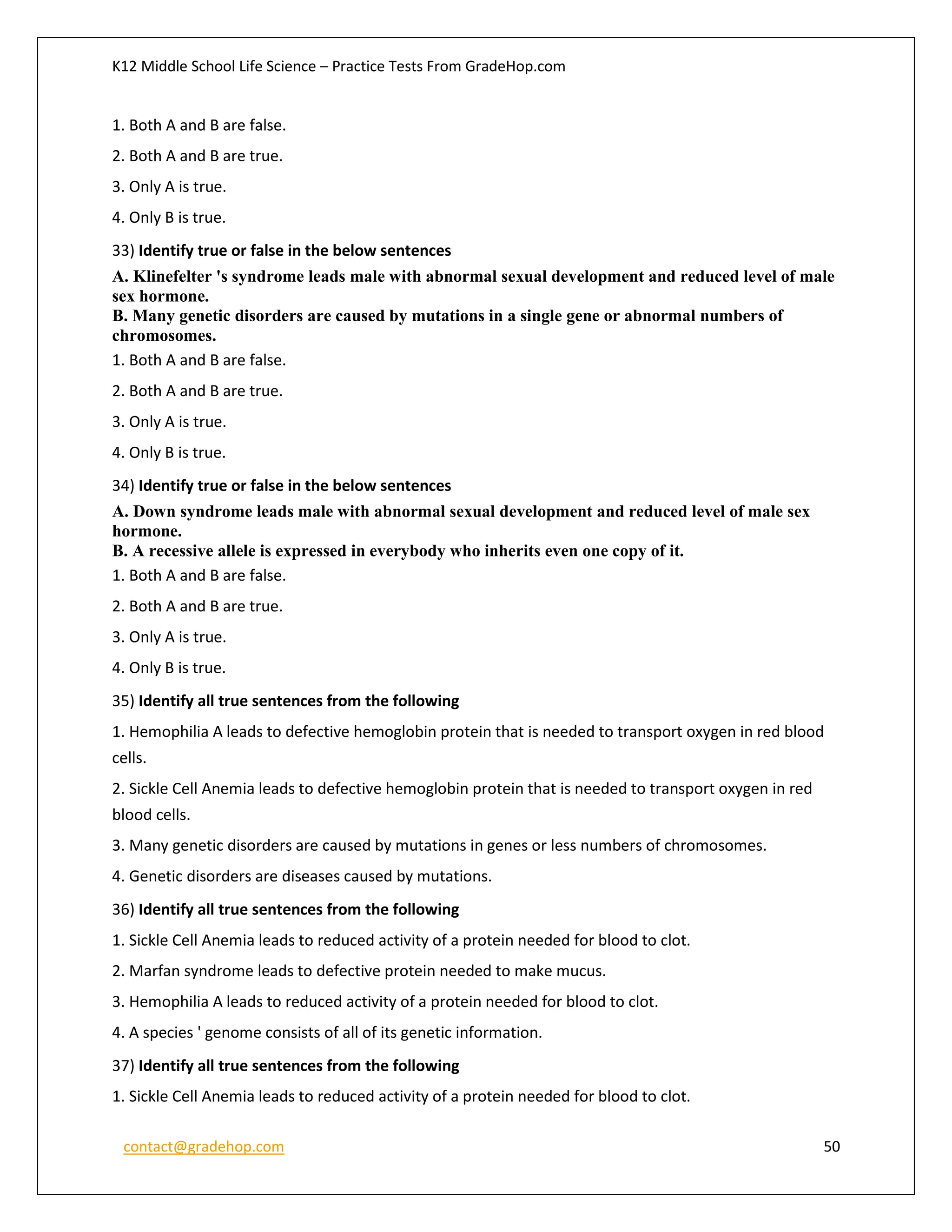 K12 Middle School Life Science – Practice Tests From GradeHop.com
contact@gradehop.com 50
1. Both A and B are false.
2. Both A and B are true.
3. Only A is true.
4. Only B is true.
33) Identify true or false in the below sentences
A. Klinefelter 's syndrome leads male with abnormal sexual development and reduced level of male
sex hormone.
B. Many genetic disorders are caused by mutations in a single gene or abnormal numbers of
chromosomes.
1. Both A and B are false.
2. Both A and B are true.
3. Only A is true.
4. Only B is true.
34) Identify true or false in the below sentences
A. Down syndrome leads male with abnormal sexual development and reduced level of male sex
hormone.
B. A recessive allele is expressed in everybody who inherits even one copy of it.
1. Both A and B are false.
2. Both A and B are true.
3. Only A is true.
4. Only B is true.
35) Identify all true sentences from the following
1. Hemophilia A leads to defective hemoglobin protein that is needed to transport oxygen in red blood
cells.
2. Sickle Cell Anemia leads to defective hemoglobin protein that is needed to transport oxygen in red
blood cells.
3. Many genetic disorders are caused by mutations in genes or less numbers of chromosomes.
4. Genetic disorders are diseases caused by mutations.
36) Identify all true sentences from the following
1. Sickle Cell Anemia leads to reduced activity of a protein needed for blood to clot.
2. Marfan syndrome leads to defective protein needed to make mucus.
3. Hemophilia A leads to reduced activity of a protein needed for blood to clot.
4. A species ' genome consists of all of its genetic information.
37) Identify all true sentences from the following
1. Sickle Cell Anemia leads to reduced activity of a protein needed for blood to clot.
 