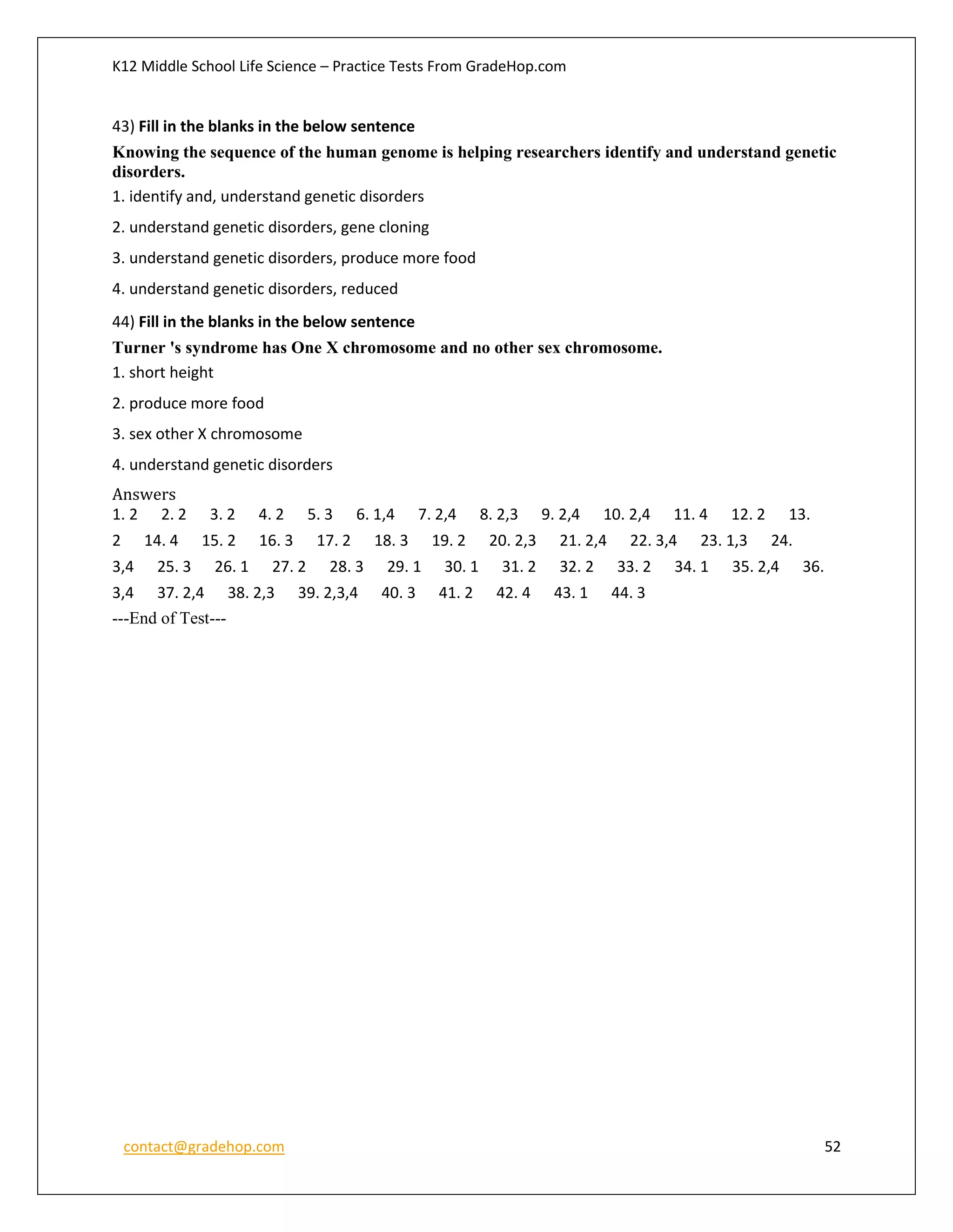 K12 Middle School Life Science – Practice Tests From GradeHop.com
contact@gradehop.com 52
43) Fill in the blanks in the below sentence
Knowing the sequence of the human genome is helping researchers identify and understand genetic
disorders.
1. identify and, understand genetic disorders
2. understand genetic disorders, gene cloning
3. understand genetic disorders, produce more food
4. understand genetic disorders, reduced
44) Fill in the blanks in the below sentence
Turner 's syndrome has One X chromosome and no other sex chromosome.
1. short height
2. produce more food
3. sex other X chromosome
4. understand genetic disorders
Answers
1. 2 2. 2 3. 2 4. 2 5. 3 6. 1,4 7. 2,4 8. 2,3 9. 2,4 10. 2,4 11. 4 12. 2 13.
2 14. 4 15. 2 16. 3 17. 2 18. 3 19. 2 20. 2,3 21. 2,4 22. 3,4 23. 1,3 24.
3,4 25. 3 26. 1 27. 2 28. 3 29. 1 30. 1 31. 2 32. 2 33. 2 34. 1 35. 2,4 36.
3,4 37. 2,4 38. 2,3 39. 2,3,4 40. 3 41. 2 42. 4 43. 1 44. 3
---End of Test---
 