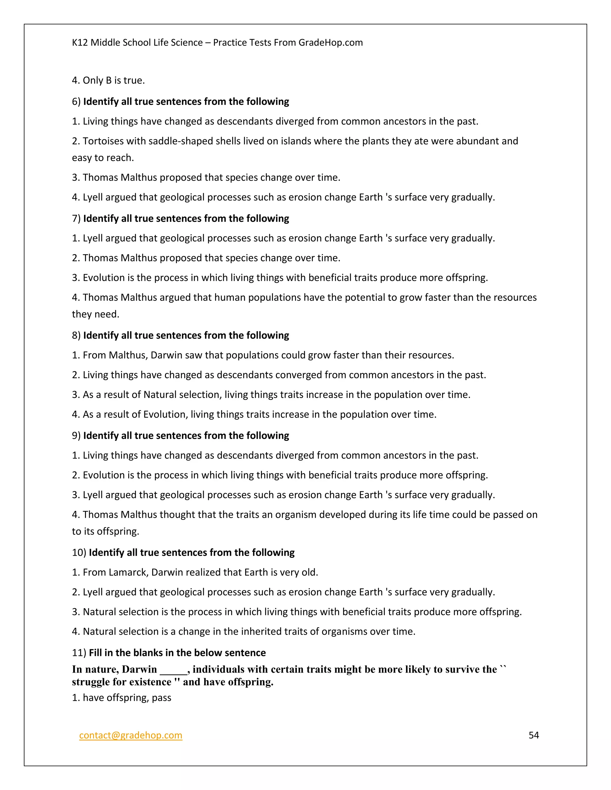 K12 Middle School Life Science – Practice Tests From GradeHop.com
contact@gradehop.com 54
4. Only B is true.
6) Identify all true sentences from the following
1. Living things have changed as descendants diverged from common ancestors in the past.
2. Tortoises with saddle-shaped shells lived on islands where the plants they ate were abundant and
easy to reach.
3. Thomas Malthus proposed that species change over time.
4. Lyell argued that geological processes such as erosion change Earth 's surface very gradually.
7) Identify all true sentences from the following
1. Lyell argued that geological processes such as erosion change Earth 's surface very gradually.
2. Thomas Malthus proposed that species change over time.
3. Evolution is the process in which living things with beneficial traits produce more offspring.
4. Thomas Malthus argued that human populations have the potential to grow faster than the resources
they need.
8) Identify all true sentences from the following
1. From Malthus, Darwin saw that populations could grow faster than their resources.
2. Living things have changed as descendants converged from common ancestors in the past.
3. As a result of Natural selection, living things traits increase in the population over time.
4. As a result of Evolution, living things traits increase in the population over time.
9) Identify all true sentences from the following
1. Living things have changed as descendants diverged from common ancestors in the past.
2. Evolution is the process in which living things with beneficial traits produce more offspring.
3. Lyell argued that geological processes such as erosion change Earth 's surface very gradually.
4. Thomas Malthus thought that the traits an organism developed during its life time could be passed on
to its offspring.
10) Identify all true sentences from the following
1. From Lamarck, Darwin realized that Earth is very old.
2. Lyell argued that geological processes such as erosion change Earth 's surface very gradually.
3. Natural selection is the process in which living things with beneficial traits produce more offspring.
4. Natural selection is a change in the inherited traits of organisms over time.
11) Fill in the blanks in the below sentence
In nature, Darwin _____, individuals with certain traits might be more likely to survive the ``
struggle for existence '' and have offspring.
1. have offspring, pass
 