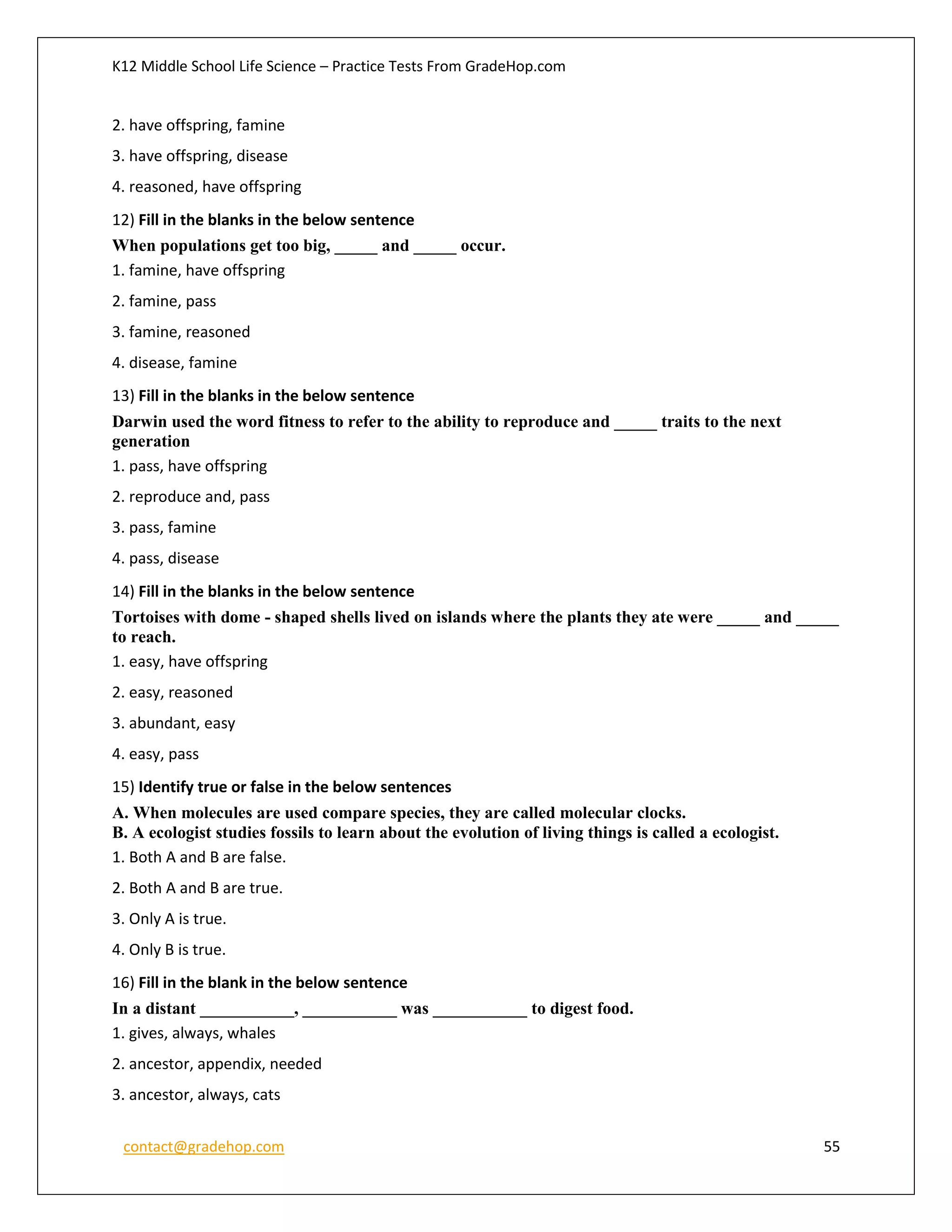K12 Middle School Life Science – Practice Tests From GradeHop.com
contact@gradehop.com 55
2. have offspring, famine
3. have offspring, disease
4. reasoned, have offspring
12) Fill in the blanks in the below sentence
When populations get too big, _____ and _____ occur.
1. famine, have offspring
2. famine, pass
3. famine, reasoned
4. disease, famine
13) Fill in the blanks in the below sentence
Darwin used the word fitness to refer to the ability to reproduce and _____ traits to the next
generation
1. pass, have offspring
2. reproduce and, pass
3. pass, famine
4. pass, disease
14) Fill in the blanks in the below sentence
Tortoises with dome - shaped shells lived on islands where the plants they ate were _____ and _____
to reach.
1. easy, have offspring
2. easy, reasoned
3. abundant, easy
4. easy, pass
15) Identify true or false in the below sentences
A. When molecules are used compare species, they are called molecular clocks.
B. A ecologist studies fossils to learn about the evolution of living things is called a ecologist.
1. Both A and B are false.
2. Both A and B are true.
3. Only A is true.
4. Only B is true.
16) Fill in the blank in the below sentence
In a distant ___________, ___________ was ___________ to digest food.
1. gives, always, whales
2. ancestor, appendix, needed
3. ancestor, always, cats
 