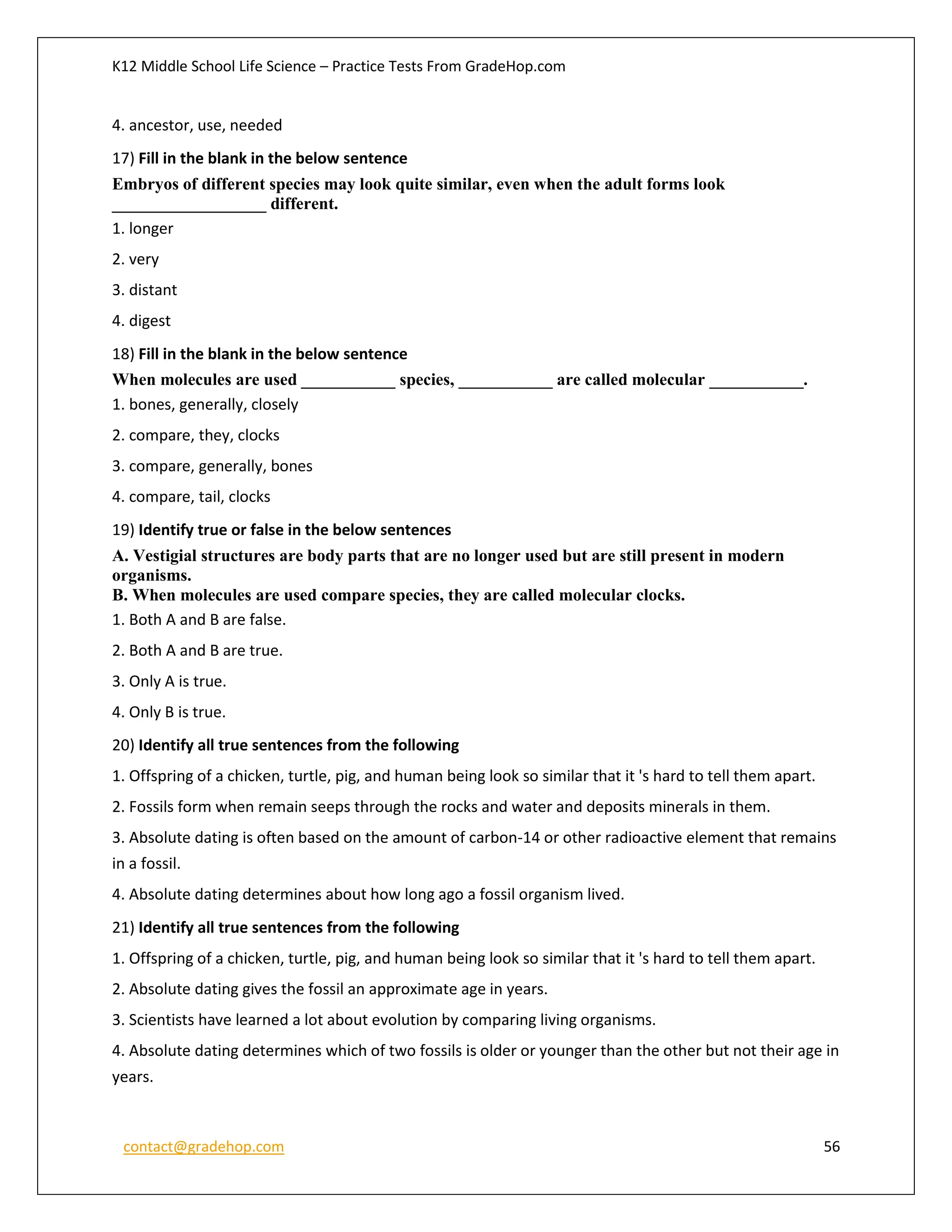 K12 Middle School Life Science – Practice Tests From GradeHop.com
contact@gradehop.com 56
4. ancestor, use, needed
17) Fill in the blank in the below sentence
Embryos of different species may look quite similar, even when the adult forms look
__________________ different.
1. longer
2. very
3. distant
4. digest
18) Fill in the blank in the below sentence
When molecules are used ___________ species, ___________ are called molecular ___________.
1. bones, generally, closely
2. compare, they, clocks
3. compare, generally, bones
4. compare, tail, clocks
19) Identify true or false in the below sentences
A. Vestigial structures are body parts that are no longer used but are still present in modern
organisms.
B. When molecules are used compare species, they are called molecular clocks.
1. Both A and B are false.
2. Both A and B are true.
3. Only A is true.
4. Only B is true.
20) Identify all true sentences from the following
1. Offspring of a chicken, turtle, pig, and human being look so similar that it 's hard to tell them apart.
2. Fossils form when remain seeps through the rocks and water and deposits minerals in them.
3. Absolute dating is often based on the amount of carbon-14 or other radioactive element that remains
in a fossil.
4. Absolute dating determines about how long ago a fossil organism lived.
21) Identify all true sentences from the following
1. Offspring of a chicken, turtle, pig, and human being look so similar that it 's hard to tell them apart.
2. Absolute dating gives the fossil an approximate age in years.
3. Scientists have learned a lot about evolution by comparing living organisms.
4. Absolute dating determines which of two fossils is older or younger than the other but not their age in
years.
 