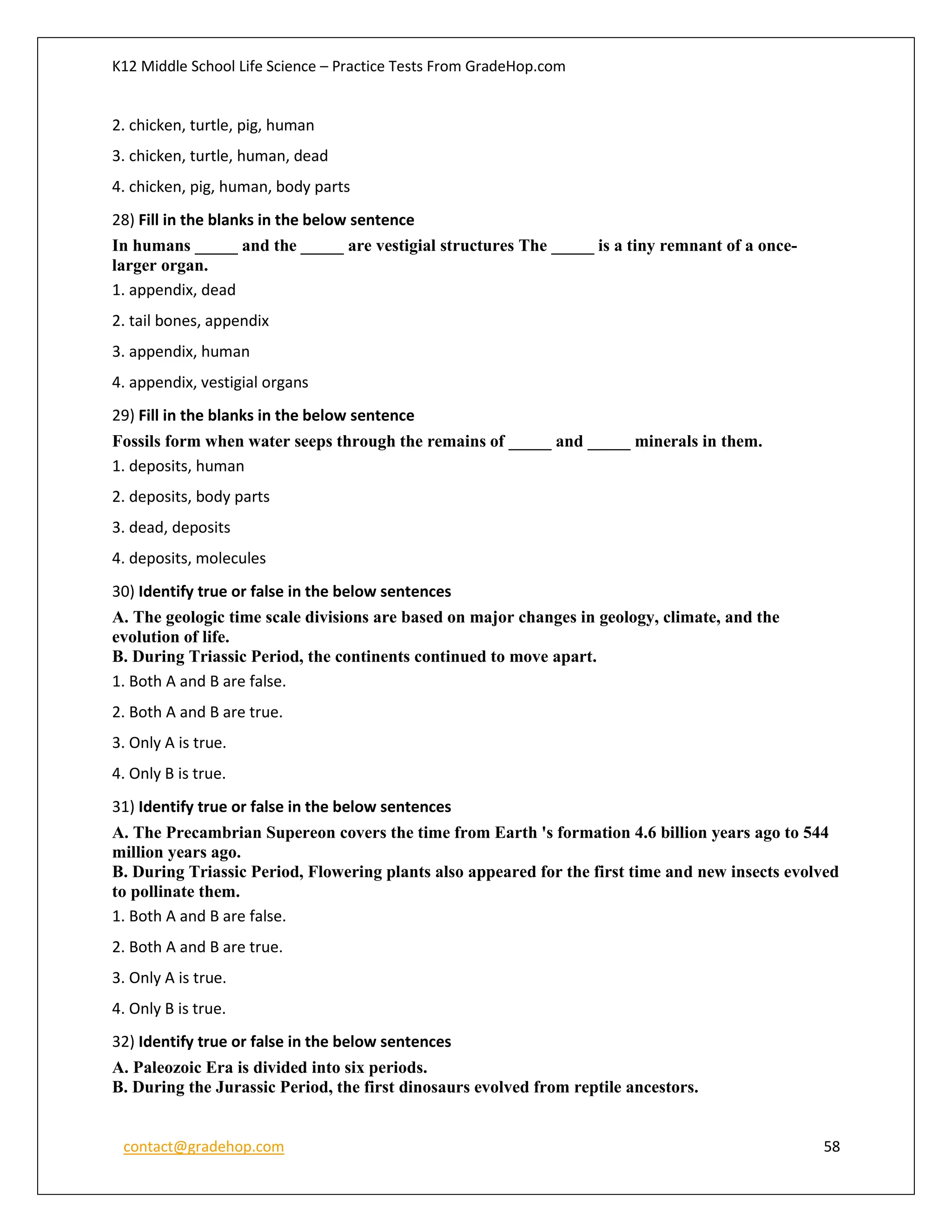 K12 Middle School Life Science – Practice Tests From GradeHop.com
contact@gradehop.com 58
2. chicken, turtle, pig, human
3. chicken, turtle, human, dead
4. chicken, pig, human, body parts
28) Fill in the blanks in the below sentence
In humans _____ and the _____ are vestigial structures The _____ is a tiny remnant of a once-
larger organ.
1. appendix, dead
2. tail bones, appendix
3. appendix, human
4. appendix, vestigial organs
29) Fill in the blanks in the below sentence
Fossils form when water seeps through the remains of _____ and _____ minerals in them.
1. deposits, human
2. deposits, body parts
3. dead, deposits
4. deposits, molecules
30) Identify true or false in the below sentences
A. The geologic time scale divisions are based on major changes in geology, climate, and the
evolution of life.
B. During Triassic Period, the continents continued to move apart.
1. Both A and B are false.
2. Both A and B are true.
3. Only A is true.
4. Only B is true.
31) Identify true or false in the below sentences
A. The Precambrian Supereon covers the time from Earth 's formation 4.6 billion years ago to 544
million years ago.
B. During Triassic Period, Flowering plants also appeared for the first time and new insects evolved
to pollinate them.
1. Both A and B are false.
2. Both A and B are true.
3. Only A is true.
4. Only B is true.
32) Identify true or false in the below sentences
A. Paleozoic Era is divided into six periods.
B. During the Jurassic Period, the first dinosaurs evolved from reptile ancestors.
 