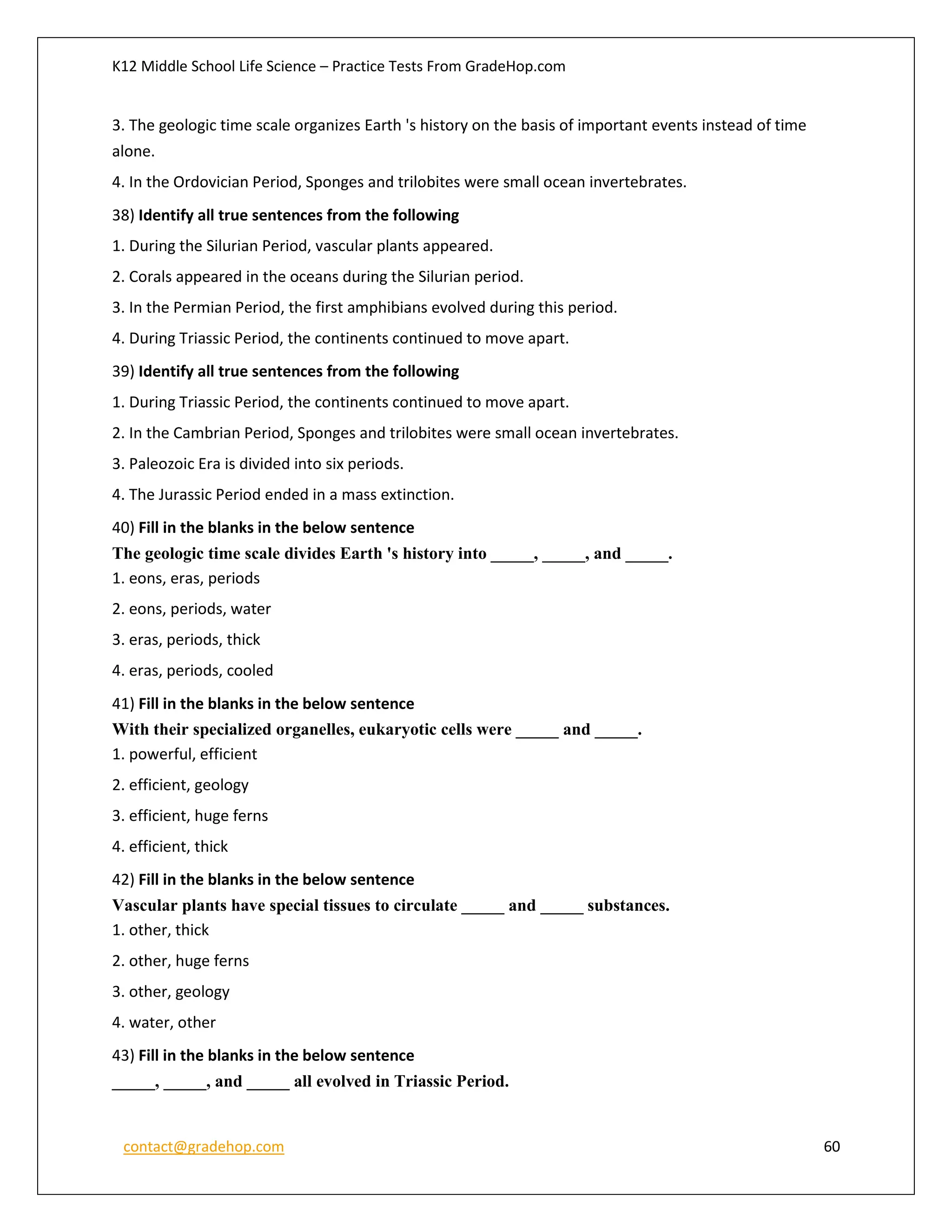 K12 Middle School Life Science – Practice Tests From GradeHop.com
contact@gradehop.com 60
3. The geologic time scale organizes Earth 's history on the basis of important events instead of time
alone.
4. In the Ordovician Period, Sponges and trilobites were small ocean invertebrates.
38) Identify all true sentences from the following
1. During the Silurian Period, vascular plants appeared.
2. Corals appeared in the oceans during the Silurian period.
3. In the Permian Period, the first amphibians evolved during this period.
4. During Triassic Period, the continents continued to move apart.
39) Identify all true sentences from the following
1. During Triassic Period, the continents continued to move apart.
2. In the Cambrian Period, Sponges and trilobites were small ocean invertebrates.
3. Paleozoic Era is divided into six periods.
4. The Jurassic Period ended in a mass extinction.
40) Fill in the blanks in the below sentence
The geologic time scale divides Earth 's history into _____, _____, and _____.
1. eons, eras, periods
2. eons, periods, water
3. eras, periods, thick
4. eras, periods, cooled
41) Fill in the blanks in the below sentence
With their specialized organelles, eukaryotic cells were _____ and _____.
1. powerful, efficient
2. efficient, geology
3. efficient, huge ferns
4. efficient, thick
42) Fill in the blanks in the below sentence
Vascular plants have special tissues to circulate _____ and _____ substances.
1. other, thick
2. other, huge ferns
3. other, geology
4. water, other
43) Fill in the blanks in the below sentence
_____, _____, and _____ all evolved in Triassic Period.
 