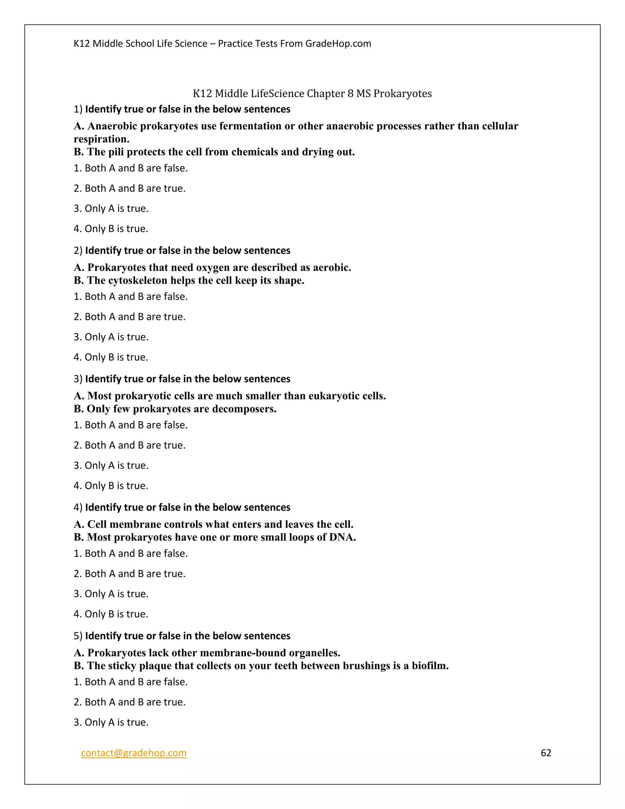 K12 Middle School Life Science – Practice Tests From GradeHop.com
contact@gradehop.com 62
K12 Middle LifeScience Chapter 8 MS Prokaryotes
1) Identify true or false in the below sentences
A. Anaerobic prokaryotes use fermentation or other anaerobic processes rather than cellular
respiration.
B. The pili protects the cell from chemicals and drying out.
1. Both A and B are false.
2. Both A and B are true.
3. Only A is true.
4. Only B is true.
2) Identify true or false in the below sentences
A. Prokaryotes that need oxygen are described as aerobic.
B. The cytoskeleton helps the cell keep its shape.
1. Both A and B are false.
2. Both A and B are true.
3. Only A is true.
4. Only B is true.
3) Identify true or false in the below sentences
A. Most prokaryotic cells are much smaller than eukaryotic cells.
B. Only few prokaryotes are decomposers.
1. Both A and B are false.
2. Both A and B are true.
3. Only A is true.
4. Only B is true.
4) Identify true or false in the below sentences
A. Cell membrane controls what enters and leaves the cell.
B. Most prokaryotes have one or more small loops of DNA.
1. Both A and B are false.
2. Both A and B are true.
3. Only A is true.
4. Only B is true.
5) Identify true or false in the below sentences
A. Prokaryotes lack other membrane-bound organelles.
B. The sticky plaque that collects on your teeth between brushings is a biofilm.
1. Both A and B are false.
2. Both A and B are true.
3. Only A is true.
 