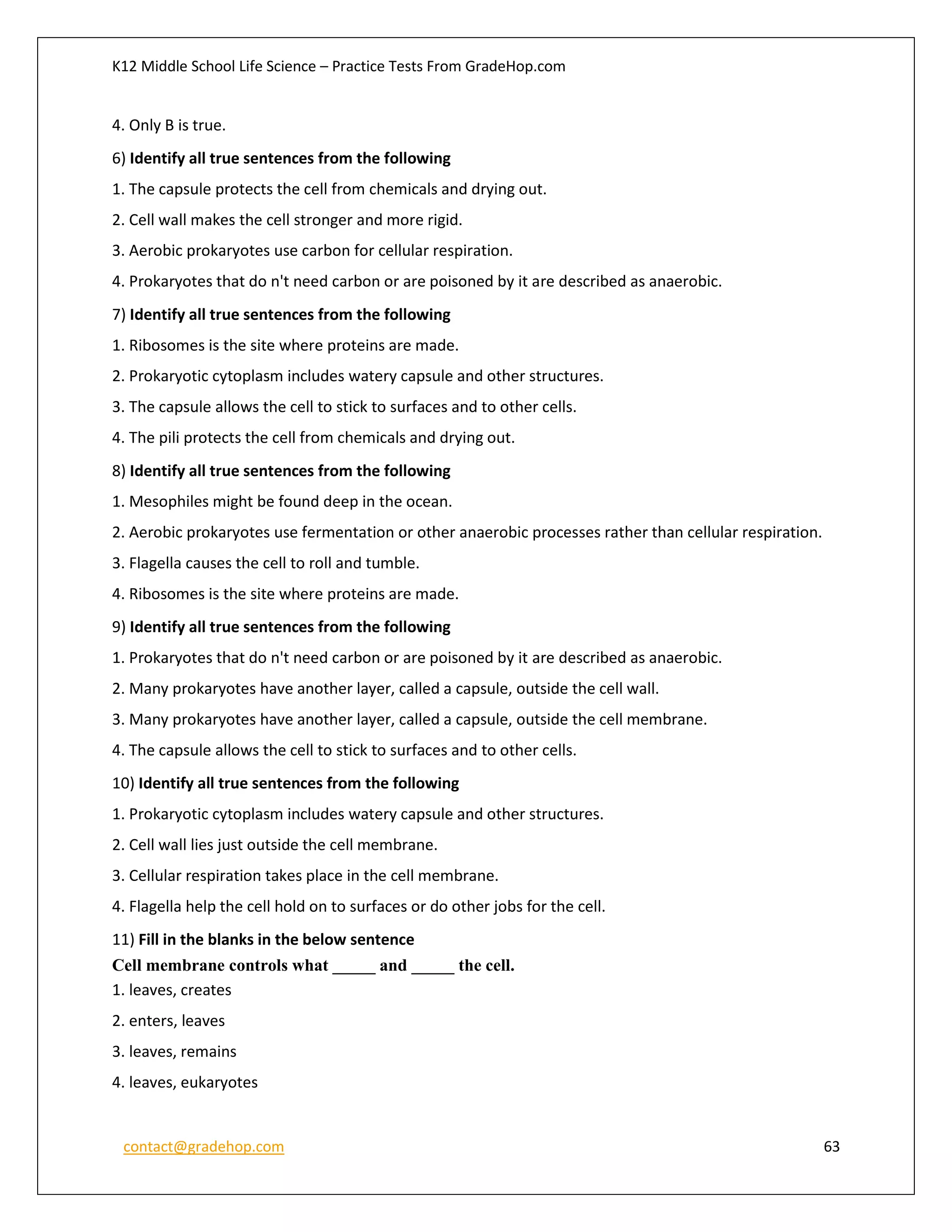 K12 Middle School Life Science – Practice Tests From GradeHop.com
contact@gradehop.com 63
4. Only B is true.
6) Identify all true sentences from the following
1. The capsule protects the cell from chemicals and drying out.
2. Cell wall makes the cell stronger and more rigid.
3. Aerobic prokaryotes use carbon for cellular respiration.
4. Prokaryotes that do n't need carbon or are poisoned by it are described as anaerobic.
7) Identify all true sentences from the following
1. Ribosomes is the site where proteins are made.
2. Prokaryotic cytoplasm includes watery capsule and other structures.
3. The capsule allows the cell to stick to surfaces and to other cells.
4. The pili protects the cell from chemicals and drying out.
8) Identify all true sentences from the following
1. Mesophiles might be found deep in the ocean.
2. Aerobic prokaryotes use fermentation or other anaerobic processes rather than cellular respiration.
3. Flagella causes the cell to roll and tumble.
4. Ribosomes is the site where proteins are made.
9) Identify all true sentences from the following
1. Prokaryotes that do n't need carbon or are poisoned by it are described as anaerobic.
2. Many prokaryotes have another layer, called a capsule, outside the cell wall.
3. Many prokaryotes have another layer, called a capsule, outside the cell membrane.
4. The capsule allows the cell to stick to surfaces and to other cells.
10) Identify all true sentences from the following
1. Prokaryotic cytoplasm includes watery capsule and other structures.
2. Cell wall lies just outside the cell membrane.
3. Cellular respiration takes place in the cell membrane.
4. Flagella help the cell hold on to surfaces or do other jobs for the cell.
11) Fill in the blanks in the below sentence
Cell membrane controls what _____ and _____ the cell.
1. leaves, creates
2. enters, leaves
3. leaves, remains
4. leaves, eukaryotes
 