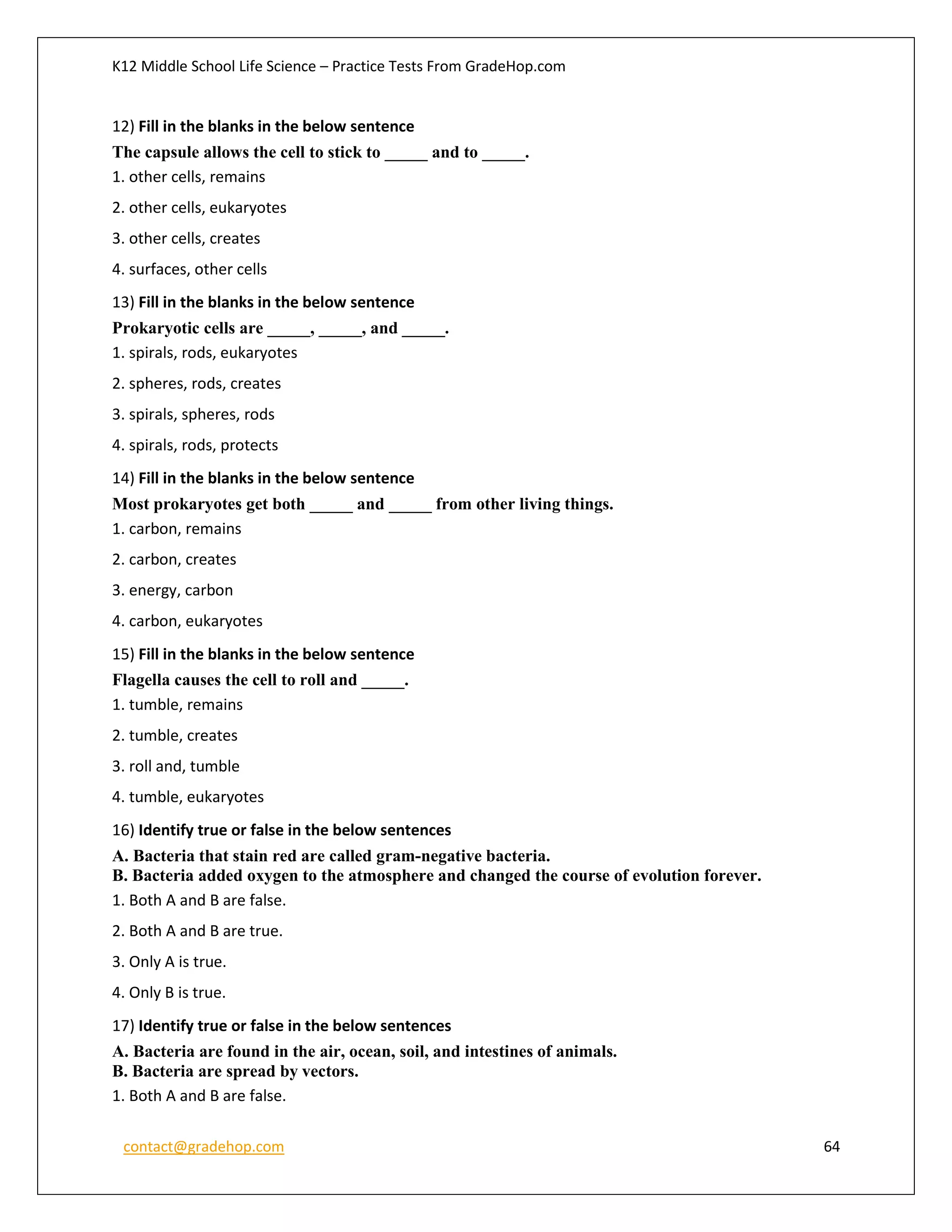 K12 Middle School Life Science – Practice Tests From GradeHop.com
contact@gradehop.com 64
12) Fill in the blanks in the below sentence
The capsule allows the cell to stick to _____ and to _____.
1. other cells, remains
2. other cells, eukaryotes
3. other cells, creates
4. surfaces, other cells
13) Fill in the blanks in the below sentence
Prokaryotic cells are _____, _____, and _____.
1. spirals, rods, eukaryotes
2. spheres, rods, creates
3. spirals, spheres, rods
4. spirals, rods, protects
14) Fill in the blanks in the below sentence
Most prokaryotes get both _____ and _____ from other living things.
1. carbon, remains
2. carbon, creates
3. energy, carbon
4. carbon, eukaryotes
15) Fill in the blanks in the below sentence
Flagella causes the cell to roll and _____.
1. tumble, remains
2. tumble, creates
3. roll and, tumble
4. tumble, eukaryotes
16) Identify true or false in the below sentences
A. Bacteria that stain red are called gram-negative bacteria.
B. Bacteria added oxygen to the atmosphere and changed the course of evolution forever.
1. Both A and B are false.
2. Both A and B are true.
3. Only A is true.
4. Only B is true.
17) Identify true or false in the below sentences
A. Bacteria are found in the air, ocean, soil, and intestines of animals.
B. Bacteria are spread by vectors.
1. Both A and B are false.
 
