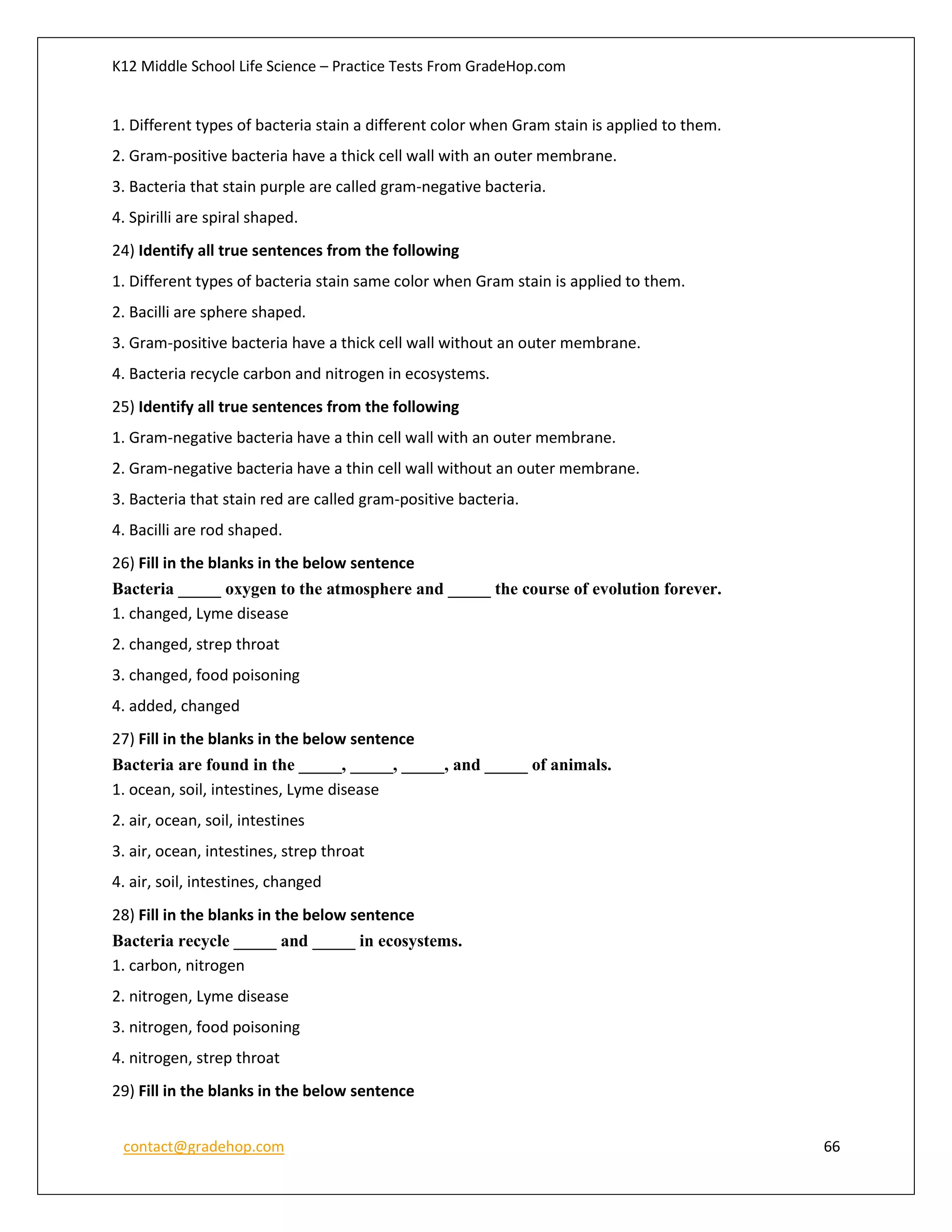 K12 Middle School Life Science – Practice Tests From GradeHop.com
contact@gradehop.com 66
1. Different types of bacteria stain a different color when Gram stain is applied to them.
2. Gram-positive bacteria have a thick cell wall with an outer membrane.
3. Bacteria that stain purple are called gram-negative bacteria.
4. Spirilli are spiral shaped.
24) Identify all true sentences from the following
1. Different types of bacteria stain same color when Gram stain is applied to them.
2. Bacilli are sphere shaped.
3. Gram-positive bacteria have a thick cell wall without an outer membrane.
4. Bacteria recycle carbon and nitrogen in ecosystems.
25) Identify all true sentences from the following
1. Gram-negative bacteria have a thin cell wall with an outer membrane.
2. Gram-negative bacteria have a thin cell wall without an outer membrane.
3. Bacteria that stain red are called gram-positive bacteria.
4. Bacilli are rod shaped.
26) Fill in the blanks in the below sentence
Bacteria _____ oxygen to the atmosphere and _____ the course of evolution forever.
1. changed, Lyme disease
2. changed, strep throat
3. changed, food poisoning
4. added, changed
27) Fill in the blanks in the below sentence
Bacteria are found in the _____, _____, _____, and _____ of animals.
1. ocean, soil, intestines, Lyme disease
2. air, ocean, soil, intestines
3. air, ocean, intestines, strep throat
4. air, soil, intestines, changed
28) Fill in the blanks in the below sentence
Bacteria recycle _____ and _____ in ecosystems.
1. carbon, nitrogen
2. nitrogen, Lyme disease
3. nitrogen, food poisoning
4. nitrogen, strep throat
29) Fill in the blanks in the below sentence
 