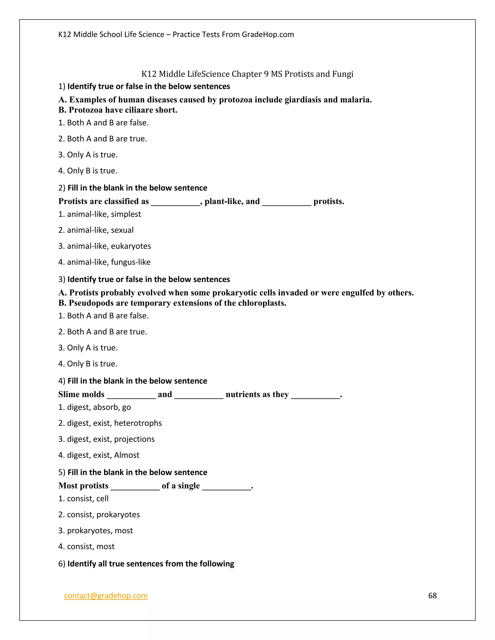 K12 Middle School Life Science – Practice Tests From GradeHop.com
contact@gradehop.com 68
K12 Middle LifeScience Chapter 9 MS Protists and Fungi
1) Identify true or false in the below sentences
A. Examples of human diseases caused by protozoa include giardiasis and malaria.
B. Protozoa have ciliaare short.
1. Both A and B are false.
2. Both A and B are true.
3. Only A is true.
4. Only B is true.
2) Fill in the blank in the below sentence
Protists are classified as ___________, plant-like, and ___________ protists.
1. animal-like, simplest
2. animal-like, sexual
3. animal-like, eukaryotes
4. animal-like, fungus-like
3) Identify true or false in the below sentences
A. Protists probably evolved when some prokaryotic cells invaded or were engulfed by others.
B. Pseudopods are temporary extensions of the chloroplasts.
1. Both A and B are false.
2. Both A and B are true.
3. Only A is true.
4. Only B is true.
4) Fill in the blank in the below sentence
Slime molds ___________ and ___________ nutrients as they ___________.
1. digest, absorb, go
2. digest, exist, heterotrophs
3. digest, exist, projections
4. digest, exist, Almost
5) Fill in the blank in the below sentence
Most protists ___________ of a single ___________.
1. consist, cell
2. consist, prokaryotes
3. prokaryotes, most
4. consist, most
6) Identify all true sentences from the following
 