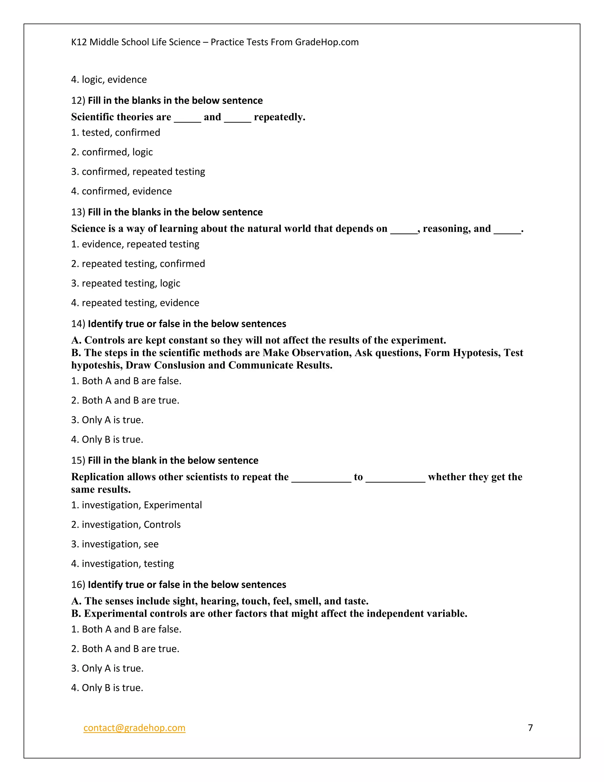 K12 Middle School Life Science – Practice Tests From GradeHop.com
contact@gradehop.com 7
4. logic, evidence
12) Fill in the blanks in the below sentence
Scientific theories are _____ and _____ repeatedly.
1. tested, confirmed
2. confirmed, logic
3. confirmed, repeated testing
4. confirmed, evidence
13) Fill in the blanks in the below sentence
Science is a way of learning about the natural world that depends on _____, reasoning, and _____.
1. evidence, repeated testing
2. repeated testing, confirmed
3. repeated testing, logic
4. repeated testing, evidence
14) Identify true or false in the below sentences
A. Controls are kept constant so they will not affect the results of the experiment.
B. The steps in the scientific methods are Make Observation, Ask questions, Form Hypotesis, Test
hypoteshis, Draw Conslusion and Communicate Results.
1. Both A and B are false.
2. Both A and B are true.
3. Only A is true.
4. Only B is true.
15) Fill in the blank in the below sentence
Replication allows other scientists to repeat the ___________ to ___________ whether they get the
same results.
1. investigation, Experimental
2. investigation, Controls
3. investigation, see
4. investigation, testing
16) Identify true or false in the below sentences
A. The senses include sight, hearing, touch, feel, smell, and taste.
B. Experimental controls are other factors that might affect the independent variable.
1. Both A and B are false.
2. Both A and B are true.
3. Only A is true.
4. Only B is true.
 