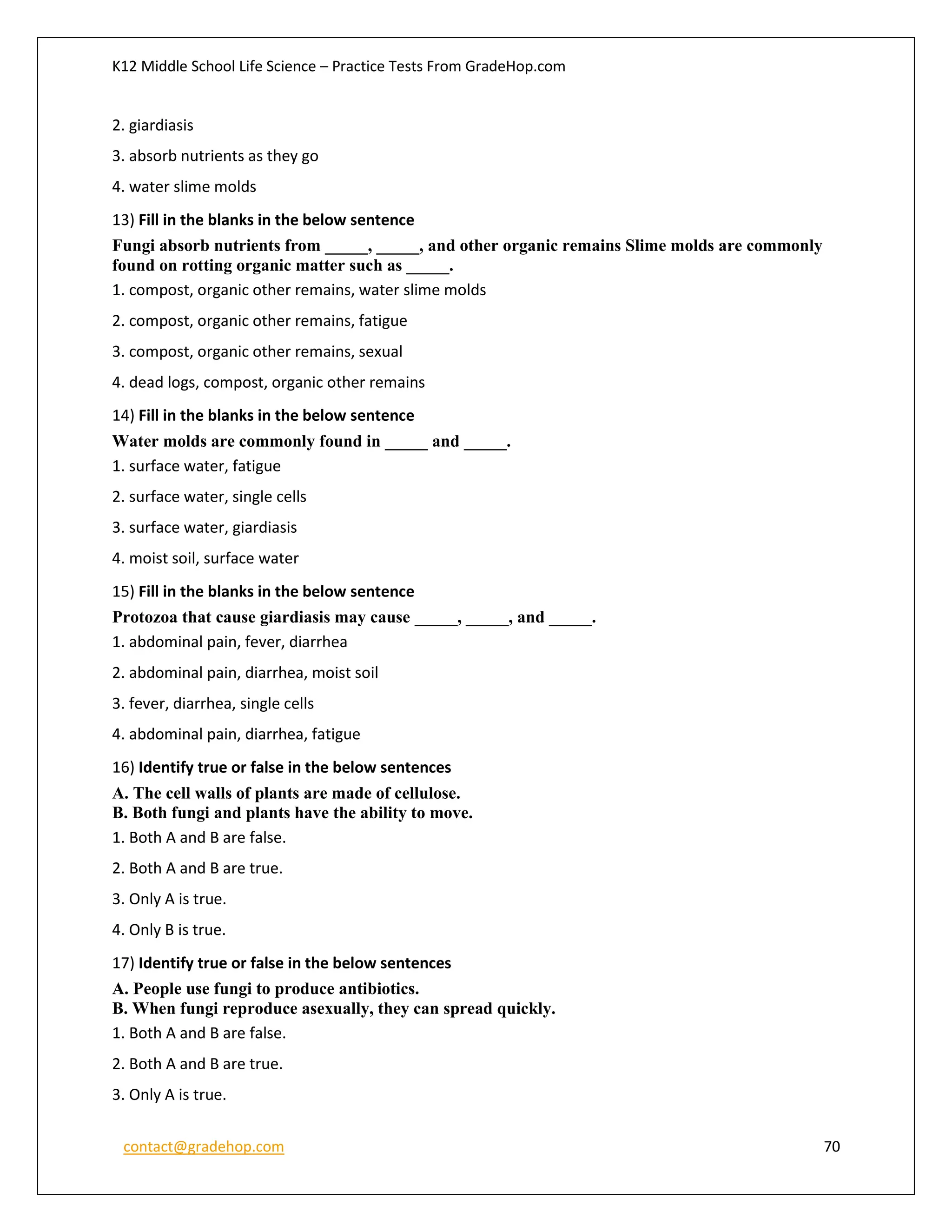 K12 Middle School Life Science – Practice Tests From GradeHop.com
contact@gradehop.com 70
2. giardiasis
3. absorb nutrients as they go
4. water slime molds
13) Fill in the blanks in the below sentence
Fungi absorb nutrients from _____, _____, and other organic remains Slime molds are commonly
found on rotting organic matter such as _____.
1. compost, organic other remains, water slime molds
2. compost, organic other remains, fatigue
3. compost, organic other remains, sexual
4. dead logs, compost, organic other remains
14) Fill in the blanks in the below sentence
Water molds are commonly found in _____ and _____.
1. surface water, fatigue
2. surface water, single cells
3. surface water, giardiasis
4. moist soil, surface water
15) Fill in the blanks in the below sentence
Protozoa that cause giardiasis may cause _____, _____, and _____.
1. abdominal pain, fever, diarrhea
2. abdominal pain, diarrhea, moist soil
3. fever, diarrhea, single cells
4. abdominal pain, diarrhea, fatigue
16) Identify true or false in the below sentences
A. The cell walls of plants are made of cellulose.
B. Both fungi and plants have the ability to move.
1. Both A and B are false.
2. Both A and B are true.
3. Only A is true.
4. Only B is true.
17) Identify true or false in the below sentences
A. People use fungi to produce antibiotics.
B. When fungi reproduce asexually, they can spread quickly.
1. Both A and B are false.
2. Both A and B are true.
3. Only A is true.
 