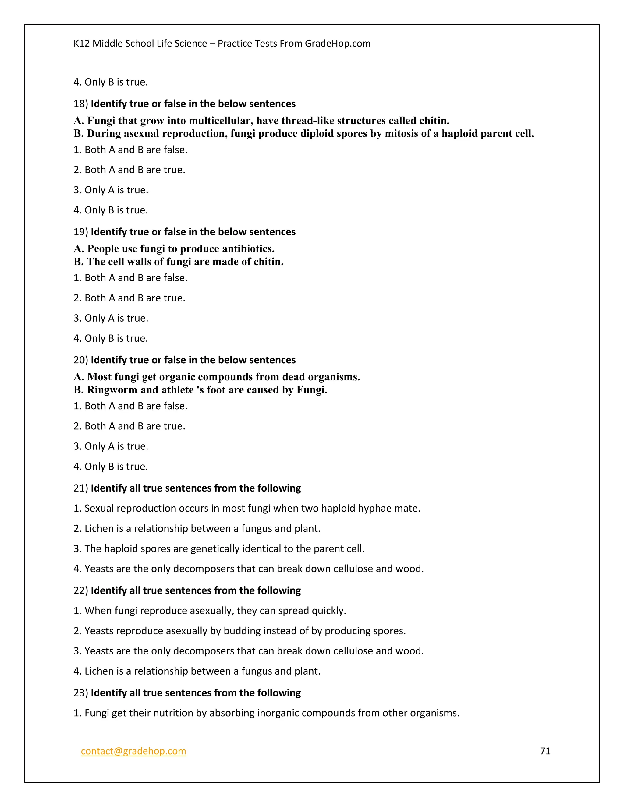 K12 Middle School Life Science – Practice Tests From GradeHop.com
contact@gradehop.com 71
4. Only B is true.
18) Identify true or false in the below sentences
A. Fungi that grow into multicellular, have thread-like structures called chitin.
B. During asexual reproduction, fungi produce diploid spores by mitosis of a haploid parent cell.
1. Both A and B are false.
2. Both A and B are true.
3. Only A is true.
4. Only B is true.
19) Identify true or false in the below sentences
A. People use fungi to produce antibiotics.
B. The cell walls of fungi are made of chitin.
1. Both A and B are false.
2. Both A and B are true.
3. Only A is true.
4. Only B is true.
20) Identify true or false in the below sentences
A. Most fungi get organic compounds from dead organisms.
B. Ringworm and athlete 's foot are caused by Fungi.
1. Both A and B are false.
2. Both A and B are true.
3. Only A is true.
4. Only B is true.
21) Identify all true sentences from the following
1. Sexual reproduction occurs in most fungi when two haploid hyphae mate.
2. Lichen is a relationship between a fungus and plant.
3. The haploid spores are genetically identical to the parent cell.
4. Yeasts are the only decomposers that can break down cellulose and wood.
22) Identify all true sentences from the following
1. When fungi reproduce asexually, they can spread quickly.
2. Yeasts reproduce asexually by budding instead of by producing spores.
3. Yeasts are the only decomposers that can break down cellulose and wood.
4. Lichen is a relationship between a fungus and plant.
23) Identify all true sentences from the following
1. Fungi get their nutrition by absorbing inorganic compounds from other organisms.
 