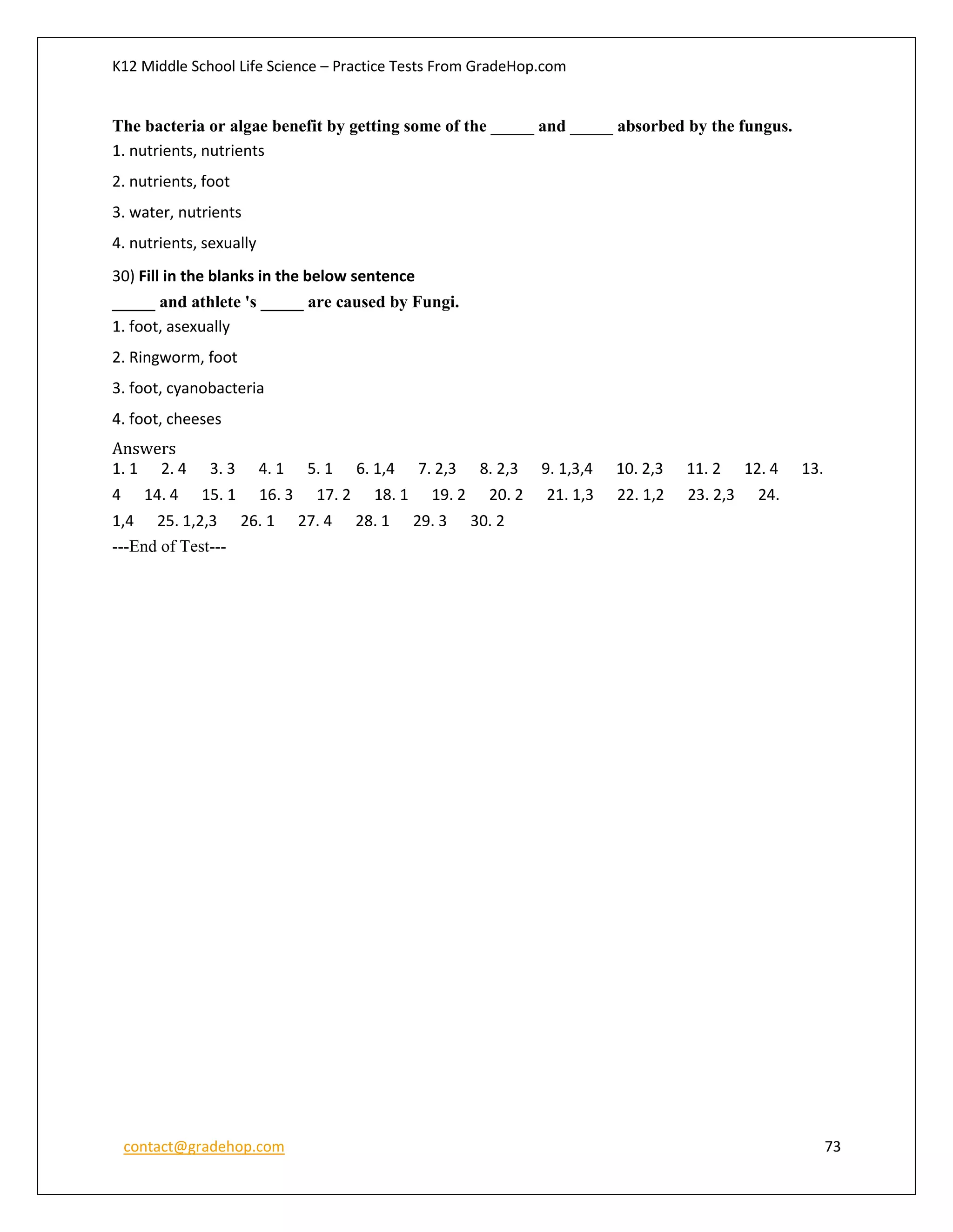 K12 Middle School Life Science – Practice Tests From GradeHop.com
contact@gradehop.com 73
The bacteria or algae benefit by getting some of the _____ and _____ absorbed by the fungus.
1. nutrients, nutrients
2. nutrients, foot
3. water, nutrients
4. nutrients, sexually
30) Fill in the blanks in the below sentence
_____ and athlete 's _____ are caused by Fungi.
1. foot, asexually
2. Ringworm, foot
3. foot, cyanobacteria
4. foot, cheeses
Answers
1. 1 2. 4 3. 3 4. 1 5. 1 6. 1,4 7. 2,3 8. 2,3 9. 1,3,4 10. 2,3 11. 2 12. 4 13.
4 14. 4 15. 1 16. 3 17. 2 18. 1 19. 2 20. 2 21. 1,3 22. 1,2 23. 2,3 24.
1,4 25. 1,2,3 26. 1 27. 4 28. 1 29. 3 30. 2
---End of Test---
 