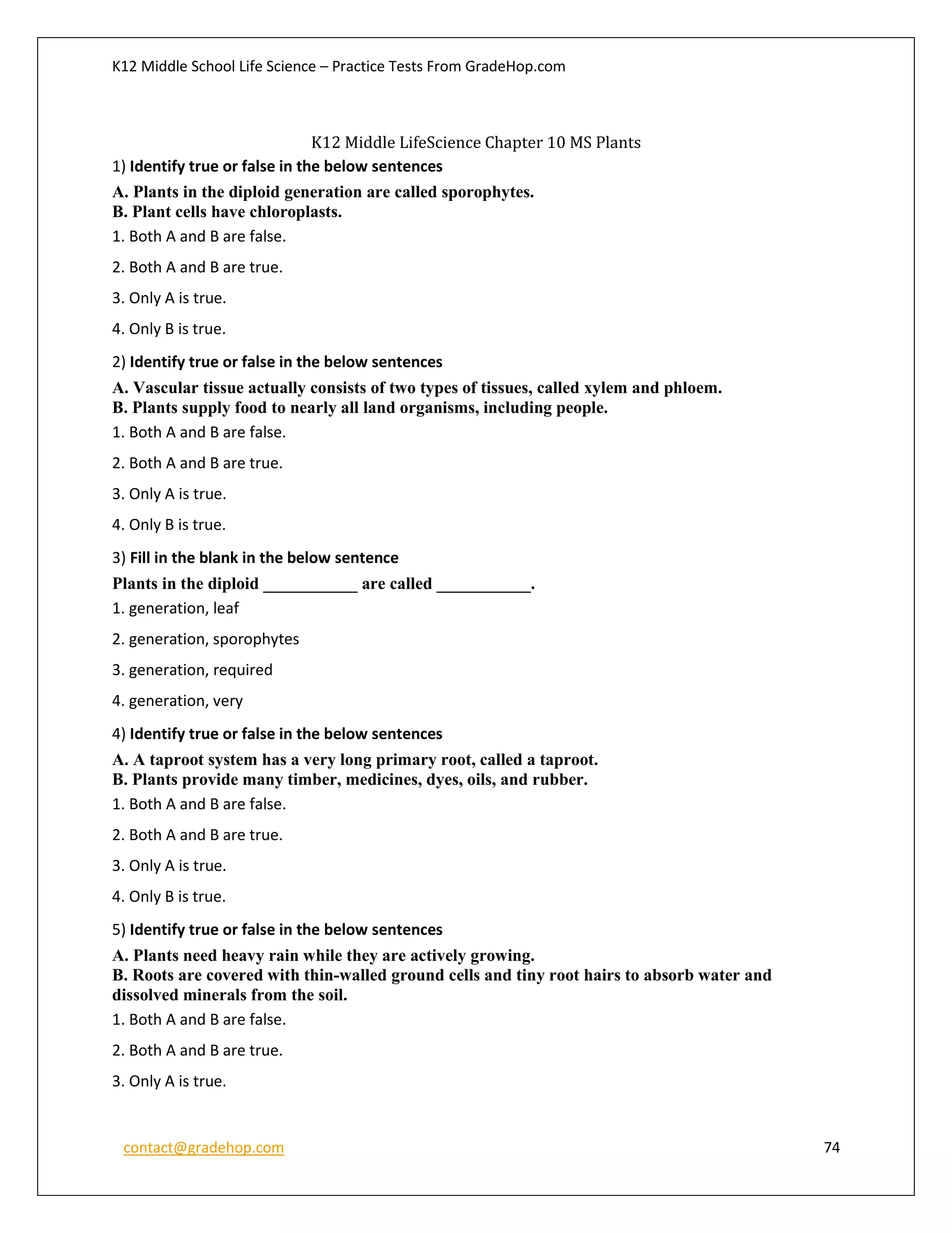 K12 Middle School Life Science – Practice Tests From GradeHop.com
contact@gradehop.com 74
K12 Middle LifeScience Chapter 10 MS Plants
1) Identify true or false in the below sentences
A. Plants in the diploid generation are called sporophytes.
B. Plant cells have chloroplasts.
1. Both A and B are false.
2. Both A and B are true.
3. Only A is true.
4. Only B is true.
2) Identify true or false in the below sentences
A. Vascular tissue actually consists of two types of tissues, called xylem and phloem.
B. Plants supply food to nearly all land organisms, including people.
1. Both A and B are false.
2. Both A and B are true.
3. Only A is true.
4. Only B is true.
3) Fill in the blank in the below sentence
Plants in the diploid ___________ are called ___________.
1. generation, leaf
2. generation, sporophytes
3. generation, required
4. generation, very
4) Identify true or false in the below sentences
A. A taproot system has a very long primary root, called a taproot.
B. Plants provide many timber, medicines, dyes, oils, and rubber.
1. Both A and B are false.
2. Both A and B are true.
3. Only A is true.
4. Only B is true.
5) Identify true or false in the below sentences
A. Plants need heavy rain while they are actively growing.
B. Roots are covered with thin-walled ground cells and tiny root hairs to absorb water and
dissolved minerals from the soil.
1. Both A and B are false.
2. Both A and B are true.
3. Only A is true.
 