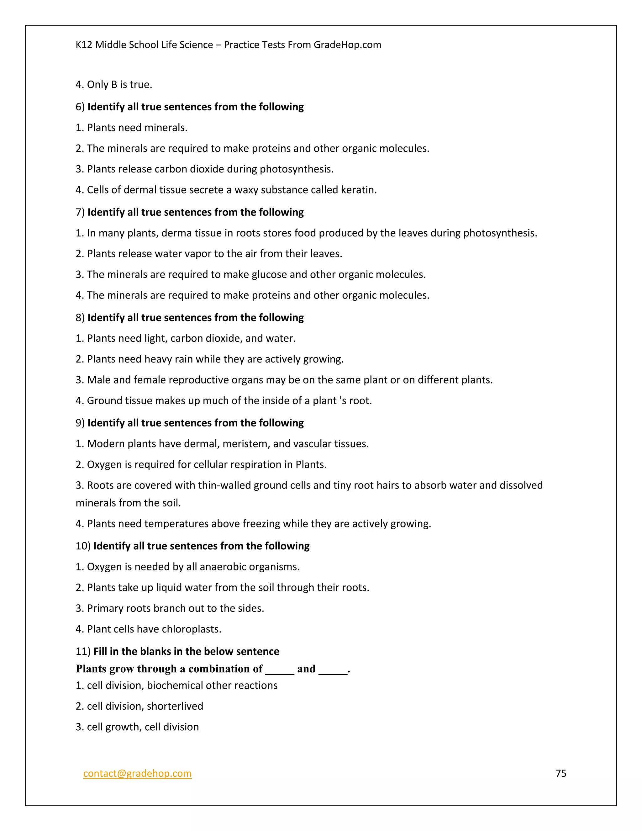 K12 Middle School Life Science – Practice Tests From GradeHop.com
contact@gradehop.com 75
4. Only B is true.
6) Identify all true sentences from the following
1. Plants need minerals.
2. The minerals are required to make proteins and other organic molecules.
3. Plants release carbon dioxide during photosynthesis.
4. Cells of dermal tissue secrete a waxy substance called keratin.
7) Identify all true sentences from the following
1. In many plants, derma tissue in roots stores food produced by the leaves during photosynthesis.
2. Plants release water vapor to the air from their leaves.
3. The minerals are required to make glucose and other organic molecules.
4. The minerals are required to make proteins and other organic molecules.
8) Identify all true sentences from the following
1. Plants need light, carbon dioxide, and water.
2. Plants need heavy rain while they are actively growing.
3. Male and female reproductive organs may be on the same plant or on different plants.
4. Ground tissue makes up much of the inside of a plant 's root.
9) Identify all true sentences from the following
1. Modern plants have dermal, meristem, and vascular tissues.
2. Oxygen is required for cellular respiration in Plants.
3. Roots are covered with thin-walled ground cells and tiny root hairs to absorb water and dissolved
minerals from the soil.
4. Plants need temperatures above freezing while they are actively growing.
10) Identify all true sentences from the following
1. Oxygen is needed by all anaerobic organisms.
2. Plants take up liquid water from the soil through their roots.
3. Primary roots branch out to the sides.
4. Plant cells have chloroplasts.
11) Fill in the blanks in the below sentence
Plants grow through a combination of _____ and _____.
1. cell division, biochemical other reactions
2. cell division, shorterlived
3. cell growth, cell division
 