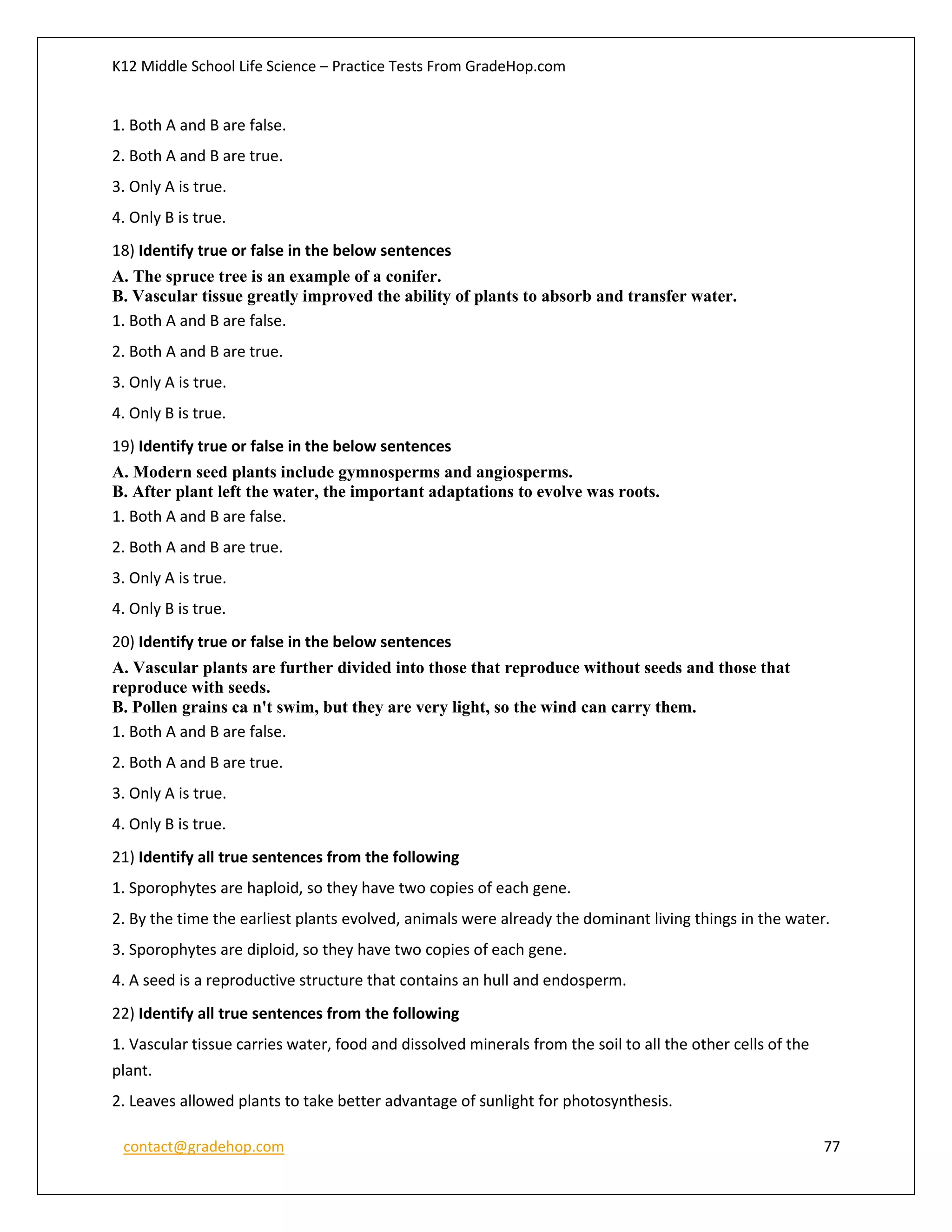 K12 Middle School Life Science – Practice Tests From GradeHop.com
contact@gradehop.com 77
1. Both A and B are false.
2. Both A and B are true.
3. Only A is true.
4. Only B is true.
18) Identify true or false in the below sentences
A. The spruce tree is an example of a conifer.
B. Vascular tissue greatly improved the ability of plants to absorb and transfer water.
1. Both A and B are false.
2. Both A and B are true.
3. Only A is true.
4. Only B is true.
19) Identify true or false in the below sentences
A. Modern seed plants include gymnosperms and angiosperms.
B. After plant left the water, the important adaptations to evolve was roots.
1. Both A and B are false.
2. Both A and B are true.
3. Only A is true.
4. Only B is true.
20) Identify true or false in the below sentences
A. Vascular plants are further divided into those that reproduce without seeds and those that
reproduce with seeds.
B. Pollen grains ca n't swim, but they are very light, so the wind can carry them.
1. Both A and B are false.
2. Both A and B are true.
3. Only A is true.
4. Only B is true.
21) Identify all true sentences from the following
1. Sporophytes are haploid, so they have two copies of each gene.
2. By the time the earliest plants evolved, animals were already the dominant living things in the water.
3. Sporophytes are diploid, so they have two copies of each gene.
4. A seed is a reproductive structure that contains an hull and endosperm.
22) Identify all true sentences from the following
1. Vascular tissue carries water, food and dissolved minerals from the soil to all the other cells of the
plant.
2. Leaves allowed plants to take better advantage of sunlight for photosynthesis.
 