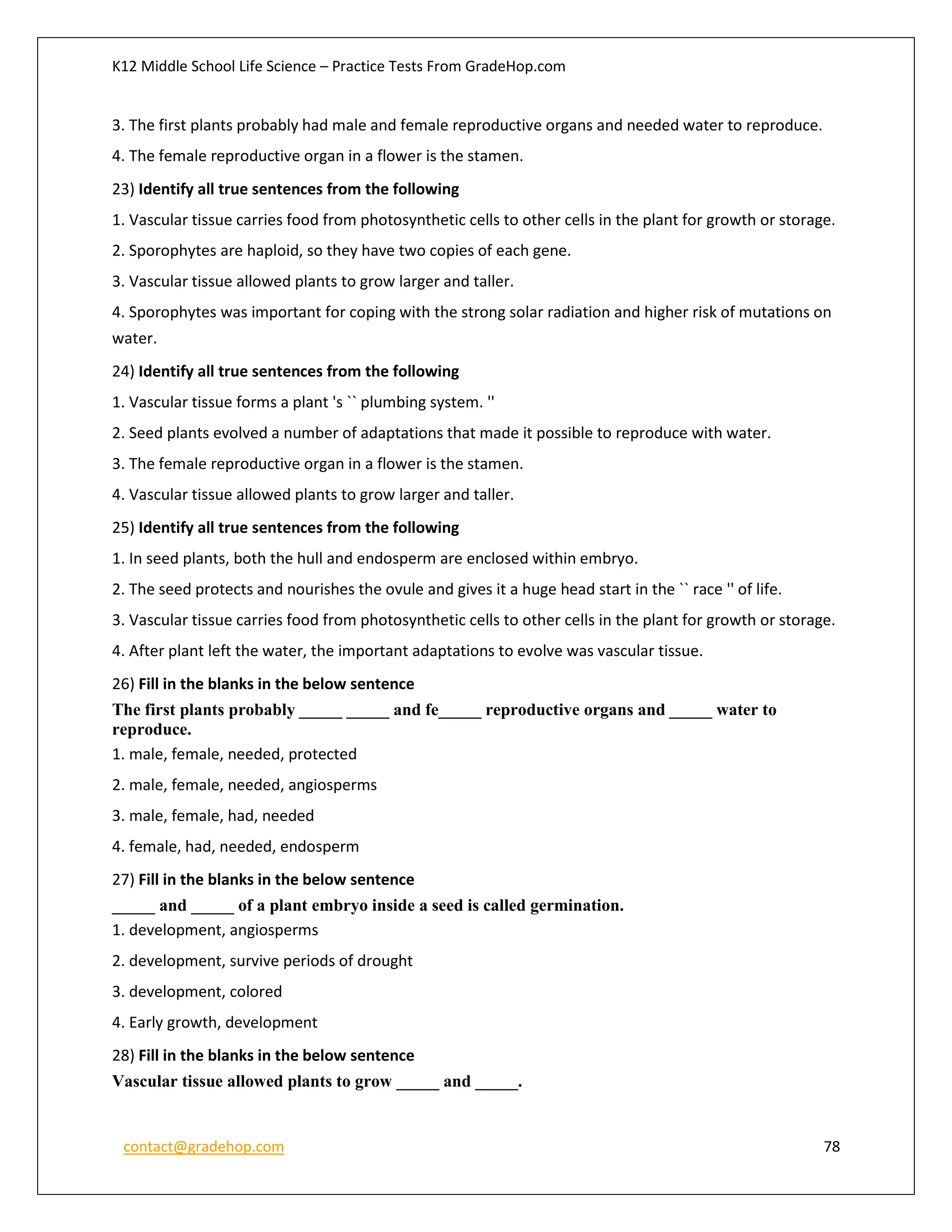 K12 Middle School Life Science – Practice Tests From GradeHop.com
contact@gradehop.com 78
3. The first plants probably had male and female reproductive organs and needed water to reproduce.
4. The female reproductive organ in a flower is the stamen.
23) Identify all true sentences from the following
1. Vascular tissue carries food from photosynthetic cells to other cells in the plant for growth or storage.
2. Sporophytes are haploid, so they have two copies of each gene.
3. Vascular tissue allowed plants to grow larger and taller.
4. Sporophytes was important for coping with the strong solar radiation and higher risk of mutations on
water.
24) Identify all true sentences from the following
1. Vascular tissue forms a plant 's `` plumbing system. ''
2. Seed plants evolved a number of adaptations that made it possible to reproduce with water.
3. The female reproductive organ in a flower is the stamen.
4. Vascular tissue allowed plants to grow larger and taller.
25) Identify all true sentences from the following
1. In seed plants, both the hull and endosperm are enclosed within embryo.
2. The seed protects and nourishes the ovule and gives it a huge head start in the `` race '' of life.
3. Vascular tissue carries food from photosynthetic cells to other cells in the plant for growth or storage.
4. After plant left the water, the important adaptations to evolve was vascular tissue.
26) Fill in the blanks in the below sentence
The first plants probably _____ _____ and fe_____ reproductive organs and _____ water to
reproduce.
1. male, female, needed, protected
2. male, female, needed, angiosperms
3. male, female, had, needed
4. female, had, needed, endosperm
27) Fill in the blanks in the below sentence
_____ and _____ of a plant embryo inside a seed is called germination.
1. development, angiosperms
2. development, survive periods of drought
3. development, colored
4. Early growth, development
28) Fill in the blanks in the below sentence
Vascular tissue allowed plants to grow _____ and _____.
 