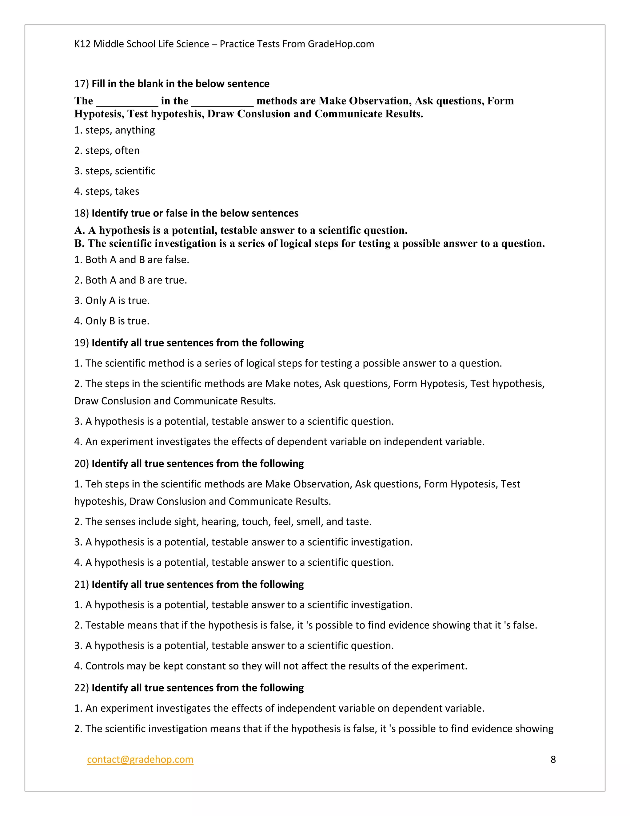 K12 Middle School Life Science – Practice Tests From GradeHop.com
contact@gradehop.com 8
17) Fill in the blank in the below sentence
The ___________ in the ___________ methods are Make Observation, Ask questions, Form
Hypotesis, Test hypoteshis, Draw Conslusion and Communicate Results.
1. steps, anything
2. steps, often
3. steps, scientific
4. steps, takes
18) Identify true or false in the below sentences
A. A hypothesis is a potential, testable answer to a scientific question.
B. The scientific investigation is a series of logical steps for testing a possible answer to a question.
1. Both A and B are false.
2. Both A and B are true.
3. Only A is true.
4. Only B is true.
19) Identify all true sentences from the following
1. The scientific method is a series of logical steps for testing a possible answer to a question.
2. The steps in the scientific methods are Make notes, Ask questions, Form Hypotesis, Test hypothesis,
Draw Conslusion and Communicate Results.
3. A hypothesis is a potential, testable answer to a scientific question.
4. An experiment investigates the effects of dependent variable on independent variable.
20) Identify all true sentences from the following
1. Teh steps in the scientific methods are Make Observation, Ask questions, Form Hypotesis, Test
hypoteshis, Draw Conslusion and Communicate Results.
2. The senses include sight, hearing, touch, feel, smell, and taste.
3. A hypothesis is a potential, testable answer to a scientific investigation.
4. A hypothesis is a potential, testable answer to a scientific question.
21) Identify all true sentences from the following
1. A hypothesis is a potential, testable answer to a scientific investigation.
2. Testable means that if the hypothesis is false, it 's possible to find evidence showing that it 's false.
3. A hypothesis is a potential, testable answer to a scientific question.
4. Controls may be kept constant so they will not affect the results of the experiment.
22) Identify all true sentences from the following
1. An experiment investigates the effects of independent variable on dependent variable.
2. The scientific investigation means that if the hypothesis is false, it 's possible to find evidence showing
 