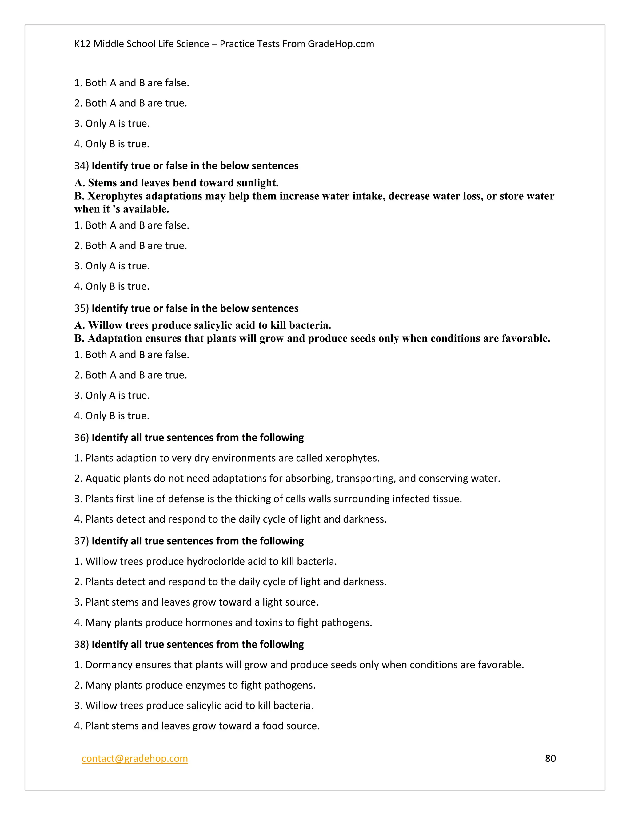 K12 Middle School Life Science – Practice Tests From GradeHop.com
contact@gradehop.com 80
1. Both A and B are false.
2. Both A and B are true.
3. Only A is true.
4. Only B is true.
34) Identify true or false in the below sentences
A. Stems and leaves bend toward sunlight.
B. Xerophytes adaptations may help them increase water intake, decrease water loss, or store water
when it 's available.
1. Both A and B are false.
2. Both A and B are true.
3. Only A is true.
4. Only B is true.
35) Identify true or false in the below sentences
A. Willow trees produce salicylic acid to kill bacteria.
B. Adaptation ensures that plants will grow and produce seeds only when conditions are favorable.
1. Both A and B are false.
2. Both A and B are true.
3. Only A is true.
4. Only B is true.
36) Identify all true sentences from the following
1. Plants adaption to very dry environments are called xerophytes.
2. Aquatic plants do not need adaptations for absorbing, transporting, and conserving water.
3. Plants first line of defense is the thicking of cells walls surrounding infected tissue.
4. Plants detect and respond to the daily cycle of light and darkness.
37) Identify all true sentences from the following
1. Willow trees produce hydrocloride acid to kill bacteria.
2. Plants detect and respond to the daily cycle of light and darkness.
3. Plant stems and leaves grow toward a light source.
4. Many plants produce hormones and toxins to fight pathogens.
38) Identify all true sentences from the following
1. Dormancy ensures that plants will grow and produce seeds only when conditions are favorable.
2. Many plants produce enzymes to fight pathogens.
3. Willow trees produce salicylic acid to kill bacteria.
4. Plant stems and leaves grow toward a food source.
 