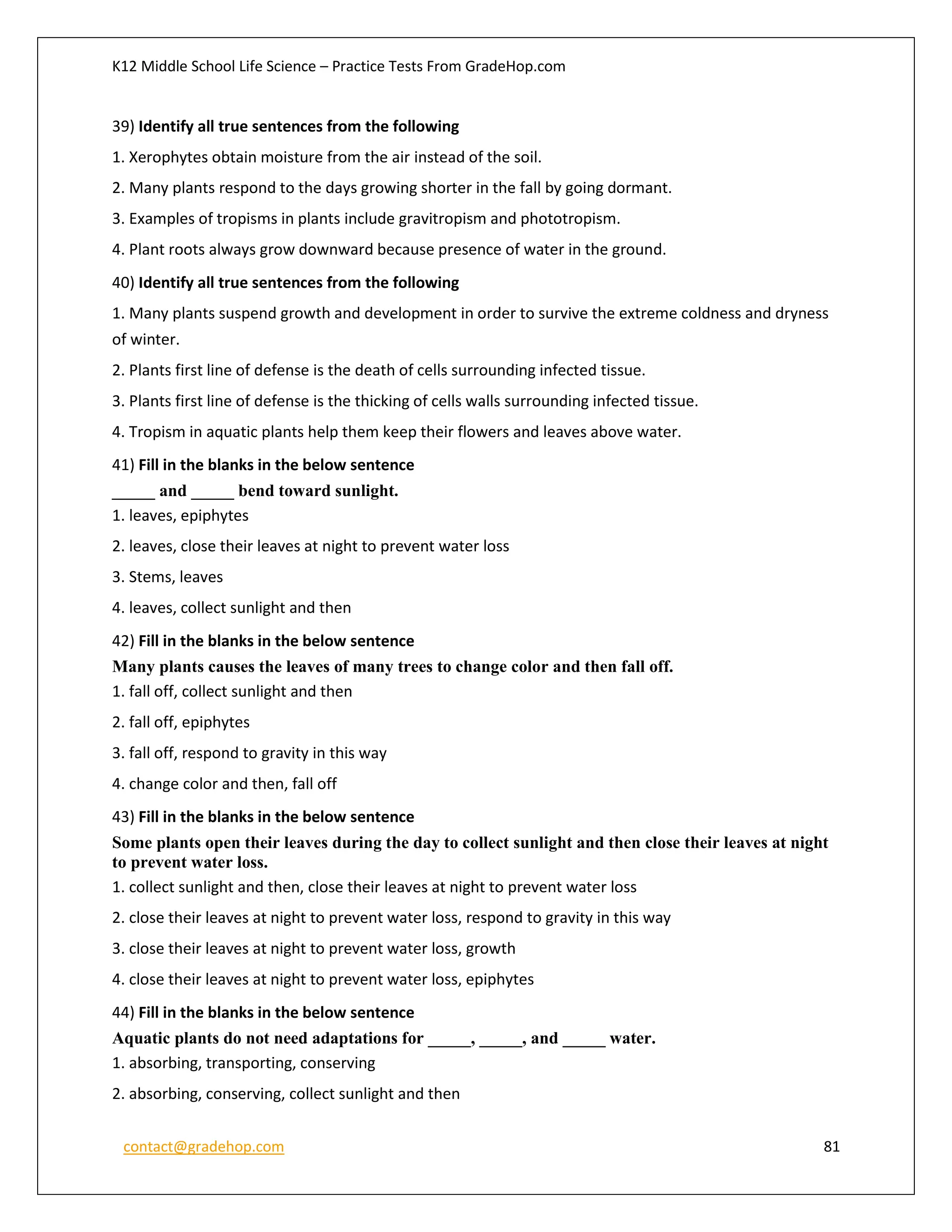 K12 Middle School Life Science – Practice Tests From GradeHop.com
contact@gradehop.com 81
39) Identify all true sentences from the following
1. Xerophytes obtain moisture from the air instead of the soil.
2. Many plants respond to the days growing shorter in the fall by going dormant.
3. Examples of tropisms in plants include gravitropism and phototropism.
4. Plant roots always grow downward because presence of water in the ground.
40) Identify all true sentences from the following
1. Many plants suspend growth and development in order to survive the extreme coldness and dryness
of winter.
2. Plants first line of defense is the death of cells surrounding infected tissue.
3. Plants first line of defense is the thicking of cells walls surrounding infected tissue.
4. Tropism in aquatic plants help them keep their flowers and leaves above water.
41) Fill in the blanks in the below sentence
_____ and _____ bend toward sunlight.
1. leaves, epiphytes
2. leaves, close their leaves at night to prevent water loss
3. Stems, leaves
4. leaves, collect sunlight and then
42) Fill in the blanks in the below sentence
Many plants causes the leaves of many trees to change color and then fall off.
1. fall off, collect sunlight and then
2. fall off, epiphytes
3. fall off, respond to gravity in this way
4. change color and then, fall off
43) Fill in the blanks in the below sentence
Some plants open their leaves during the day to collect sunlight and then close their leaves at night
to prevent water loss.
1. collect sunlight and then, close their leaves at night to prevent water loss
2. close their leaves at night to prevent water loss, respond to gravity in this way
3. close their leaves at night to prevent water loss, growth
4. close their leaves at night to prevent water loss, epiphytes
44) Fill in the blanks in the below sentence
Aquatic plants do not need adaptations for _____, _____, and _____ water.
1. absorbing, transporting, conserving
2. absorbing, conserving, collect sunlight and then
 