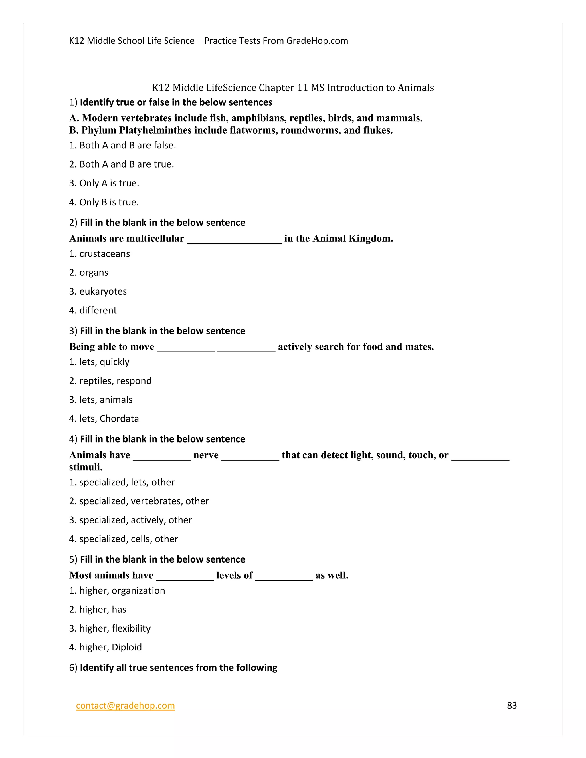 K12 Middle School Life Science – Practice Tests From GradeHop.com
contact@gradehop.com 83
K12 Middle LifeScience Chapter 11 MS Introduction to Animals
1) Identify true or false in the below sentences
A. Modern vertebrates include fish, amphibians, reptiles, birds, and mammals.
B. Phylum Platyhelminthes include flatworms, roundworms, and flukes.
1. Both A and B are false.
2. Both A and B are true.
3. Only A is true.
4. Only B is true.
2) Fill in the blank in the below sentence
Animals are multicellular __________________ in the Animal Kingdom.
1. crustaceans
2. organs
3. eukaryotes
4. different
3) Fill in the blank in the below sentence
Being able to move ___________ ___________ actively search for food and mates.
1. lets, quickly
2. reptiles, respond
3. lets, animals
4. lets, Chordata
4) Fill in the blank in the below sentence
Animals have ___________ nerve ___________ that can detect light, sound, touch, or ___________
stimuli.
1. specialized, lets, other
2. specialized, vertebrates, other
3. specialized, actively, other
4. specialized, cells, other
5) Fill in the blank in the below sentence
Most animals have ___________ levels of ___________ as well.
1. higher, organization
2. higher, has
3. higher, flexibility
4. higher, Diploid
6) Identify all true sentences from the following
 