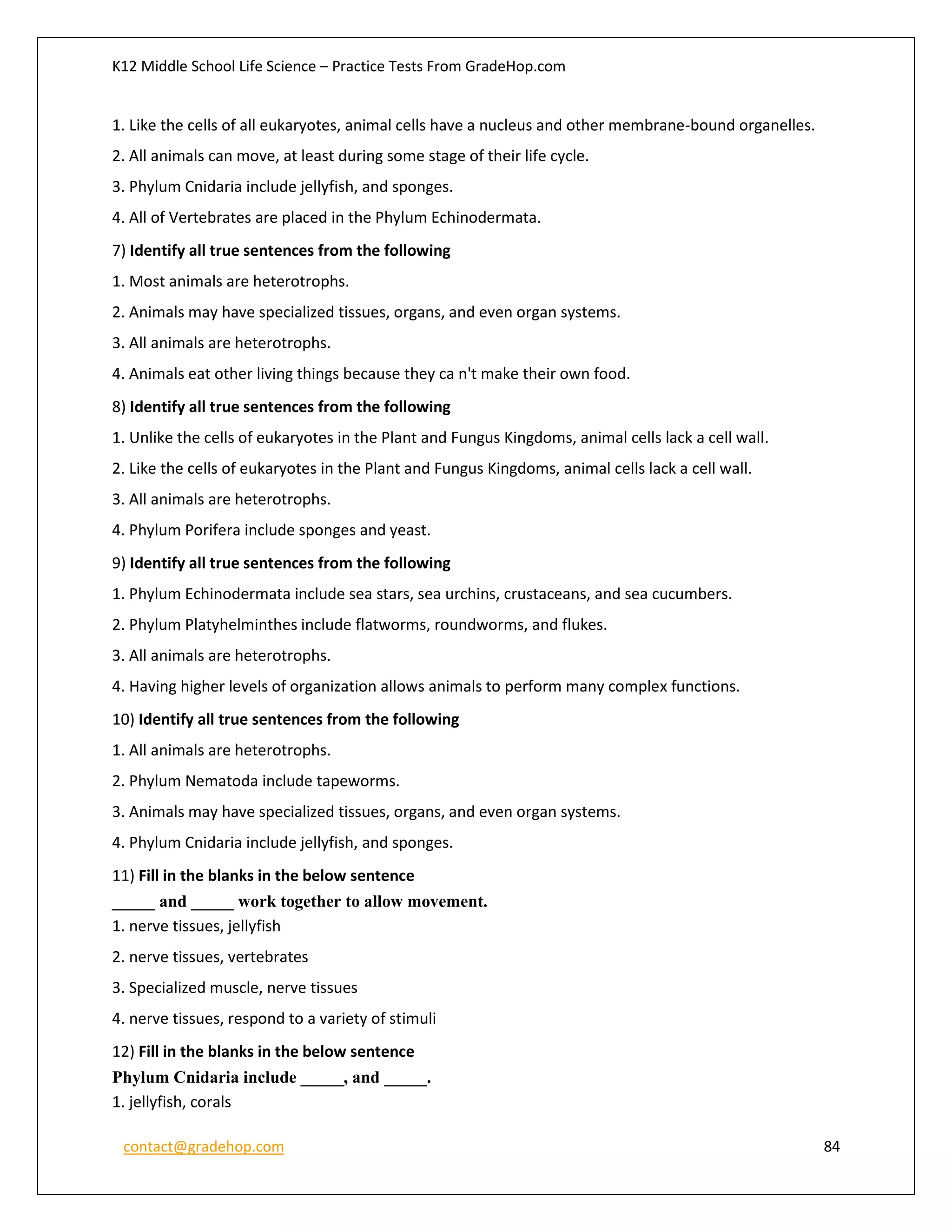 K12 Middle School Life Science – Practice Tests From GradeHop.com
contact@gradehop.com 84
1. Like the cells of all eukaryotes, animal cells have a nucleus and other membrane-bound organelles.
2. All animals can move, at least during some stage of their life cycle.
3. Phylum Cnidaria include jellyfish, and sponges.
4. All of Vertebrates are placed in the Phylum Echinodermata.
7) Identify all true sentences from the following
1. Most animals are heterotrophs.
2. Animals may have specialized tissues, organs, and even organ systems.
3. All animals are heterotrophs.
4. Animals eat other living things because they ca n't make their own food.
8) Identify all true sentences from the following
1. Unlike the cells of eukaryotes in the Plant and Fungus Kingdoms, animal cells lack a cell wall.
2. Like the cells of eukaryotes in the Plant and Fungus Kingdoms, animal cells lack a cell wall.
3. All animals are heterotrophs.
4. Phylum Porifera include sponges and yeast.
9) Identify all true sentences from the following
1. Phylum Echinodermata include sea stars, sea urchins, crustaceans, and sea cucumbers.
2. Phylum Platyhelminthes include flatworms, roundworms, and flukes.
3. All animals are heterotrophs.
4. Having higher levels of organization allows animals to perform many complex functions.
10) Identify all true sentences from the following
1. All animals are heterotrophs.
2. Phylum Nematoda include tapeworms.
3. Animals may have specialized tissues, organs, and even organ systems.
4. Phylum Cnidaria include jellyfish, and sponges.
11) Fill in the blanks in the below sentence
_____ and _____ work together to allow movement.
1. nerve tissues, jellyfish
2. nerve tissues, vertebrates
3. Specialized muscle, nerve tissues
4. nerve tissues, respond to a variety of stimuli
12) Fill in the blanks in the below sentence
Phylum Cnidaria include _____, and _____.
1. jellyfish, corals
 